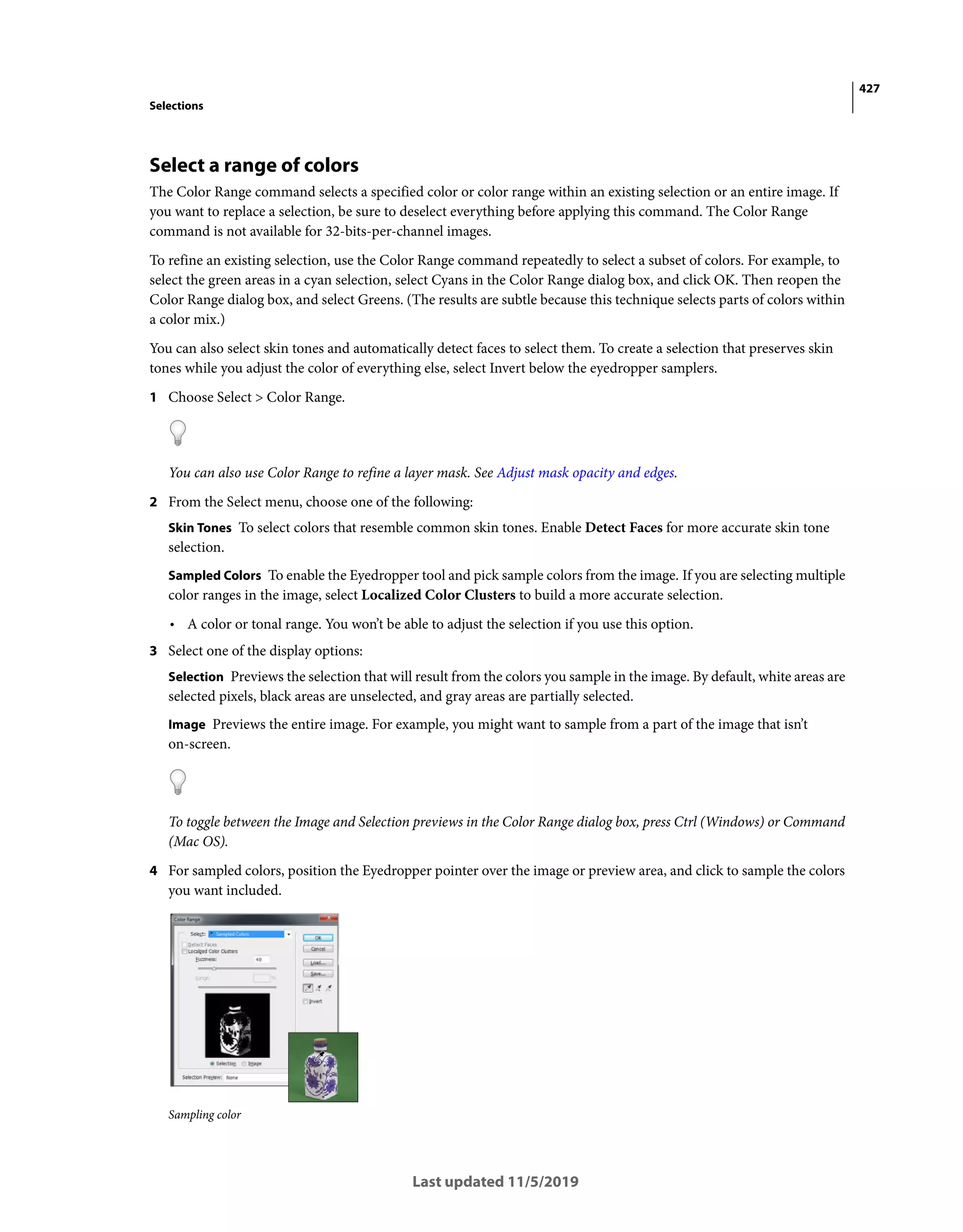 427
Selections
Last updated 11/5/2019
Select a range of colors
The Color Range command selects a specified color or color range within an existing selection or an entire image. If
you want to replace a selection, be sure to deselect everything before applying this command. The Color Range
command is not available for 32-bits-per-channel images.
To refine an existing selection, use the Color Range command repeatedly to select a subset of colors. For example, to
select the green areas in a cyan selection, select Cyans in the Color Range dialog box, and click OK. Then reopen the
Color Range dialog box, and select Greens. (The results are subtle because this technique selects parts of colors within
a color mix.)
You can also select skin tones and automatically detect faces to select them. To create a selection that preserves skin
tones while you adjust the color of everything else, select Invert below the eyedropper samplers.
1 Choose Select > Color Range.
You can also use Color Range to refine a layer mask. See Adjust mask opacity and edges.
2 From the Select menu, choose one of the following:
Skin Tones To select colors that resemble common skin tones. Enable Detect Faces for more accurate skin tone
selection.
Sampled Colors To enable the Eyedropper tool and pick sample colors from the image. If you are selecting multiple
color ranges in the image, select Localized Color Clusters to build a more accurate selection.
• A color or tonal range. You won’t be able to adjust the selection if you use this option.
3 Select one of the display options:
Selection Previews the selection that will result from the colors you sample in the image. By default, white areas are
selected pixels, black areas are unselected, and gray areas are partially selected.
Image Previews the entire image. For example, you might want to sample from a part of the image that isn’t
on-screen.
To toggle between the Image and Selection previews in the Color Range dialog box, press Ctrl (Windows) or Command
(Mac OS).
4 For sampled colors, position the Eyedropper pointer over the image or preview area, and click to sample the colors
you want included.
Sampling color
 