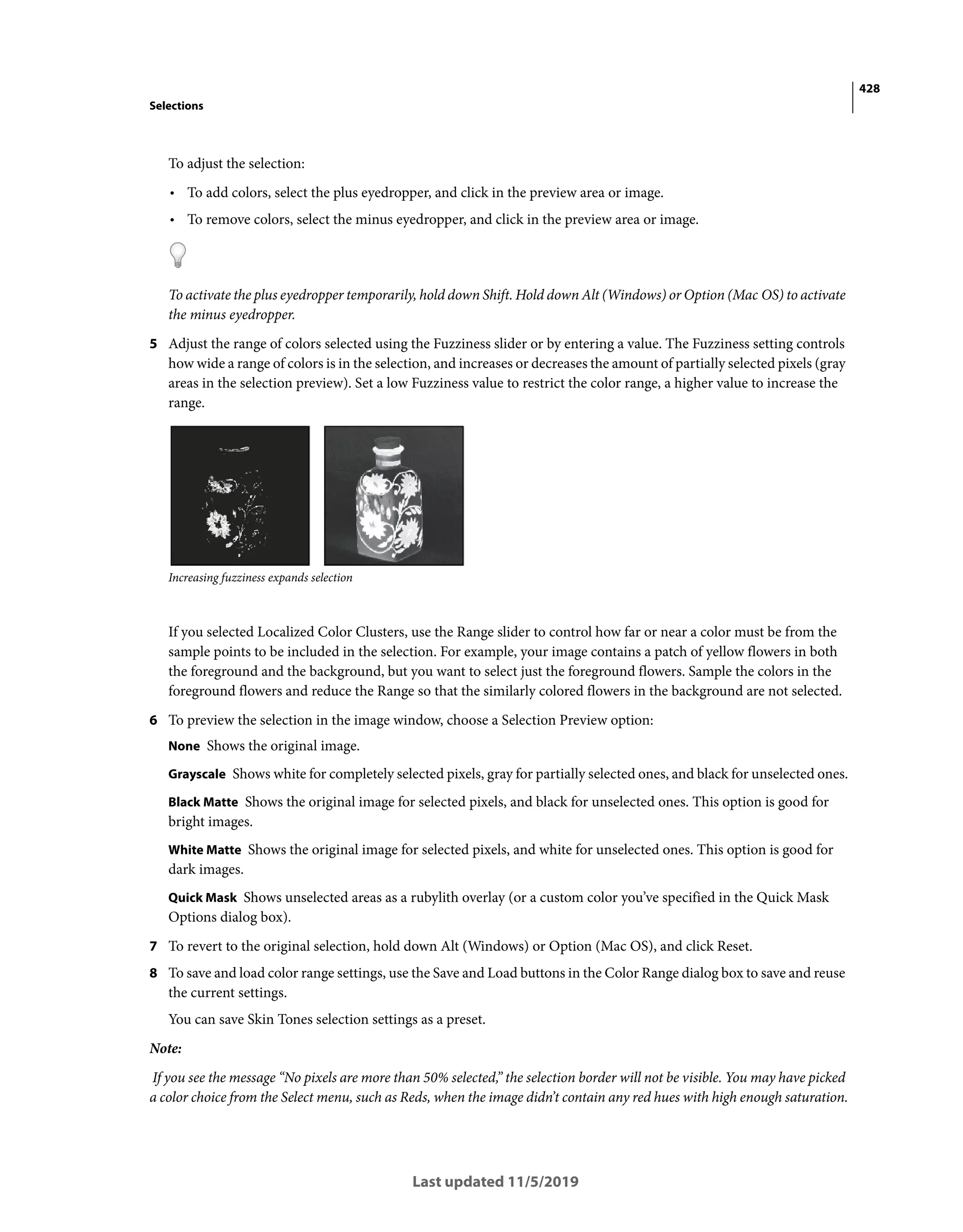 428
Selections
Last updated 11/5/2019
To adjust the selection:
• To add colors, select the plus eyedropper, and click in the preview area or image.
• To remove colors, select the minus eyedropper, and click in the preview area or image.
To activate the plus eyedropper temporarily, hold down Shift. Hold down Alt (Windows) or Option (Mac OS) to activate
the minus eyedropper.
5 Adjust the range of colors selected using the Fuzziness slider or by entering a value. The Fuzziness setting controls
how wide a range of colors is in the selection, and increases or decreases the amount of partially selected pixels (gray
areas in the selection preview). Set a low Fuzziness value to restrict the color range, a higher value to increase the
range.
Increasing fuzziness expands selection
If you selected Localized Color Clusters, use the Range slider to control how far or near a color must be from the
sample points to be included in the selection. For example, your image contains a patch of yellow flowers in both
the foreground and the background, but you want to select just the foreground flowers. Sample the colors in the
foreground flowers and reduce the Range so that the similarly colored flowers in the background are not selected.
6 To preview the selection in the image window, choose a Selection Preview option:
None Shows the original image.
Grayscale Shows white for completely selected pixels, gray for partially selected ones, and black for unselected ones.
Black Matte Shows the original image for selected pixels, and black for unselected ones. This option is good for
bright images.
White Matte Shows the original image for selected pixels, and white for unselected ones. This option is good for
dark images.
Quick Mask Shows unselected areas as a rubylith overlay (or a custom color you’ve specified in the Quick Mask
Options dialog box).
7 To revert to the original selection, hold down Alt (Windows) or Option (Mac OS), and click Reset.
8 To save and load color range settings, use the Save and Load buttons in the Color Range dialog box to save and reuse
the current settings.
You can save Skin Tones selection settings as a preset.
Note:
If you see the message “No pixels are more than 50% selected,” the selection border will not be visible. You may have picked
a color choice from the Select menu, such as Reds, when the image didn’t contain any red hues with high enough saturation.
 