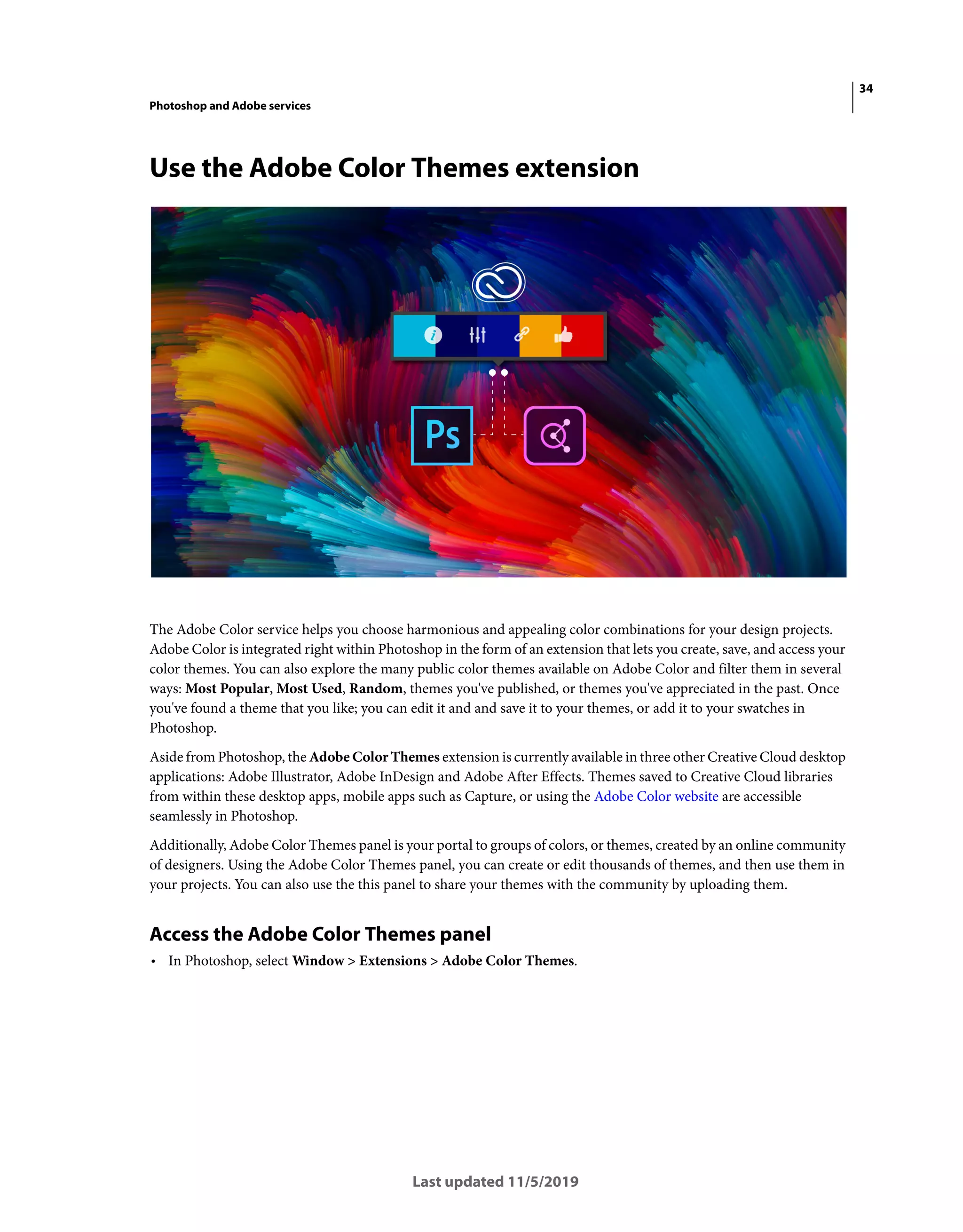 34
Photoshop and Adobe services
Last updated 11/5/2019
Use the Adobe Color Themes extension
The Adobe Color service helps you choose harmonious and appealing color combinations for your design projects.
Adobe Color is integrated right within Photoshop in the form of an extension that lets you create, save, and access your
color themes. You can also explore the many public color themes available on Adobe Color and filter them in several
ways: Most Popular, Most Used, Random, themes you've published, or themes you've appreciated in the past. Once
you've found a theme that you like; you can edit it and and save it to your themes, or add it to your swatches in
Photoshop.
Aside from Photoshop, the Adobe Color Themes extension is currently available in three other Creative Cloud desktop
applications: Adobe Illustrator, Adobe InDesign and Adobe After Effects. Themes saved to Creative Cloud libraries
from within these desktop apps, mobile apps such as Capture, or using the Adobe Color website are accessible
seamlessly in Photoshop.
Additionally, Adobe Color Themes panel is your portal to groups of colors, or themes, created by an online community
of designers. Using the Adobe Color Themes panel, you can create or edit thousands of themes, and then use them in
your projects. You can also use the this panel to share your themes with the community by uploading them.
Access the Adobe Color Themes panel
• In Photoshop, select Window > Extensions > Adobe Color Themes.
 
