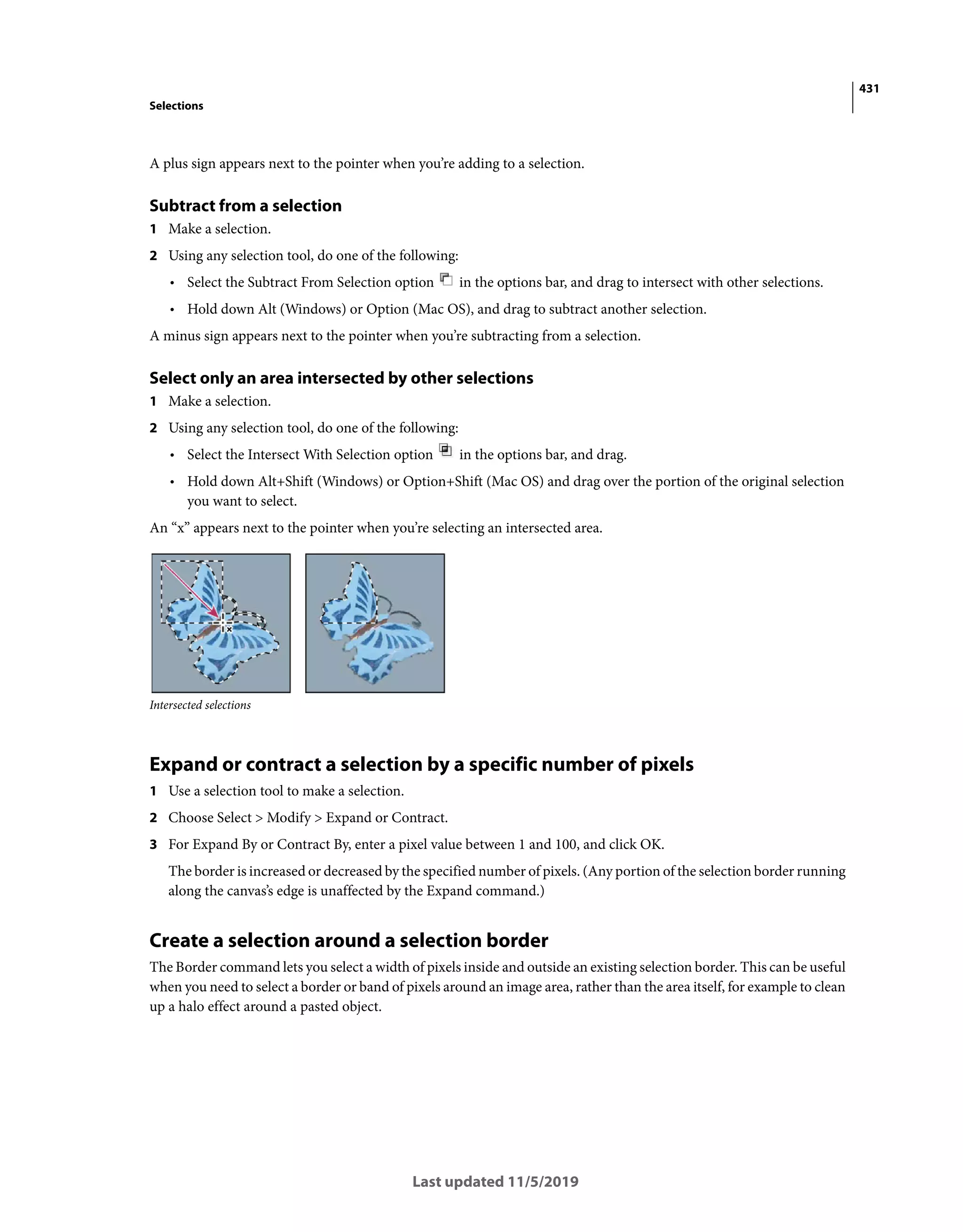 431
Selections
Last updated 11/5/2019
A plus sign appears next to the pointer when you’re adding to a selection.
Subtract from a selection
1 Make a selection.
2 Using any selection tool, do one of the following:
• Select the Subtract From Selection option in the options bar, and drag to intersect with other selections.
• Hold down Alt (Windows) or Option (Mac OS), and drag to subtract another selection.
A minus sign appears next to the pointer when you’re subtracting from a selection.
Select only an area intersected by other selections
1 Make a selection.
2 Using any selection tool, do one of the following:
• Select the Intersect With Selection option in the options bar, and drag.
• Hold down Alt+Shift (Windows) or Option+Shift (Mac OS) and drag over the portion of the original selection
you want to select.
An “x” appears next to the pointer when you’re selecting an intersected area.
Intersected selections
Expand or contract a selection by a specific number of pixels
1 Use a selection tool to make a selection.
2 Choose Select > Modify > Expand or Contract.
3 For Expand By or Contract By, enter a pixel value between 1 and 100, and click OK.
The border is increased or decreased by the specified number of pixels. (Any portion of the selection border running
along the canvas’s edge is unaffected by the Expand command.)
Create a selection around a selection border
The Border command lets you select a width of pixels inside and outside an existing selection border. This can be useful
when you need to select a border or band of pixels around an image area, rather than the area itself, for example to clean
up a halo effect around a pasted object.
 