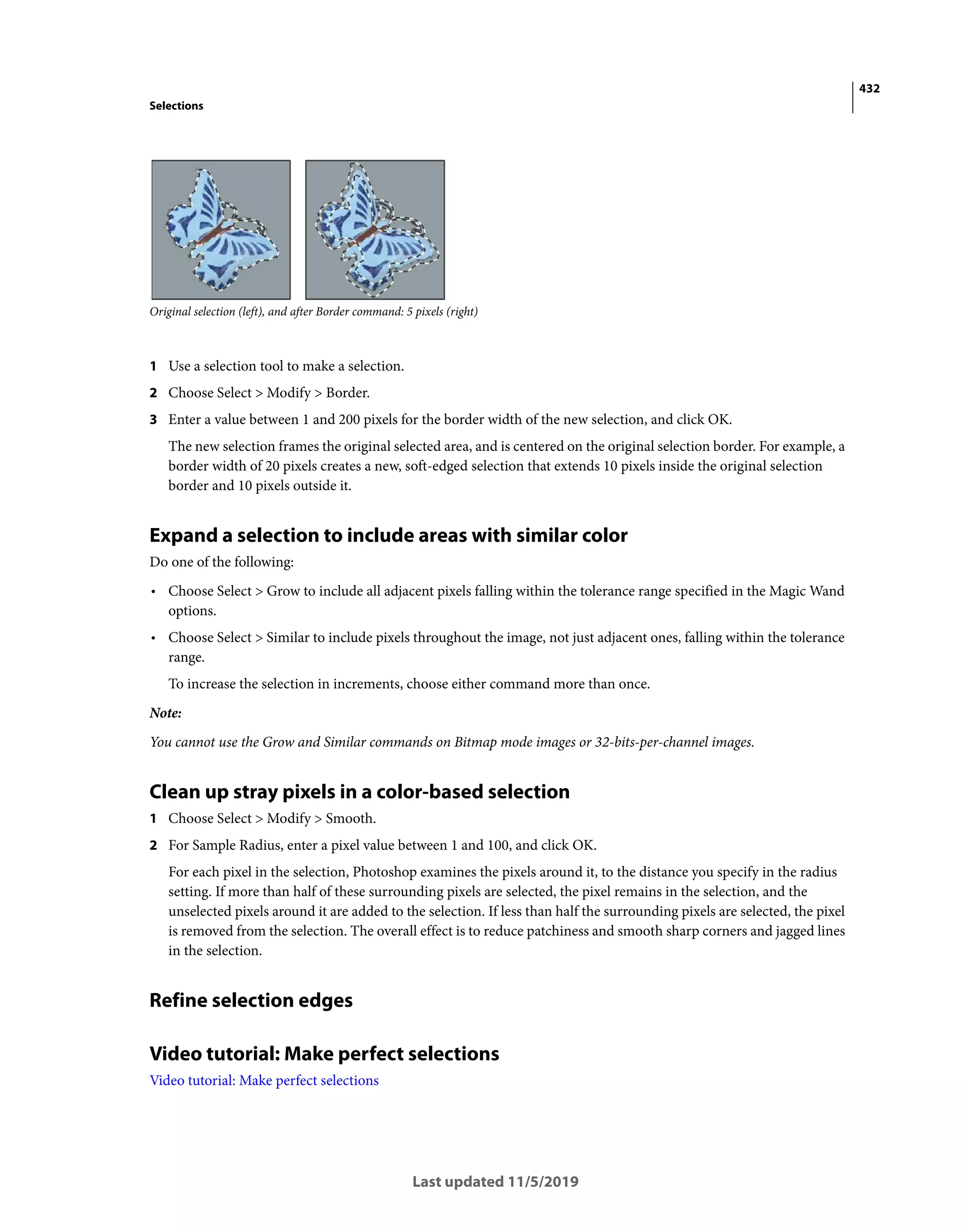 432
Selections
Last updated 11/5/2019
Original selection (left), and after Border command: 5 pixels (right)
1 Use a selection tool to make a selection.
2 Choose Select > Modify > Border.
3 Enter a value between 1 and 200 pixels for the border width of the new selection, and click OK.
The new selection frames the original selected area, and is centered on the original selection border. For example, a
border width of 20 pixels creates a new, soft-edged selection that extends 10 pixels inside the original selection
border and 10 pixels outside it.
Expand a selection to include areas with similar color
Do one of the following:
• Choose Select > Grow to include all adjacent pixels falling within the tolerance range specified in the Magic Wand
options.
• Choose Select > Similar to include pixels throughout the image, not just adjacent ones, falling within the tolerance
range.
To increase the selection in increments, choose either command more than once.
Note:
You cannot use the Grow and Similar commands on Bitmap mode images or 32-bits-per-channel images.
Clean up stray pixels in a color-based selection
1 Choose Select > Modify > Smooth.
2 For Sample Radius, enter a pixel value between 1 and 100, and click OK.
For each pixel in the selection, Photoshop examines the pixels around it, to the distance you specify in the radius
setting. If more than half of these surrounding pixels are selected, the pixel remains in the selection, and the
unselected pixels around it are added to the selection. If less than half the surrounding pixels are selected, the pixel
is removed from the selection. The overall effect is to reduce patchiness and smooth sharp corners and jagged lines
in the selection.
Refine selection edges
Video tutorial: Make perfect selections
Video tutorial: Make perfect selections
 