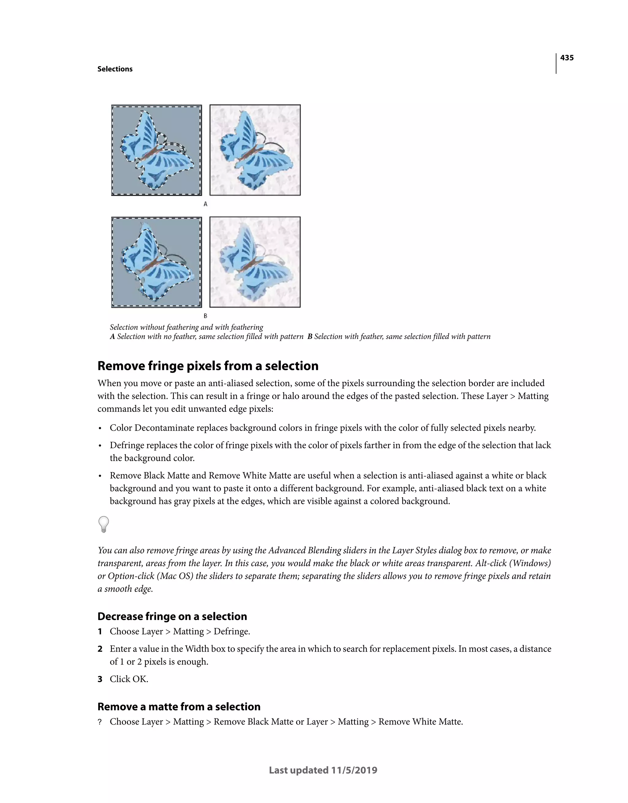 435
Selections
Last updated 11/5/2019
Selection without feathering and with feathering
A Selection with no feather, same selection filled with pattern B Selection with feather, same selection filled with pattern
Remove fringe pixels from a selection
When you move or paste an anti-aliased selection, some of the pixels surrounding the selection border are included
with the selection. This can result in a fringe or halo around the edges of the pasted selection. These Layer > Matting
commands let you edit unwanted edge pixels:
• Color Decontaminate replaces background colors in fringe pixels with the color of fully selected pixels nearby.
• Defringe replaces the color of fringe pixels with the color of pixels farther in from the edge of the selection that lack
the background color.
• Remove Black Matte and Remove White Matte are useful when a selection is anti-aliased against a white or black
background and you want to paste it onto a different background. For example, anti-aliased black text on a white
background has gray pixels at the edges, which are visible against a colored background.
You can also remove fringe areas by using the Advanced Blending sliders in the Layer Styles dialog box to remove, or make
transparent, areas from the layer. In this case, you would make the black or white areas transparent. Alt-click (Windows)
or Option-click (Mac OS) the sliders to separate them; separating the sliders allows you to remove fringe pixels and retain
a smooth edge.
Decrease fringe on a selection
1 Choose Layer > Matting > Defringe.
2 Enter a value in the Width box to specify the area in which to search for replacement pixels. In most cases, a distance
of 1 or 2 pixels is enough.
3 Click OK.
Remove a matte from a selection
? Choose Layer > Matting > Remove Black Matte or Layer > Matting > Remove White Matte.
 
