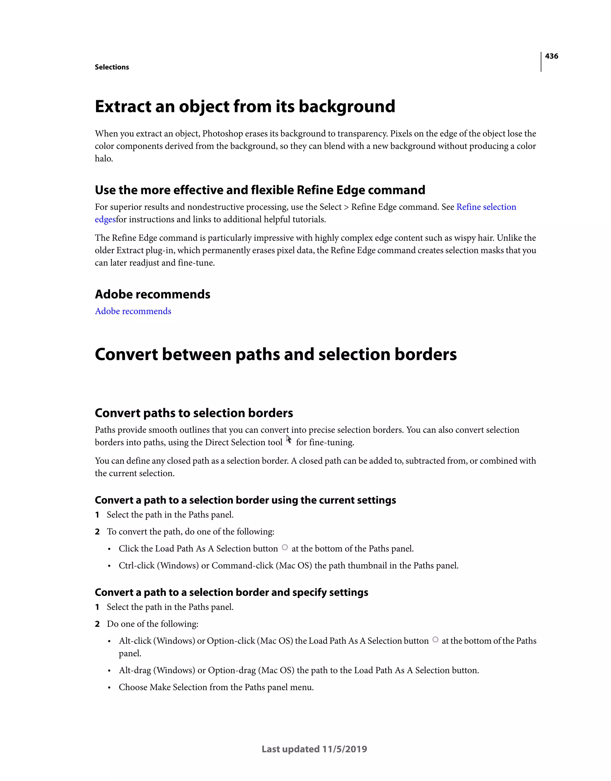 436
Selections
Last updated 11/5/2019
Extract an object from its background
When you extract an object, Photoshop erases its background to transparency. Pixels on the edge of the object lose the
color components derived from the background, so they can blend with a new background without producing a color
halo.
Use the more effective and flexible Refine Edge command
For superior results and nondestructive processing, use the Select > Refine Edge command. See Refine selection
edgesfor instructions and links to additional helpful tutorials.
The Refine Edge command is particularly impressive with highly complex edge content such as wispy hair. Unlike the
older Extract plug-in, which permanently erases pixel data, the Refine Edge command creates selection masks that you
can later readjust and fine-tune.
Adobe recommends
Adobe recommends
Convert between paths and selection borders
Convert paths to selection borders
Paths provide smooth outlines that you can convert into precise selection borders. You can also convert selection
borders into paths, using the Direct Selection tool for fine-tuning.
You can define any closed path as a selection border. A closed path can be added to, subtracted from, or combined with
the current selection.
Convert a path to a selection border using the current settings
1 Select the path in the Paths panel.
2 To convert the path, do one of the following:
• Click the Load Path As A Selection button at the bottom of the Paths panel.
• Ctrl-click (Windows) or Command-click (Mac OS) the path thumbnail in the Paths panel.
Convert a path to a selection border and specify settings
1 Select the path in the Paths panel.
2 Do one of the following:
• Alt-click (Windows) or Option-click (Mac OS) the Load Path As A Selection button at the bottom of the Paths
panel.
• Alt-drag (Windows) or Option-drag (Mac OS) the path to the Load Path As A Selection button.
• Choose Make Selection from the Paths panel menu.
 