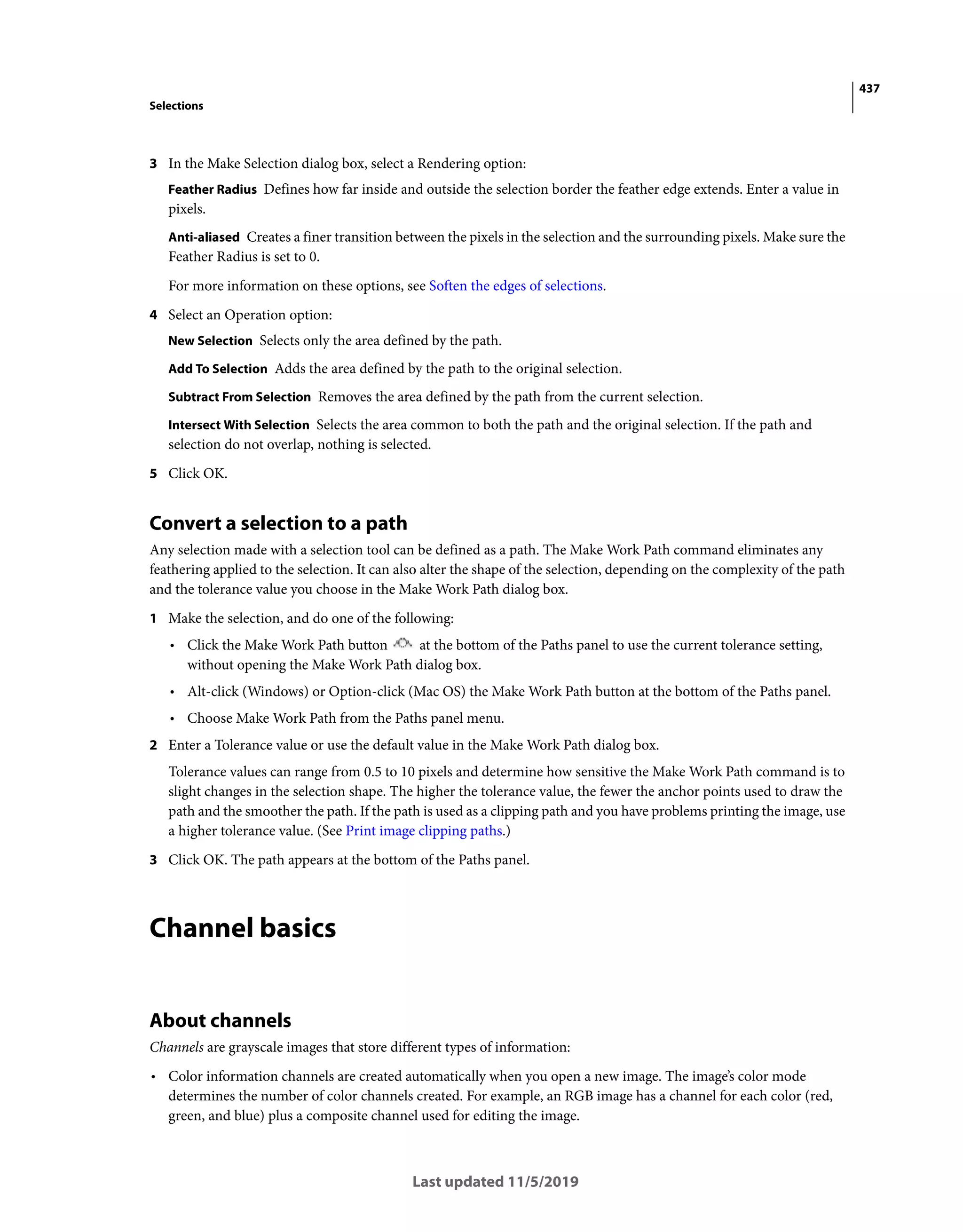 437
Selections
Last updated 11/5/2019
3 In the Make Selection dialog box, select a Rendering option:
Feather Radius Defines how far inside and outside the selection border the feather edge extends. Enter a value in
pixels.
Anti-aliased Creates a finer transition between the pixels in the selection and the surrounding pixels. Make sure the
Feather Radius is set to 0.
For more information on these options, see Soften the edges of selections.
4 Select an Operation option:
New Selection Selects only the area defined by the path.
Add To Selection Adds the area defined by the path to the original selection.
Subtract From Selection Removes the area defined by the path from the current selection.
Intersect With Selection Selects the area common to both the path and the original selection. If the path and
selection do not overlap, nothing is selected.
5 Click OK.
Convert a selection to a path
Any selection made with a selection tool can be defined as a path. The Make Work Path command eliminates any
feathering applied to the selection. It can also alter the shape of the selection, depending on the complexity of the path
and the tolerance value you choose in the Make Work Path dialog box.
1 Make the selection, and do one of the following:
• Click the Make Work Path button at the bottom of the Paths panel to use the current tolerance setting,
without opening the Make Work Path dialog box.
• Alt-click (Windows) or Option-click (Mac OS) the Make Work Path button at the bottom of the Paths panel.
• Choose Make Work Path from the Paths panel menu.
2 Enter a Tolerance value or use the default value in the Make Work Path dialog box.
Tolerance values can range from 0.5 to 10 pixels and determine how sensitive the Make Work Path command is to
slight changes in the selection shape. The higher the tolerance value, the fewer the anchor points used to draw the
path and the smoother the path. If the path is used as a clipping path and you have problems printing the image, use
a higher tolerance value. (See Print image clipping paths.)
3 Click OK. The path appears at the bottom of the Paths panel.
Channel basics
About channels
Channels are grayscale images that store different types of information:
• Color information channels are created automatically when you open a new image. The image’s color mode
determines the number of color channels created. For example, an RGB image has a channel for each color (red,
green, and blue) plus a composite channel used for editing the image.
 