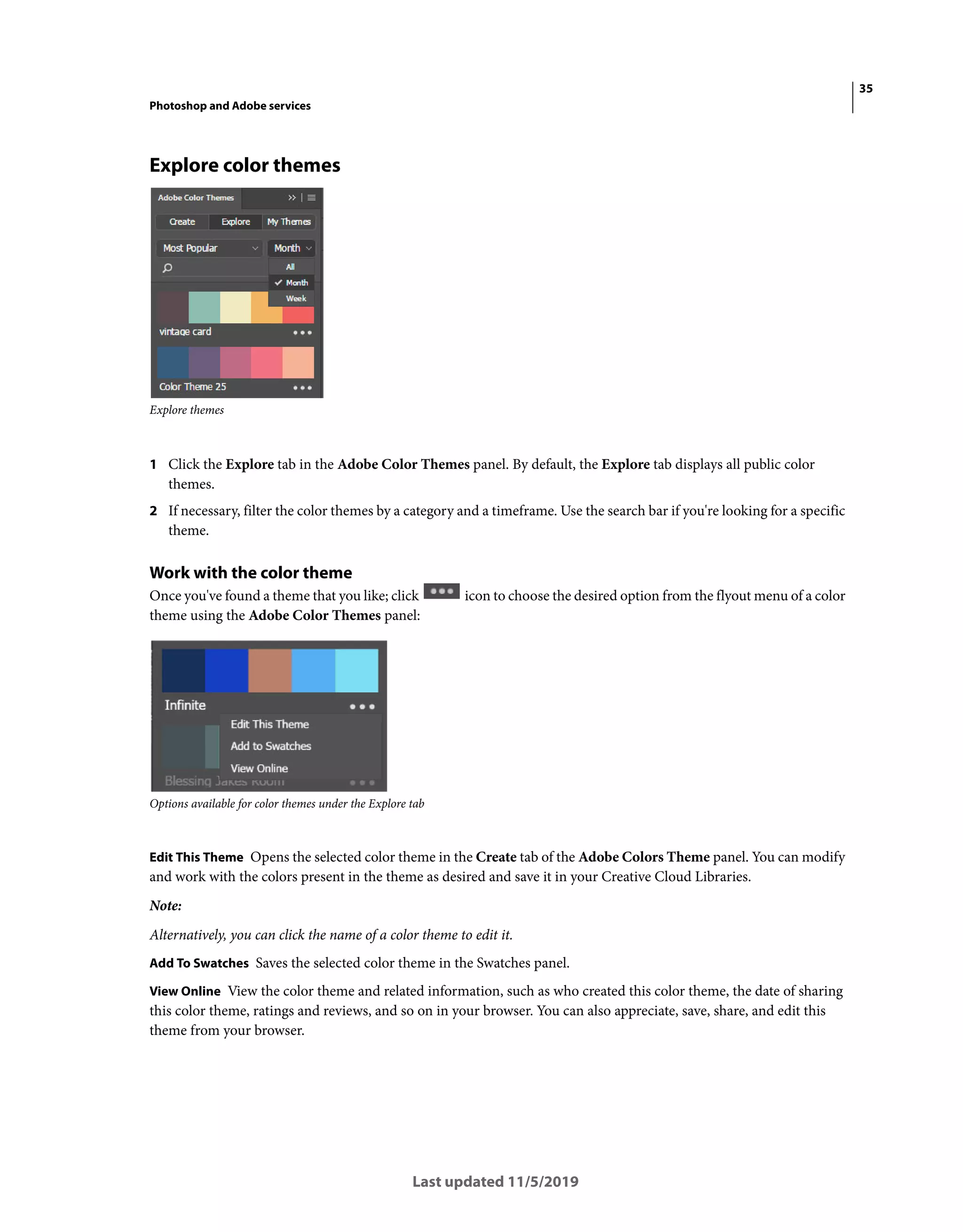 35
Photoshop and Adobe services
Last updated 11/5/2019
Explore color themes
Explore themes
1 Click the Explore tab in the Adobe Color Themes panel. By default, the Explore tab displays all public color
themes.
2 If necessary, filter the color themes by a category and a timeframe. Use the search bar if you're looking for a specific
theme.
Work with the color theme
Once you've found a theme that you like; click icon to choose the desired option from the flyout menu of a color
theme using the Adobe Color Themes panel:
Options available for color themes under the Explore tab
Edit This Theme Opens the selected color theme in the Create tab of the Adobe Colors Theme panel. You can modify
and work with the colors present in the theme as desired and save it in your Creative Cloud Libraries.
Note:
Alternatively, you can click the name of a color theme to edit it.
Add To Swatches Saves the selected color theme in the Swatches panel.
View Online View the color theme and related information, such as who created this color theme, the date of sharing
this color theme, ratings and reviews, and so on in your browser. You can also appreciate, save, share, and edit this
theme from your browser.
 