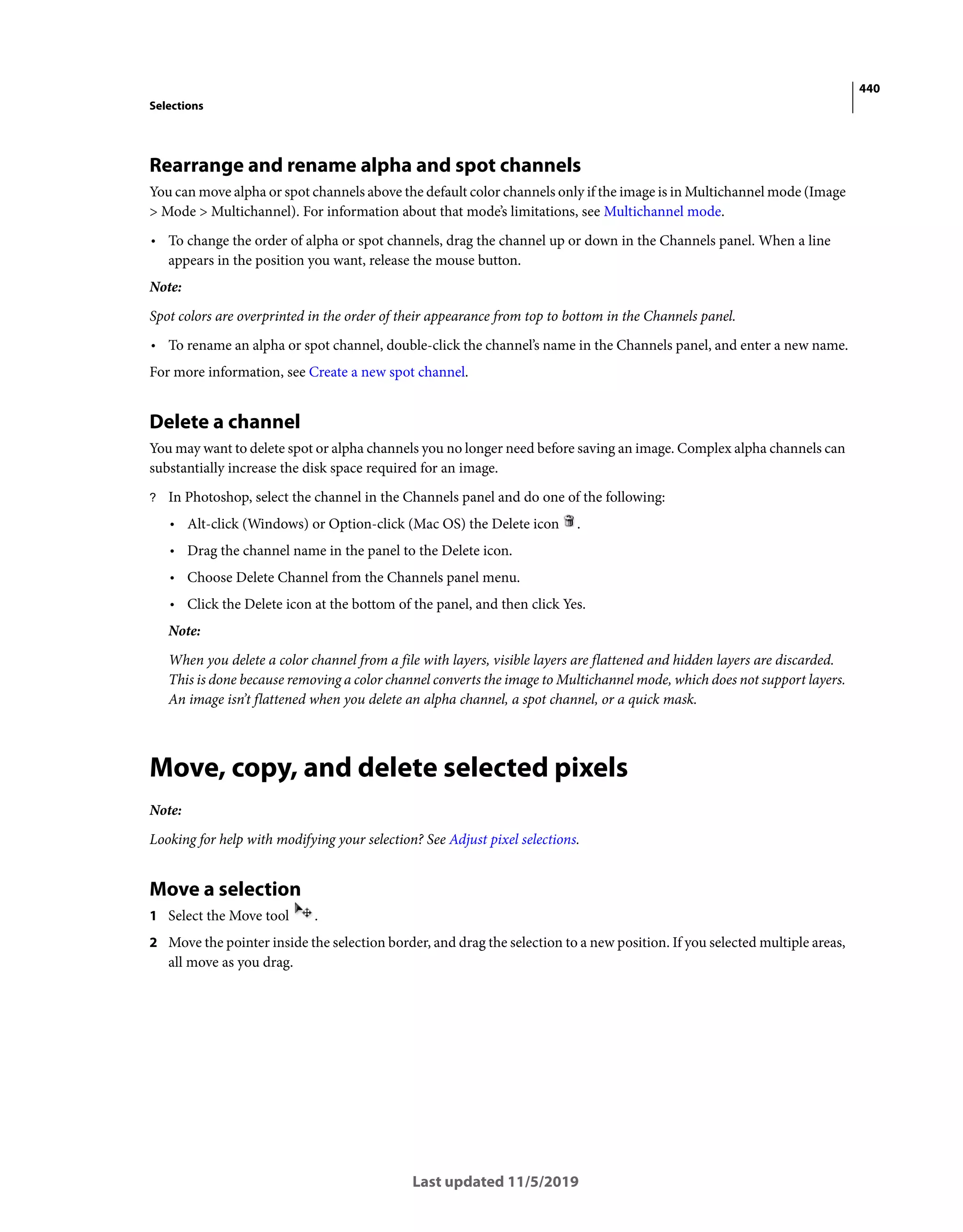 440
Selections
Last updated 11/5/2019
Rearrange and rename alpha and spot channels
You can move alpha or spot channels above the default color channels only if the image is in Multichannel mode (Image
> Mode > Multichannel). For information about that mode’s limitations, see Multichannel mode.
• To change the order of alpha or spot channels, drag the channel up or down in the Channels panel. When a line
appears in the position you want, release the mouse button.
Note:
Spot colors are overprinted in the order of their appearance from top to bottom in the Channels panel.
• To rename an alpha or spot channel, double-click the channel’s name in the Channels panel, and enter a new name.
For more information, see Create a new spot channel.
Delete a channel
You may want to delete spot or alpha channels you no longer need before saving an image. Complex alpha channels can
substantially increase the disk space required for an image.
? In Photoshop, select the channel in the Channels panel and do one of the following:
• Alt-click (Windows) or Option-click (Mac OS) the Delete icon .
• Drag the channel name in the panel to the Delete icon.
• Choose Delete Channel from the Channels panel menu.
• Click the Delete icon at the bottom of the panel, and then click Yes.
Note:
When you delete a color channel from a file with layers, visible layers are flattened and hidden layers are discarded.
This is done because removing a color channel converts the image to Multichannel mode, which does not support layers.
An image isn’t flattened when you delete an alpha channel, a spot channel, or a quick mask.
Move, copy, and delete selected pixels
Note:
Looking for help with modifying your selection? See Adjust pixel selections.
Move a selection
1 Select the Move tool .
2 Move the pointer inside the selection border, and drag the selection to a new position. If you selected multiple areas,
all move as you drag.
 