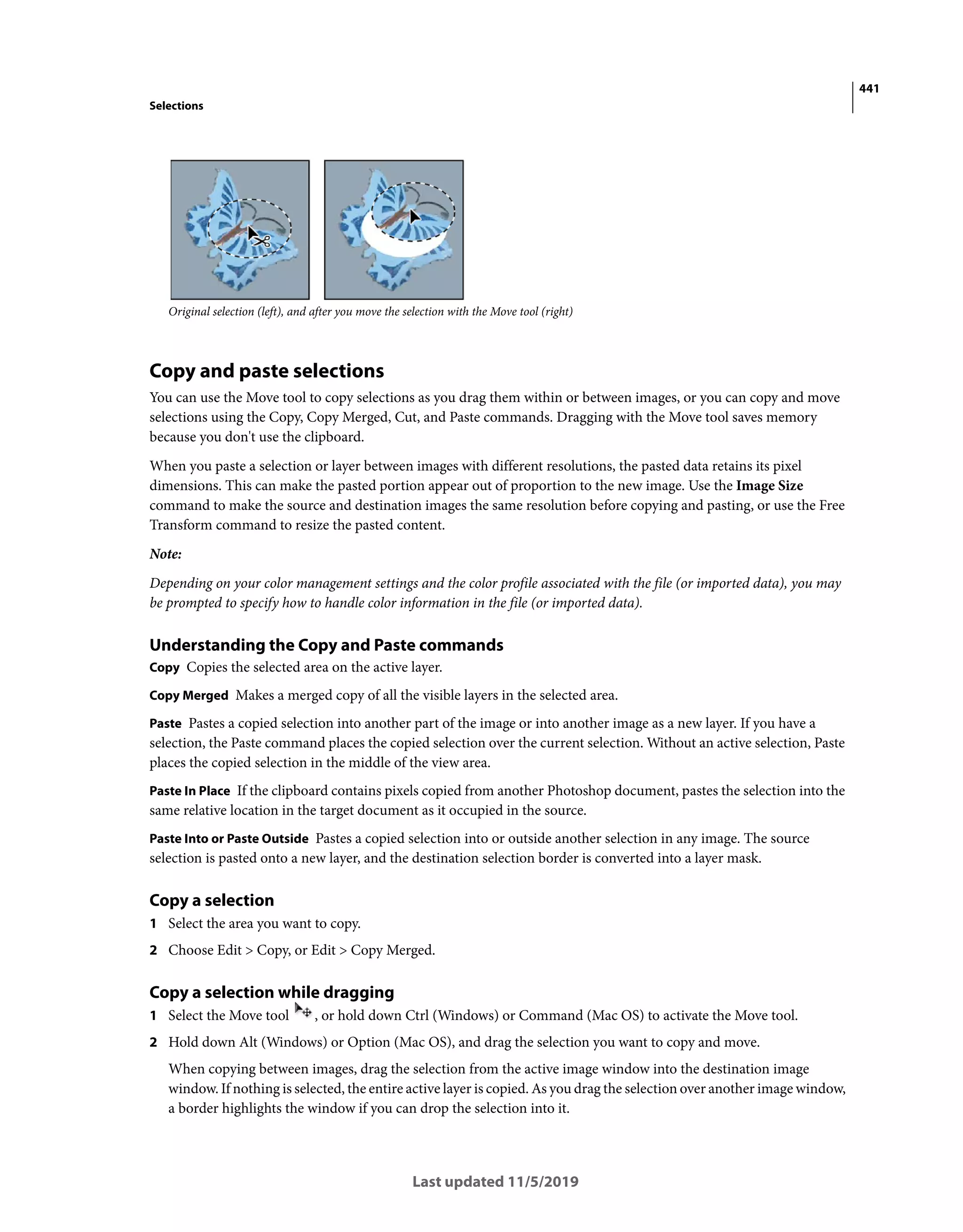 441
Selections
Last updated 11/5/2019
Original selection (left), and after you move the selection with the Move tool (right)
Copy and paste selections
You can use the Move tool to copy selections as you drag them within or between images, or you can copy and move
selections using the Copy, Copy Merged, Cut, and Paste commands. Dragging with the Move tool saves memory
because you don't use the clipboard.
When you paste a selection or layer between images with different resolutions, the pasted data retains its pixel
dimensions. This can make the pasted portion appear out of proportion to the new image. Use the Image Size
command to make the source and destination images the same resolution before copying and pasting, or use the Free
Transform command to resize the pasted content.
Note:
Depending on your color management settings and the color profile associated with the file (or imported data), you may
be prompted to specify how to handle color information in the file (or imported data).
Understanding the Copy and Paste commands
Copy Copies the selected area on the active layer.
Copy Merged Makes a merged copy of all the visible layers in the selected area.
Paste Pastes a copied selection into another part of the image or into another image as a new layer. If you have a
selection, the Paste command places the copied selection over the current selection. Without an active selection, Paste
places the copied selection in the middle of the view area.
Paste In Place If the clipboard contains pixels copied from another Photoshop document, pastes the selection into the
same relative location in the target document as it occupied in the source.
Paste Into or Paste Outside Pastes a copied selection into or outside another selection in any image. The source
selection is pasted onto a new layer, and the destination selection border is converted into a layer mask.
Copy a selection
1 Select the area you want to copy.
2 Choose Edit > Copy, or Edit > Copy Merged.
Copy a selection while dragging
1 Select the Move tool , or hold down Ctrl (Windows) or Command (Mac OS) to activate the Move tool.
2 Hold down Alt (Windows) or Option (Mac OS), and drag the selection you want to copy and move.
When copying between images, drag the selection from the active image window into the destination image
window. If nothing is selected, the entire active layer is copied. As you drag the selection over another image window,
a border highlights the window if you can drop the selection into it.
 