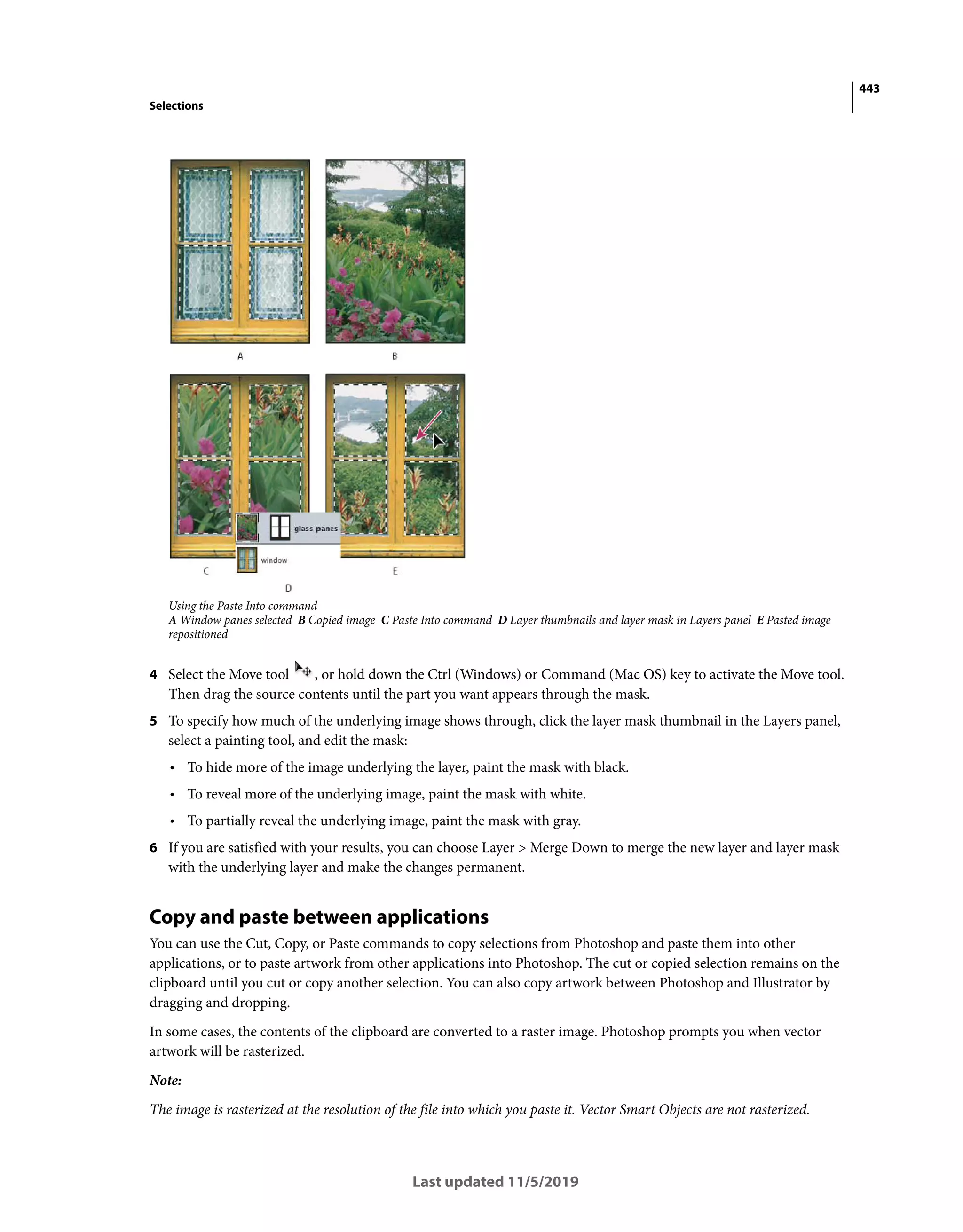 443
Selections
Last updated 11/5/2019
Using the Paste Into command
A Window panes selected B Copied image C Paste Into command D Layer thumbnails and layer mask in Layers panel E Pasted image
repositioned
4 Select the Move tool , or hold down the Ctrl (Windows) or Command (Mac OS) key to activate the Move tool.
Then drag the source contents until the part you want appears through the mask.
5 To specify how much of the underlying image shows through, click the layer mask thumbnail in the Layers panel,
select a painting tool, and edit the mask:
• To hide more of the image underlying the layer, paint the mask with black.
• To reveal more of the underlying image, paint the mask with white.
• To partially reveal the underlying image, paint the mask with gray.
6 If you are satisfied with your results, you can choose Layer > Merge Down to merge the new layer and layer mask
with the underlying layer and make the changes permanent.
Copy and paste between applications
You can use the Cut, Copy, or Paste commands to copy selections from Photoshop and paste them into other
applications, or to paste artwork from other applications into Photoshop. The cut or copied selection remains on the
clipboard until you cut or copy another selection. You can also copy artwork between Photoshop and Illustrator by
dragging and dropping.
In some cases, the contents of the clipboard are converted to a raster image. Photoshop prompts you when vector
artwork will be rasterized.
Note:
The image is rasterized at the resolution of the file into which you paste it. Vector Smart Objects are not rasterized.
 