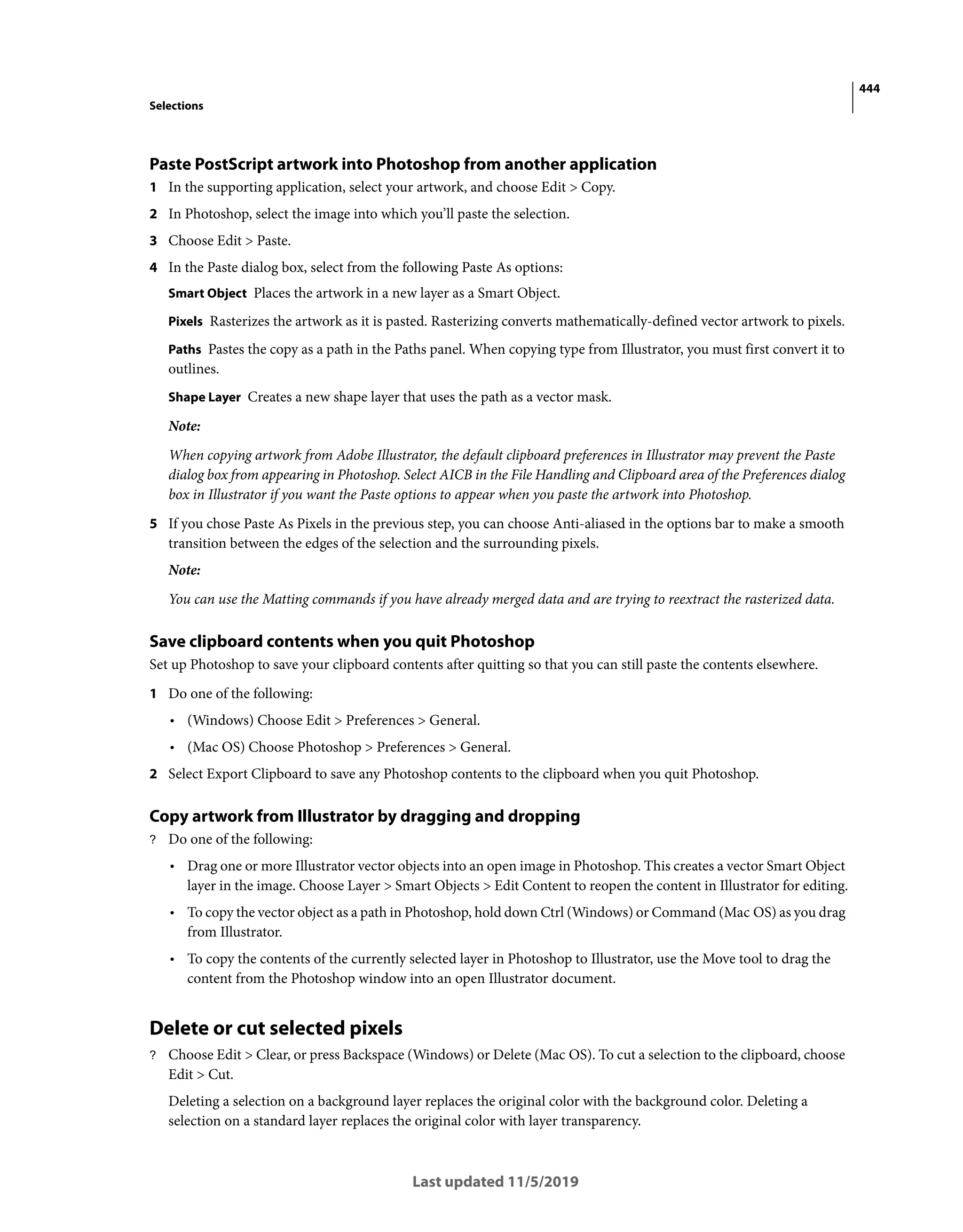 444
Selections
Last updated 11/5/2019
Paste PostScript artwork into Photoshop from another application
1 In the supporting application, select your artwork, and choose Edit > Copy.
2 In Photoshop, select the image into which you’ll paste the selection.
3 Choose Edit > Paste.
4 In the Paste dialog box, select from the following Paste As options:
Smart Object Places the artwork in a new layer as a Smart Object.
Pixels Rasterizes the artwork as it is pasted. Rasterizing converts mathematically-defined vector artwork to pixels.
Paths Pastes the copy as a path in the Paths panel. When copying type from Illustrator, you must first convert it to
outlines.
Shape Layer Creates a new shape layer that uses the path as a vector mask.
Note:
When copying artwork from Adobe Illustrator, the default clipboard preferences in Illustrator may prevent the Paste
dialog box from appearing in Photoshop. Select AICB in the File Handling and Clipboard area of the Preferences dialog
box in Illustrator if you want the Paste options to appear when you paste the artwork into Photoshop.
5 If you chose Paste As Pixels in the previous step, you can choose Anti-aliased in the options bar to make a smooth
transition between the edges of the selection and the surrounding pixels.
Note:
You can use the Matting commands if you have already merged data and are trying to reextract the rasterized data.
Save clipboard contents when you quit Photoshop
Set up Photoshop to save your clipboard contents after quitting so that you can still paste the contents elsewhere.
1 Do one of the following:
• (Windows) Choose Edit > Preferences > General.
• (Mac OS) Choose Photoshop > Preferences > General.
2 Select Export Clipboard to save any Photoshop contents to the clipboard when you quit Photoshop.
Copy artwork from Illustrator by dragging and dropping
? Do one of the following:
• Drag one or more Illustrator vector objects into an open image in Photoshop. This creates a vector Smart Object
layer in the image. Choose Layer > Smart Objects > Edit Content to reopen the content in Illustrator for editing.
• To copy the vector object as a path in Photoshop, hold down Ctrl (Windows) or Command (Mac OS) as you drag
from Illustrator.
• To copy the contents of the currently selected layer in Photoshop to Illustrator, use the Move tool to drag the
content from the Photoshop window into an open Illustrator document.
Delete or cut selected pixels
? Choose Edit > Clear, or press Backspace (Windows) or Delete (Mac OS). To cut a selection to the clipboard, choose
Edit > Cut.
Deleting a selection on a background layer replaces the original color with the background color. Deleting a
selection on a standard layer replaces the original color with layer transparency.
 