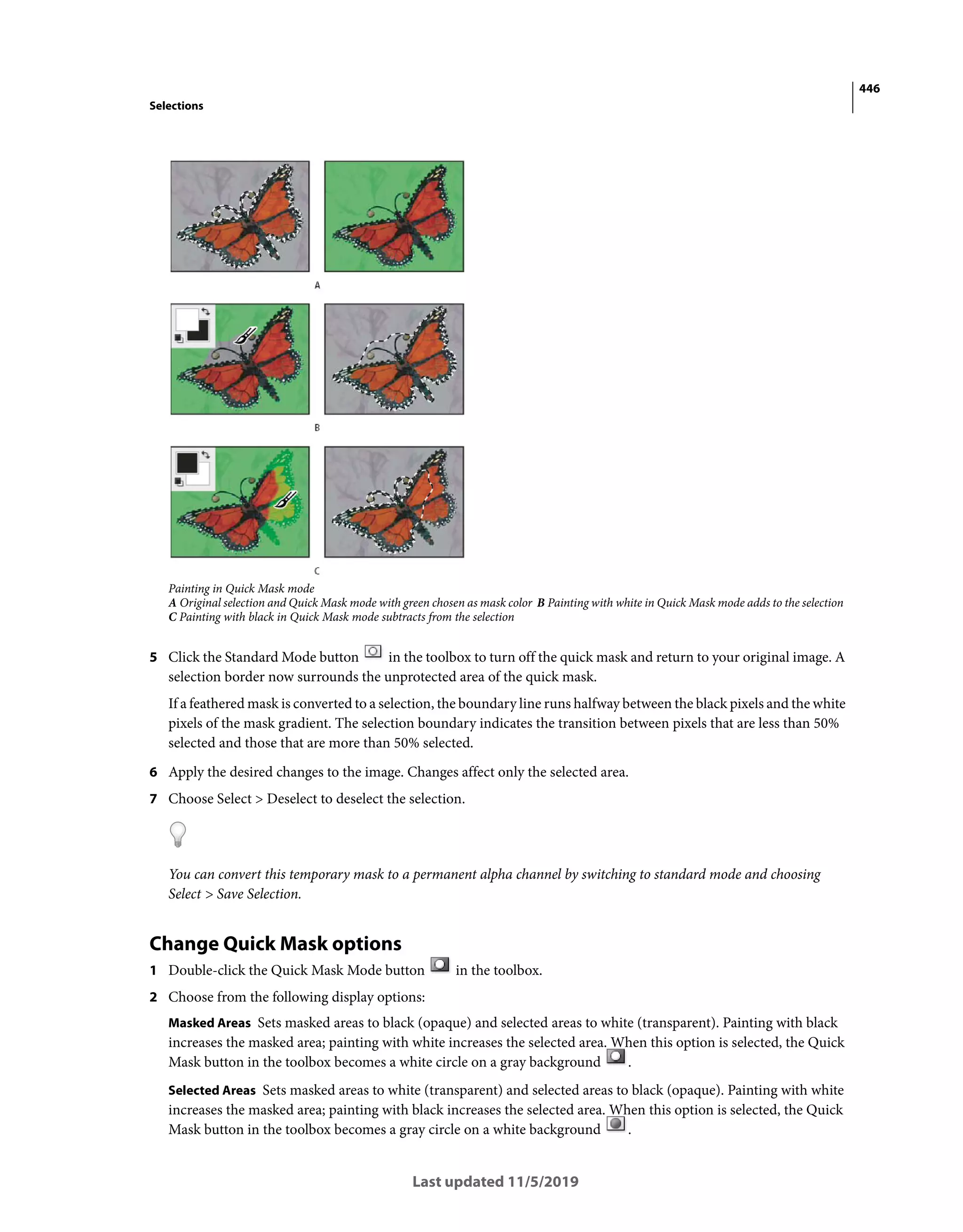 446
Selections
Last updated 11/5/2019
Painting in Quick Mask mode
A Original selection and Quick Mask mode with green chosen as mask color B Painting with white in Quick Mask mode adds to the selection
C Painting with black in Quick Mask mode subtracts from the selection
5 Click the Standard Mode button in the toolbox to turn off the quick mask and return to your original image. A
selection border now surrounds the unprotected area of the quick mask.
If a feathered mask is converted to a selection, the boundary line runs halfway between the black pixels and the white
pixels of the mask gradient. The selection boundary indicates the transition between pixels that are less than 50%
selected and those that are more than 50% selected.
6 Apply the desired changes to the image. Changes affect only the selected area.
7 Choose Select > Deselect to deselect the selection.
You can convert this temporary mask to a permanent alpha channel by switching to standard mode and choosing
Select > Save Selection.
Change Quick Mask options
1 Double-click the Quick Mask Mode button in the toolbox.
2 Choose from the following display options:
Masked Areas Sets masked areas to black (opaque) and selected areas to white (transparent). Painting with black
increases the masked area; painting with white increases the selected area. When this option is selected, the Quick
Mask button in the toolbox becomes a white circle on a gray background .
Selected Areas Sets masked areas to white (transparent) and selected areas to black (opaque). Painting with white
increases the masked area; painting with black increases the selected area. When this option is selected, the Quick
Mask button in the toolbox becomes a gray circle on a white background .
 