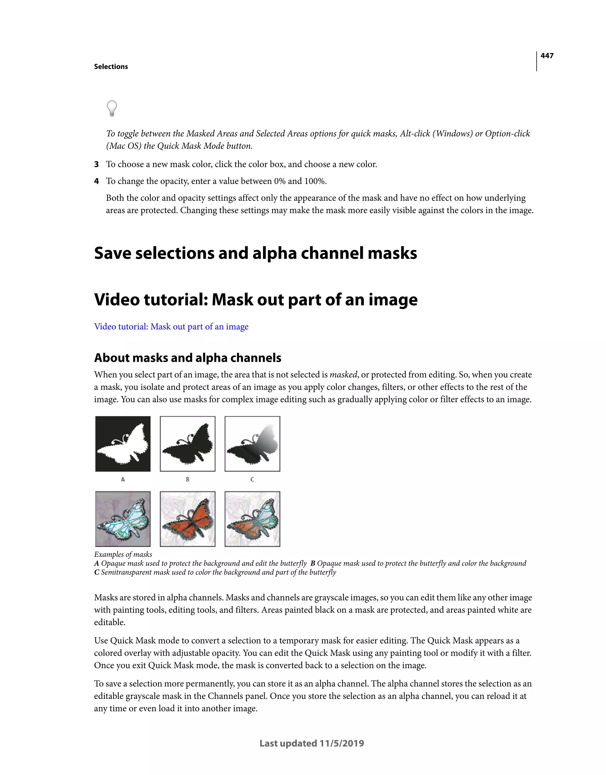 447
Selections
Last updated 11/5/2019
To toggle between the Masked Areas and Selected Areas options for quick masks, Alt-click (Windows) or Option-click
(Mac OS) the Quick Mask Mode button.
3 To choose a new mask color, click the color box, and choose a new color.
4 To change the opacity, enter a value between 0% and 100%.
Both the color and opacity settings affect only the appearance of the mask and have no effect on how underlying
areas are protected. Changing these settings may make the mask more easily visible against the colors in the image.
Save selections and alpha channel masks
Video tutorial: Mask out part of an image
Video tutorial: Mask out part of an image
About masks and alpha channels
When you select part of an image, the area that is not selected is masked, or protected from editing. So, when you create
a mask, you isolate and protect areas of an image as you apply color changes, filters, or other effects to the rest of the
image. You can also use masks for complex image editing such as gradually applying color or filter effects to an image.
Examples of masks
A Opaque mask used to protect the background and edit the butterfly B Opaque mask used to protect the butterfly and color the background
C Semitransparent mask used to color the background and part of the butterfly
Masks are stored in alpha channels. Masks and channels are grayscale images, so you can edit them like any other image
with painting tools, editing tools, and filters. Areas painted black on a mask are protected, and areas painted white are
editable.
Use Quick Mask mode to convert a selection to a temporary mask for easier editing. The Quick Mask appears as a
colored overlay with adjustable opacity. You can edit the Quick Mask using any painting tool or modify it with a filter.
Once you exit Quick Mask mode, the mask is converted back to a selection on the image.
To save a selection more permanently, you can store it as an alpha channel. The alpha channel stores the selection as an
editable grayscale mask in the Channels panel. Once you store the selection as an alpha channel, you can reload it at
any time or even load it into another image.
 