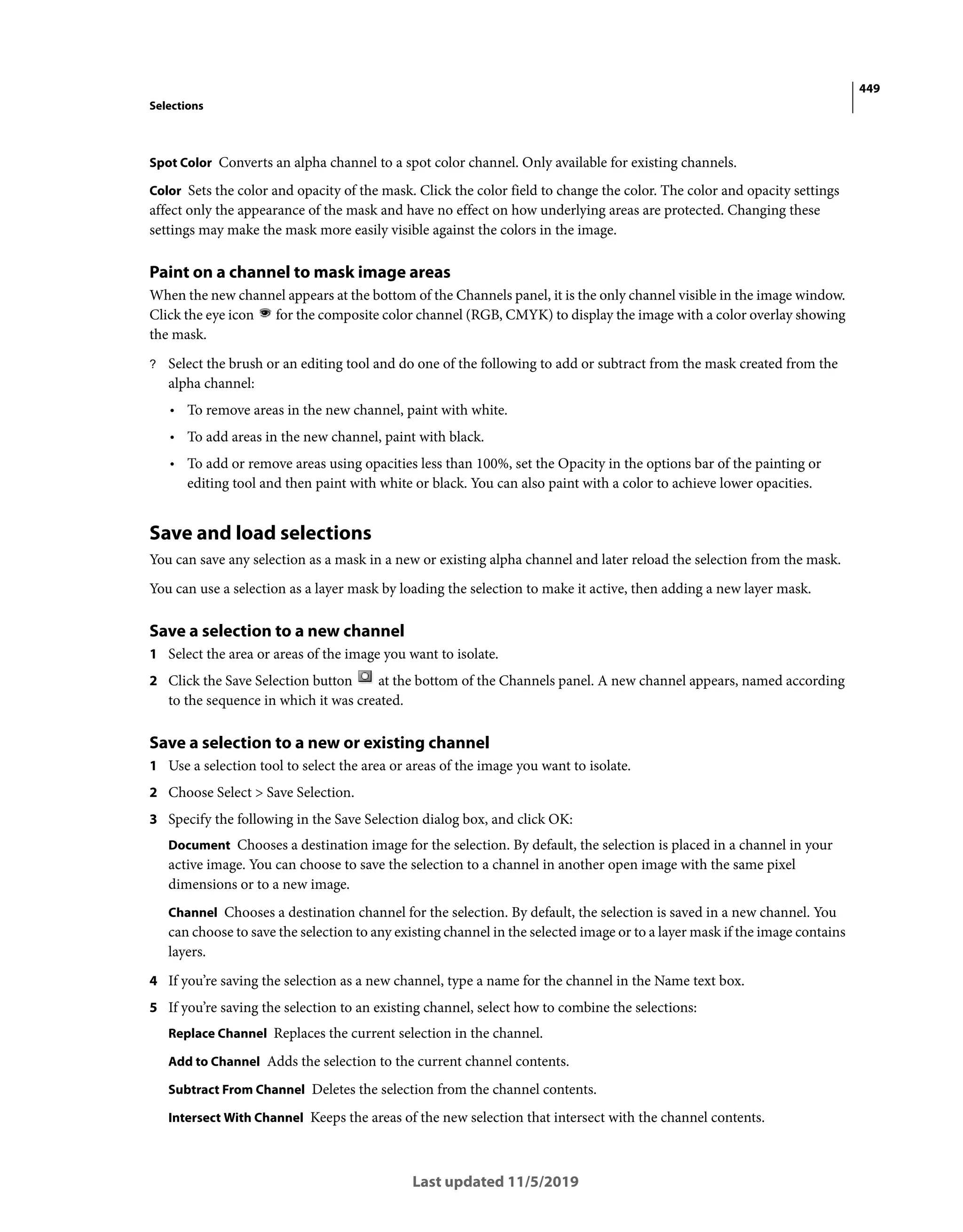 449
Selections
Last updated 11/5/2019
Spot Color Converts an alpha channel to a spot color channel. Only available for existing channels.
Color Sets the color and opacity of the mask. Click the color field to change the color. The color and opacity settings
affect only the appearance of the mask and have no effect on how underlying areas are protected. Changing these
settings may make the mask more easily visible against the colors in the image.
Paint on a channel to mask image areas
When the new channel appears at the bottom of the Channels panel, it is the only channel visible in the image window.
Click the eye icon for the composite color channel (RGB, CMYK) to display the image with a color overlay showing
the mask.
? Select the brush or an editing tool and do one of the following to add or subtract from the mask created from the
alpha channel:
• To remove areas in the new channel, paint with white.
• To add areas in the new channel, paint with black.
• To add or remove areas using opacities less than 100%, set the Opacity in the options bar of the painting or
editing tool and then paint with white or black. You can also paint with a color to achieve lower opacities.
Save and load selections
You can save any selection as a mask in a new or existing alpha channel and later reload the selection from the mask.
You can use a selection as a layer mask by loading the selection to make it active, then adding a new layer mask.
Save a selection to a new channel
1 Select the area or areas of the image you want to isolate.
2 Click the Save Selection button at the bottom of the Channels panel. A new channel appears, named according
to the sequence in which it was created.
Save a selection to a new or existing channel
1 Use a selection tool to select the area or areas of the image you want to isolate.
2 Choose Select > Save Selection.
3 Specify the following in the Save Selection dialog box, and click OK:
Document Chooses a destination image for the selection. By default, the selection is placed in a channel in your
active image. You can choose to save the selection to a channel in another open image with the same pixel
dimensions or to a new image.
Channel Chooses a destination channel for the selection. By default, the selection is saved in a new channel. You
can choose to save the selection to any existing channel in the selected image or to a layer mask if the image contains
layers.
4 If you’re saving the selection as a new channel, type a name for the channel in the Name text box.
5 If you’re saving the selection to an existing channel, select how to combine the selections:
Replace Channel Replaces the current selection in the channel.
Add to Channel Adds the selection to the current channel contents.
Subtract From Channel Deletes the selection from the channel contents.
Intersect With Channel Keeps the areas of the new selection that intersect with the channel contents.
 