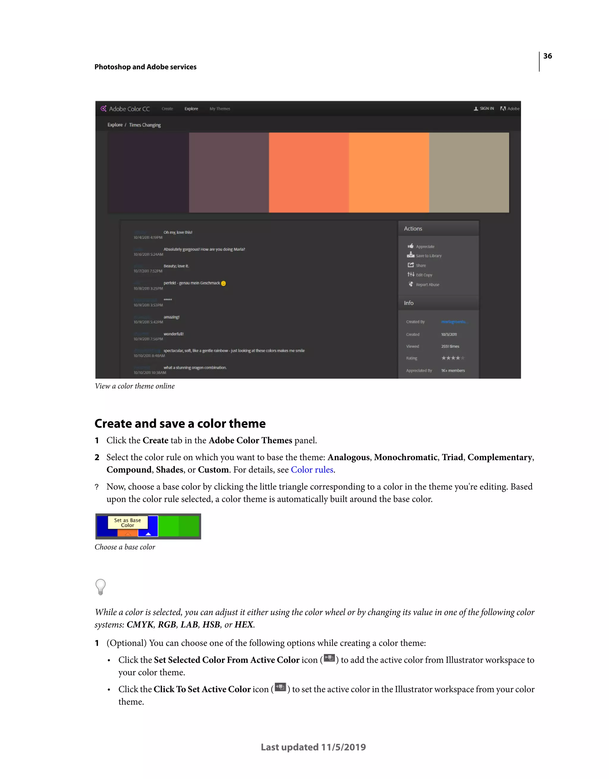 36
Photoshop and Adobe services
Last updated 11/5/2019
View a color theme online
Create and save a color theme
1 Click the Create tab in the Adobe Color Themes panel.
2 Select the color rule on which you want to base the theme: Analogous, Monochromatic, Triad, Complementary,
Compound, Shades, or Custom. For details, see Color rules.
? Now, choose a base color by clicking the little triangle corresponding to a color in the theme you're editing. Based
upon the color rule selected, a color theme is automatically built around the base color.
Choose a base color
While a color is selected, you can adjust it either using the color wheel or by changing its value in one of the following color
systems: CMYK, RGB, LAB, HSB, or HEX.
1 (Optional) You can choose one of the following options while creating a color theme:
• Click the Set Selected Color From Active Color icon ( ) to add the active color from Illustrator workspace to
your color theme.
• Click the Click To Set Active Color icon ( ) to set the active color in the Illustrator workspace from your color
theme.
 