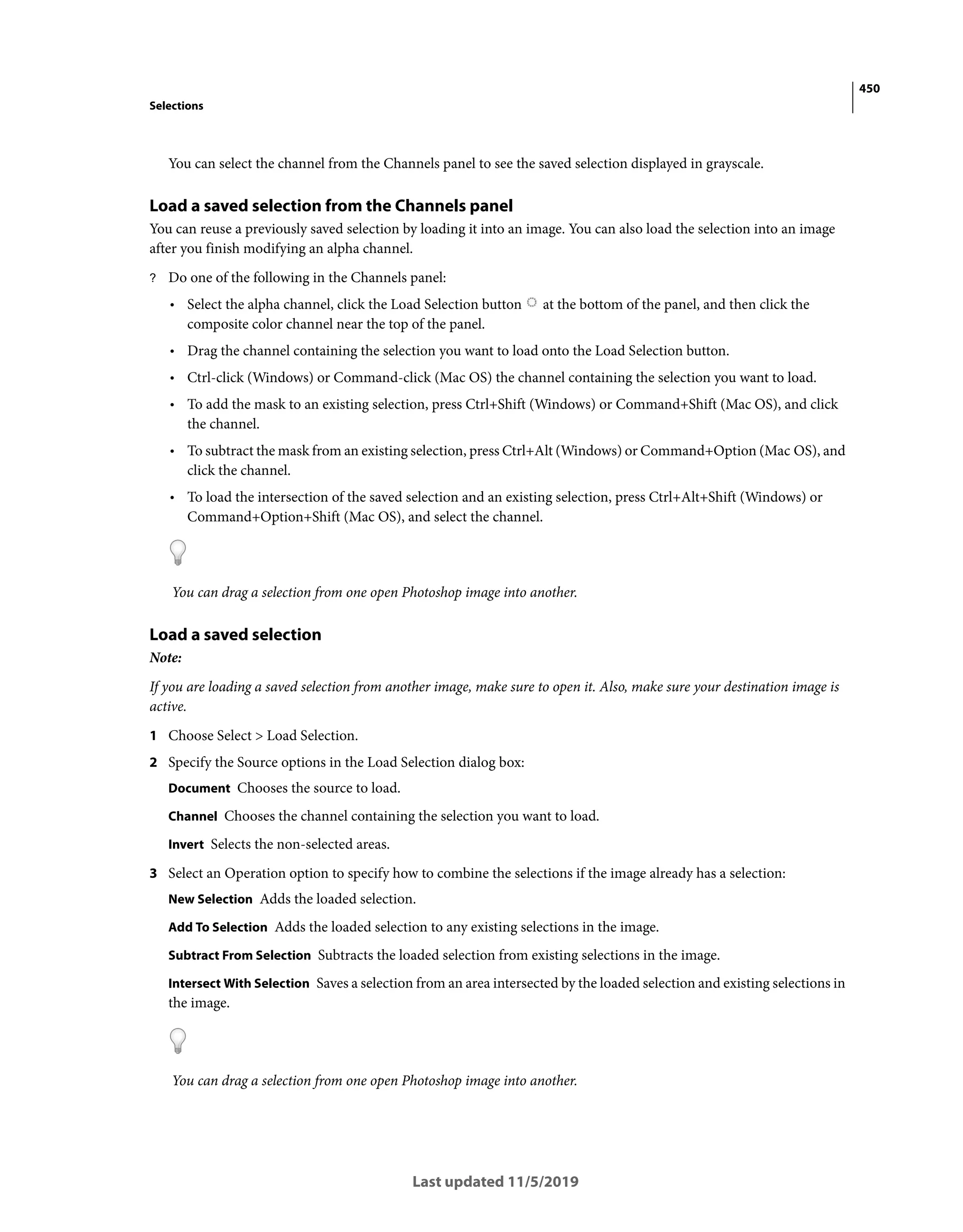 450
Selections
Last updated 11/5/2019
You can select the channel from the Channels panel to see the saved selection displayed in grayscale.
Load a saved selection from the Channels panel
You can reuse a previously saved selection by loading it into an image. You can also load the selection into an image
after you finish modifying an alpha channel.
? Do one of the following in the Channels panel:
• Select the alpha channel, click the Load Selection button at the bottom of the panel, and then click the
composite color channel near the top of the panel.
• Drag the channel containing the selection you want to load onto the Load Selection button.
• Ctrl-click (Windows) or Command-click (Mac OS) the channel containing the selection you want to load.
• To add the mask to an existing selection, press Ctrl+Shift (Windows) or Command+Shift (Mac OS), and click
the channel.
• To subtract the mask from an existing selection, press Ctrl+Alt (Windows) or Command+Option (Mac OS), and
click the channel.
• To load the intersection of the saved selection and an existing selection, press Ctrl+Alt+Shift (Windows) or
Command+Option+Shift (Mac OS), and select the channel.
You can drag a selection from one open Photoshop image into another.
Load a saved selection
Note:
If you are loading a saved selection from another image, make sure to open it. Also, make sure your destination image is
active.
1 Choose Select > Load Selection.
2 Specify the Source options in the Load Selection dialog box:
Document Chooses the source to load.
Channel Chooses the channel containing the selection you want to load.
Invert Selects the non-selected areas.
3 Select an Operation option to specify how to combine the selections if the image already has a selection:
New Selection Adds the loaded selection.
Add To Selection Adds the loaded selection to any existing selections in the image.
Subtract From Selection Subtracts the loaded selection from existing selections in the image.
Intersect With Selection Saves a selection from an area intersected by the loaded selection and existing selections in
the image.
You can drag a selection from one open Photoshop image into another.
 