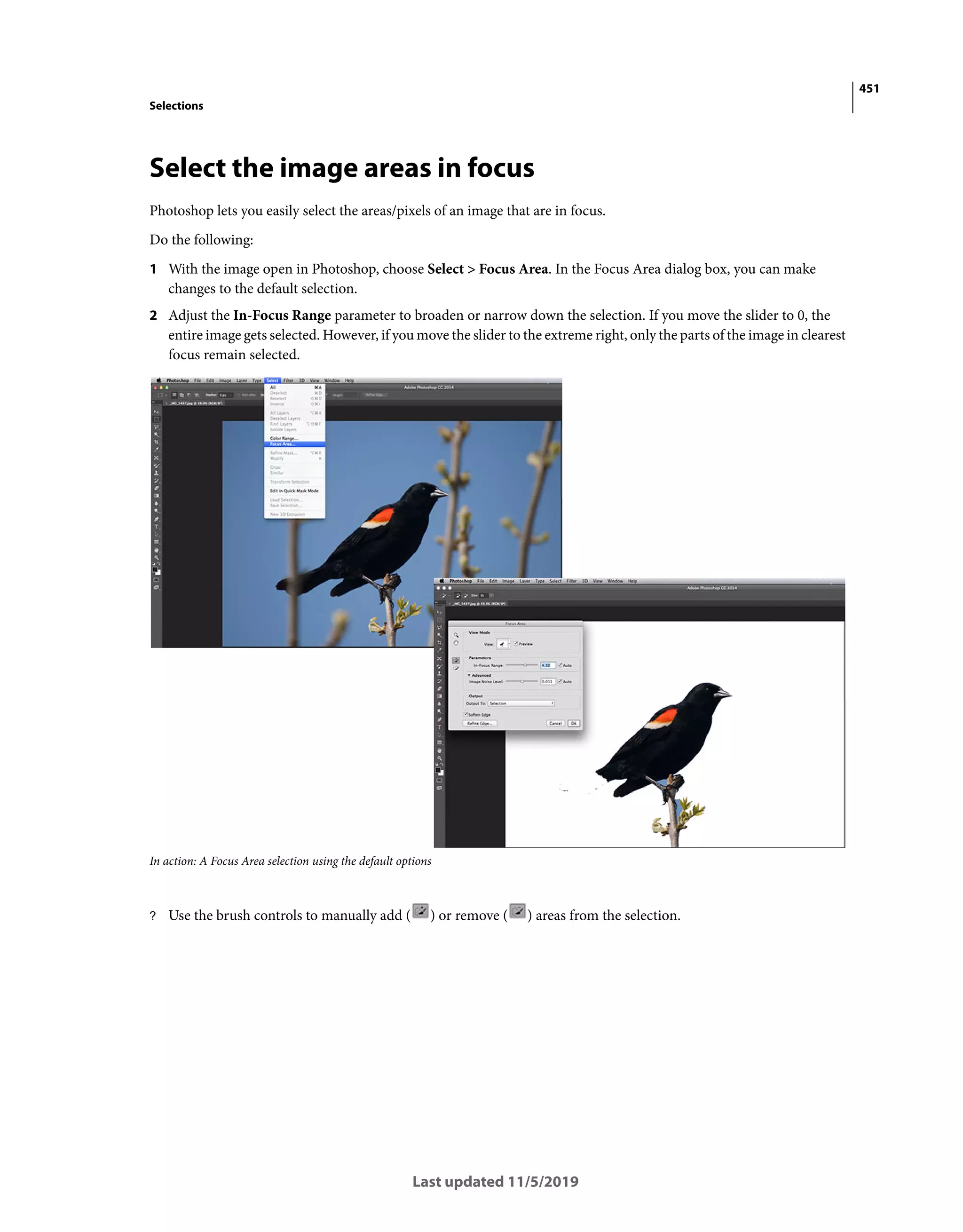 451
Selections
Last updated 11/5/2019
Select the image areas in focus
Photoshop lets you easily select the areas/pixels of an image that are in focus.
Do the following:
1 With the image open in Photoshop, choose Select > Focus Area. In the Focus Area dialog box, you can make
changes to the default selection.
2 Adjust the In-Focus Range parameter to broaden or narrow down the selection. If you move the slider to 0, the
entire image gets selected. However, if you move the slider to the extreme right, only the parts of the image in clearest
focus remain selected.
In action: A Focus Area selection using the default options
? Use the brush controls to manually add ( ) or remove ( ) areas from the selection.
 