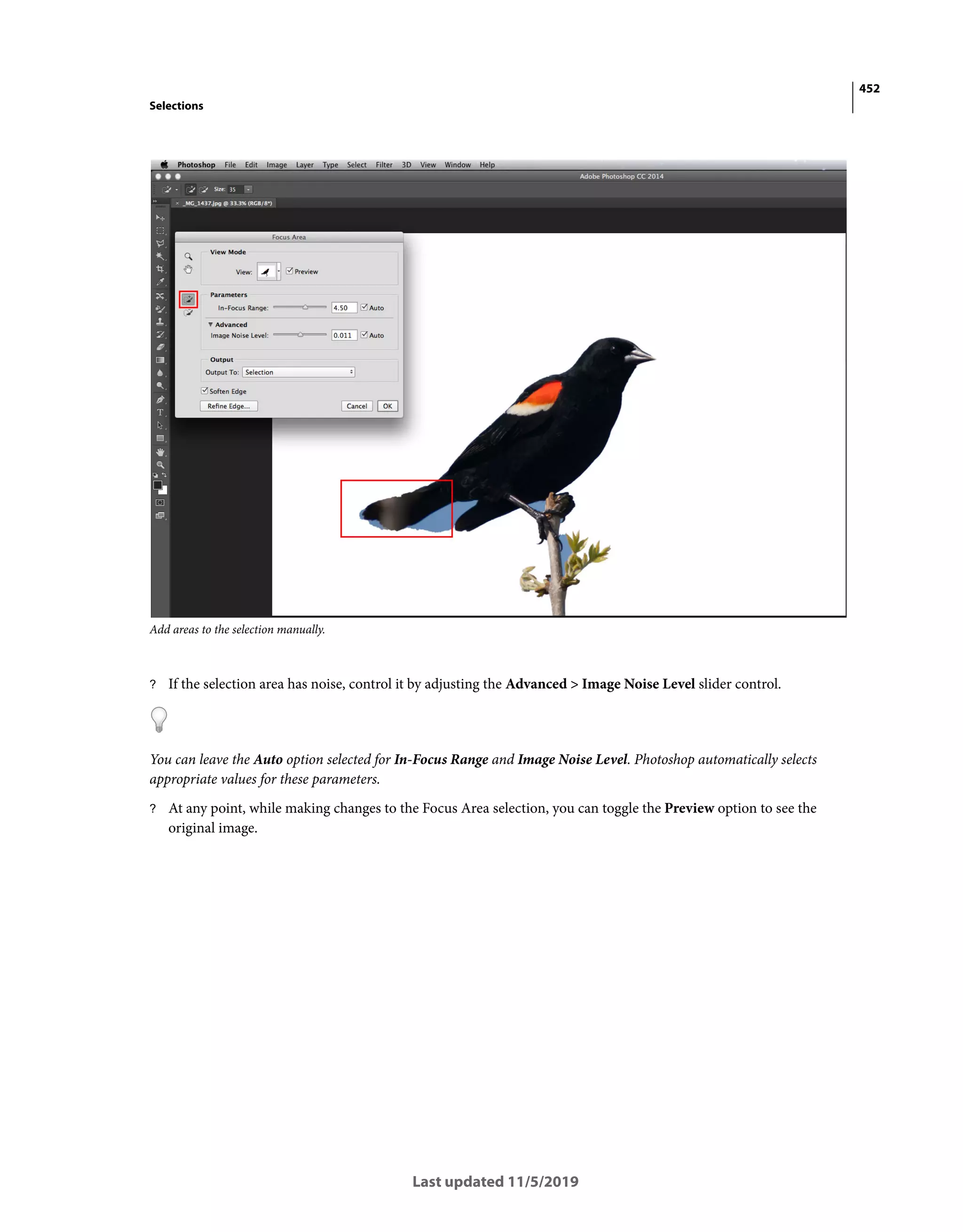 452
Selections
Last updated 11/5/2019
Add areas to the selection manually.
? If the selection area has noise, control it by adjusting the Advanced > Image Noise Level slider control.
You can leave the Auto option selected for In-Focus Range and Image Noise Level. Photoshop automatically selects
appropriate values for these parameters.
? At any point, while making changes to the Focus Area selection, you can toggle the Preview option to see the
original image.
 