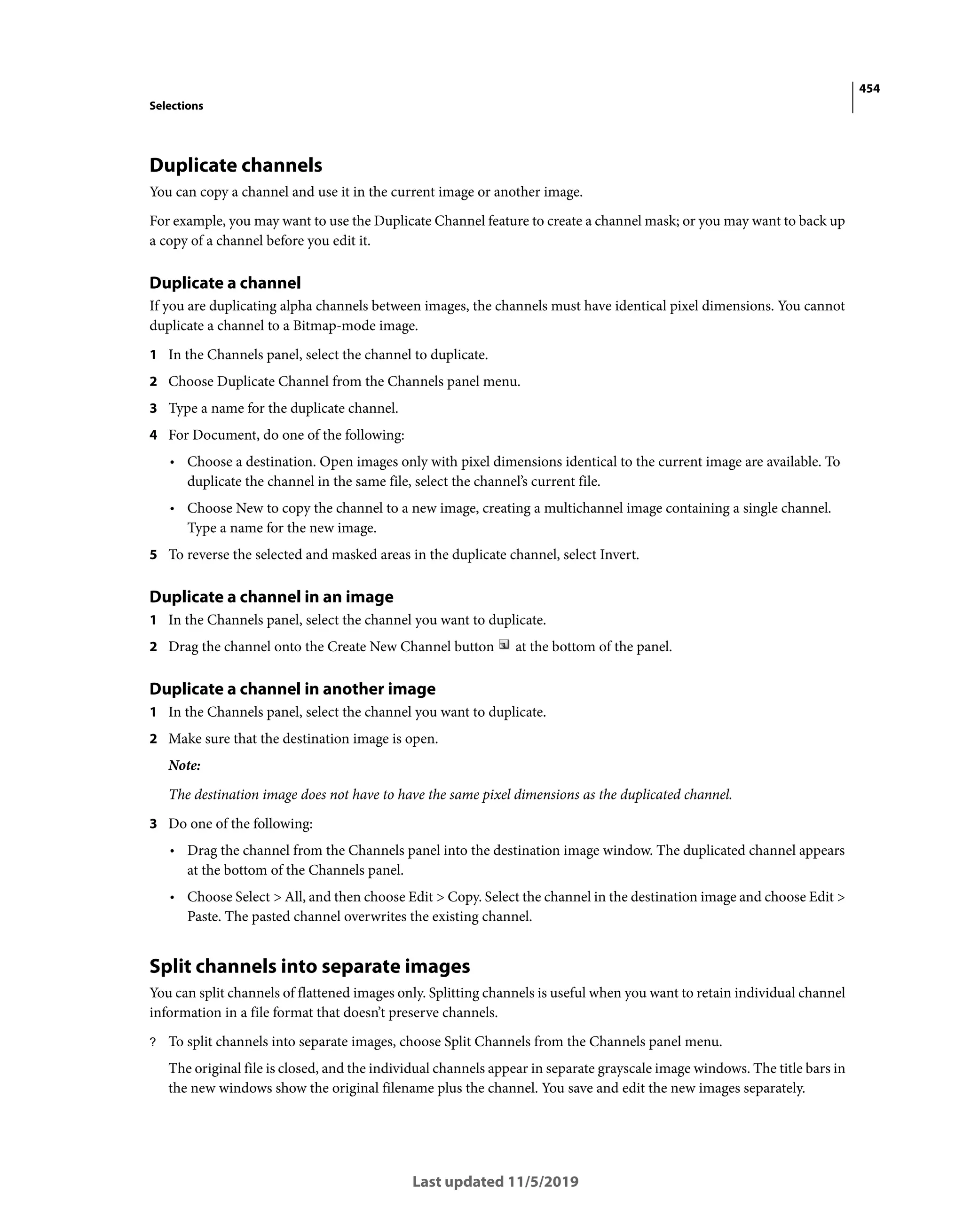 454
Selections
Last updated 11/5/2019
Duplicate channels
You can copy a channel and use it in the current image or another image.
For example, you may want to use the Duplicate Channel feature to create a channel mask; or you may want to back up
a copy of a channel before you edit it.
Duplicate a channel
If you are duplicating alpha channels between images, the channels must have identical pixel dimensions. You cannot
duplicate a channel to a Bitmap-mode image.
1 In the Channels panel, select the channel to duplicate.
2 Choose Duplicate Channel from the Channels panel menu.
3 Type a name for the duplicate channel.
4 For Document, do one of the following:
• Choose a destination. Open images only with pixel dimensions identical to the current image are available. To
duplicate the channel in the same file, select the channel’s current file.
• Choose New to copy the channel to a new image, creating a multichannel image containing a single channel.
Type a name for the new image.
5 To reverse the selected and masked areas in the duplicate channel, select Invert.
Duplicate a channel in an image
1 In the Channels panel, select the channel you want to duplicate.
2 Drag the channel onto the Create New Channel button at the bottom of the panel.
Duplicate a channel in another image
1 In the Channels panel, select the channel you want to duplicate.
2 Make sure that the destination image is open.
Note:
The destination image does not have to have the same pixel dimensions as the duplicated channel.
3 Do one of the following:
• Drag the channel from the Channels panel into the destination image window. The duplicated channel appears
at the bottom of the Channels panel.
• Choose Select > All, and then choose Edit > Copy. Select the channel in the destination image and choose Edit >
Paste. The pasted channel overwrites the existing channel.
Split channels into separate images
You can split channels of flattened images only. Splitting channels is useful when you want to retain individual channel
information in a file format that doesn’t preserve channels.
? To split channels into separate images, choose Split Channels from the Channels panel menu.
The original file is closed, and the individual channels appear in separate grayscale image windows. The title bars in
the new windows show the original filename plus the channel. You save and edit the new images separately.
 