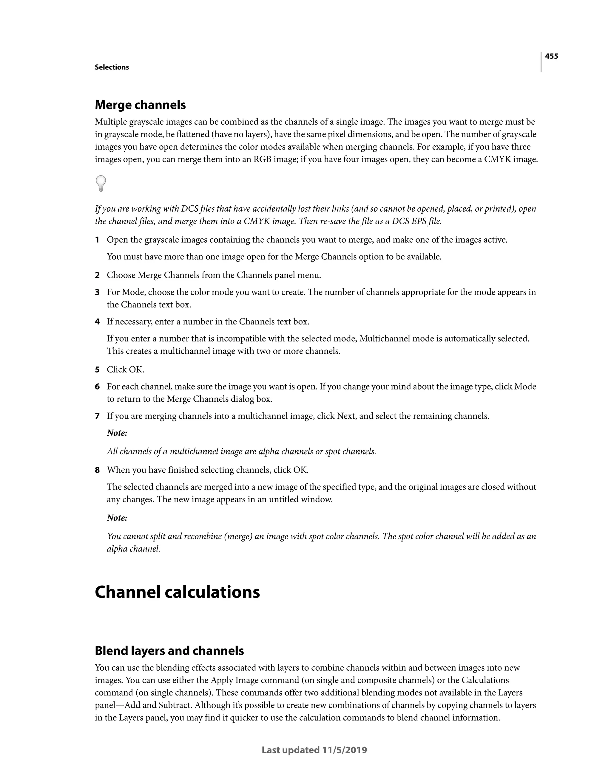 455
Selections
Last updated 11/5/2019
Merge channels
Multiple grayscale images can be combined as the channels of a single image. The images you want to merge must be
in grayscale mode, be flattened (have no layers), have the same pixel dimensions, and be open. The number of grayscale
images you have open determines the color modes available when merging channels. For example, if you have three
images open, you can merge them into an RGB image; if you have four images open, they can become a CMYK image.
If you are working with DCS files that have accidentally lost their links (and so cannot be opened, placed, or printed), open
the channel files, and merge them into a CMYK image. Then re-save the file as a DCS EPS file.
1 Open the grayscale images containing the channels you want to merge, and make one of the images active.
You must have more than one image open for the Merge Channels option to be available.
2 Choose Merge Channels from the Channels panel menu.
3 For Mode, choose the color mode you want to create. The number of channels appropriate for the mode appears in
the Channels text box.
4 If necessary, enter a number in the Channels text box.
If you enter a number that is incompatible with the selected mode, Multichannel mode is automatically selected.
This creates a multichannel image with two or more channels.
5 Click OK.
6 For each channel, make sure the image you want is open. If you change your mind about the image type, click Mode
to return to the Merge Channels dialog box.
7 If you are merging channels into a multichannel image, click Next, and select the remaining channels.
Note:
All channels of a multichannel image are alpha channels or spot channels.
8 When you have finished selecting channels, click OK.
The selected channels are merged into a new image of the specified type, and the original images are closed without
any changes. The new image appears in an untitled window.
Note:
You cannot split and recombine (merge) an image with spot color channels. The spot color channel will be added as an
alpha channel.
Channel calculations
Blend layers and channels
You can use the blending effects associated with layers to combine channels within and between images into new
images. You can use either the Apply Image command (on single and composite channels) or the Calculations
command (on single channels). These commands offer two additional blending modes not available in the Layers
panel—Add and Subtract. Although it’s possible to create new combinations of channels by copying channels to layers
in the Layers panel, you may find it quicker to use the calculation commands to blend channel information.
 