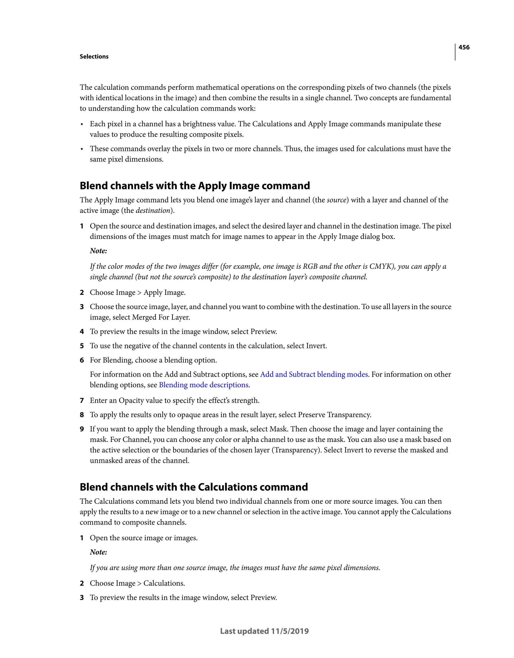 456
Selections
Last updated 11/5/2019
The calculation commands perform mathematical operations on the corresponding pixels of two channels (the pixels
with identical locations in the image) and then combine the results in a single channel. Two concepts are fundamental
to understanding how the calculation commands work:
• Each pixel in a channel has a brightness value. The Calculations and Apply Image commands manipulate these
values to produce the resulting composite pixels.
• These commands overlay the pixels in two or more channels. Thus, the images used for calculations must have the
same pixel dimensions.
Blend channels with the Apply Image command
The Apply Image command lets you blend one image’s layer and channel (the source) with a layer and channel of the
active image (the destination).
1 Open the source and destination images, and select the desired layer and channel in the destination image. The pixel
dimensions of the images must match for image names to appear in the Apply Image dialog box.
Note:
If the color modes of the two images differ (for example, one image is RGB and the other is CMYK), you can apply a
single channel (but not the source’s composite) to the destination layer’s composite channel.
2 Choose Image > Apply Image.
3 Choose the source image, layer, and channel you want to combine with the destination. To use all layers in the source
image, select Merged For Layer.
4 To preview the results in the image window, select Preview.
5 To use the negative of the channel contents in the calculation, select Invert.
6 For Blending, choose a blending option.
For information on the Add and Subtract options, see Add and Subtract blending modes. For information on other
blending options, see Blending mode descriptions.
7 Enter an Opacity value to specify the effect’s strength.
8 To apply the results only to opaque areas in the result layer, select Preserve Transparency.
9 If you want to apply the blending through a mask, select Mask. Then choose the image and layer containing the
mask. For Channel, you can choose any color or alpha channel to use as the mask. You can also use a mask based on
the active selection or the boundaries of the chosen layer (Transparency). Select Invert to reverse the masked and
unmasked areas of the channel.
Blend channels with the Calculations command
The Calculations command lets you blend two individual channels from one or more source images. You can then
apply the results to a new image or to a new channel or selection in the active image. You cannot apply the Calculations
command to composite channels.
1 Open the source image or images.
Note:
If you are using more than one source image, the images must have the same pixel dimensions.
2 Choose Image > Calculations.
3 To preview the results in the image window, select Preview.
 