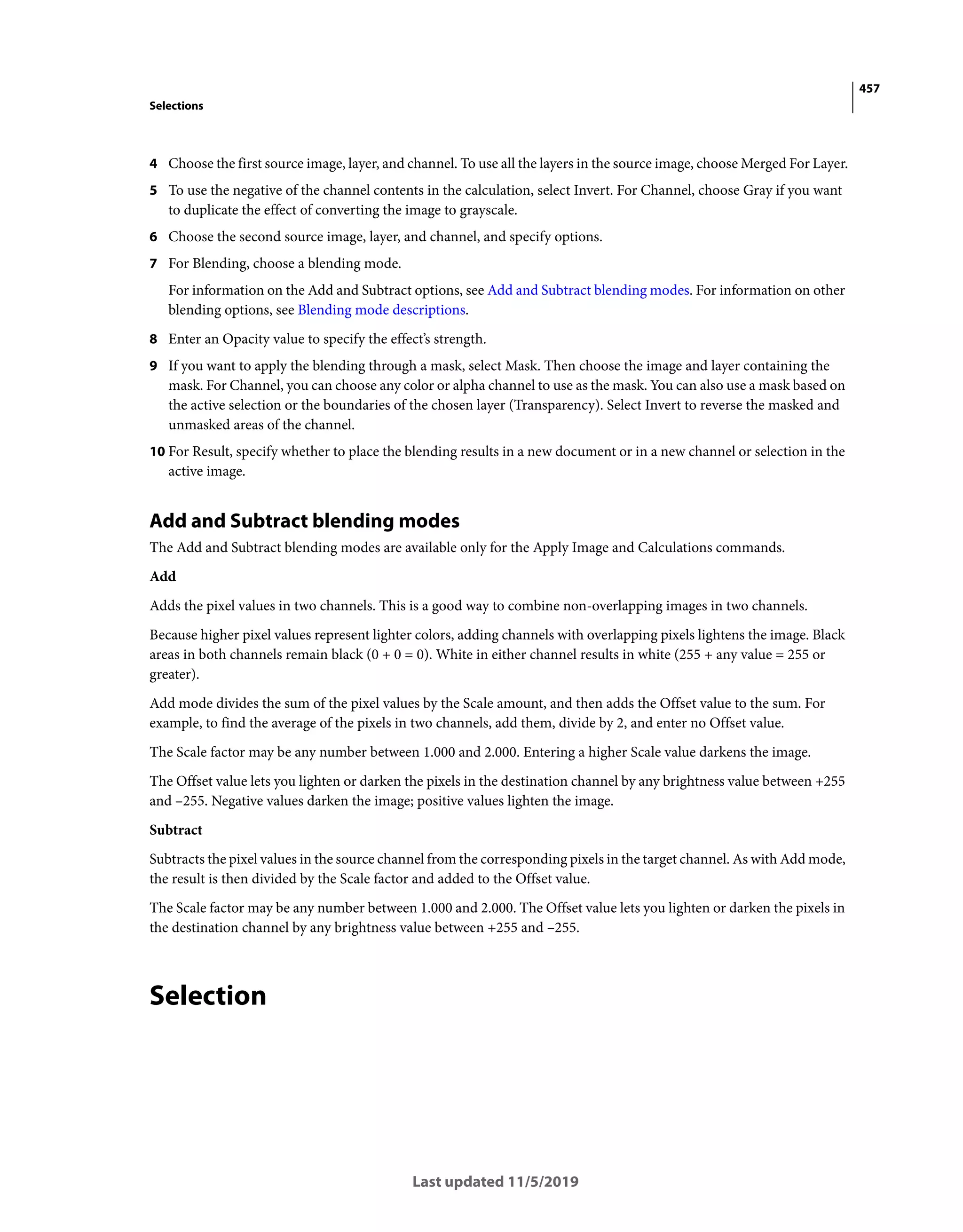 457
Selections
Last updated 11/5/2019
4 Choose the first source image, layer, and channel. To use all the layers in the source image, choose Merged For Layer.
5 To use the negative of the channel contents in the calculation, select Invert. For Channel, choose Gray if you want
to duplicate the effect of converting the image to grayscale.
6 Choose the second source image, layer, and channel, and specify options.
7 For Blending, choose a blending mode.
For information on the Add and Subtract options, see Add and Subtract blending modes. For information on other
blending options, see Blending mode descriptions.
8 Enter an Opacity value to specify the effect’s strength.
9 If you want to apply the blending through a mask, select Mask. Then choose the image and layer containing the
mask. For Channel, you can choose any color or alpha channel to use as the mask. You can also use a mask based on
the active selection or the boundaries of the chosen layer (Transparency). Select Invert to reverse the masked and
unmasked areas of the channel.
10 For Result, specify whether to place the blending results in a new document or in a new channel or selection in the
active image.
Add and Subtract blending modes
The Add and Subtract blending modes are available only for the Apply Image and Calculations commands.
Add
Adds the pixel values in two channels. This is a good way to combine non-overlapping images in two channels.
Because higher pixel values represent lighter colors, adding channels with overlapping pixels lightens the image. Black
areas in both channels remain black (0 + 0 = 0). White in either channel results in white (255 + any value = 255 or
greater).
Add mode divides the sum of the pixel values by the Scale amount, and then adds the Offset value to the sum. For
example, to find the average of the pixels in two channels, add them, divide by 2, and enter no Offset value.
The Scale factor may be any number between 1.000 and 2.000. Entering a higher Scale value darkens the image.
The Offset value lets you lighten or darken the pixels in the destination channel by any brightness value between +255
and –255. Negative values darken the image; positive values lighten the image.
Subtract
Subtracts the pixel values in the source channel from the corresponding pixels in the target channel. As with Add mode,
the result is then divided by the Scale factor and added to the Offset value.
The Scale factor may be any number between 1.000 and 2.000. The Offset value lets you lighten or darken the pixels in
the destination channel by any brightness value between +255 and –255.
Selection
 