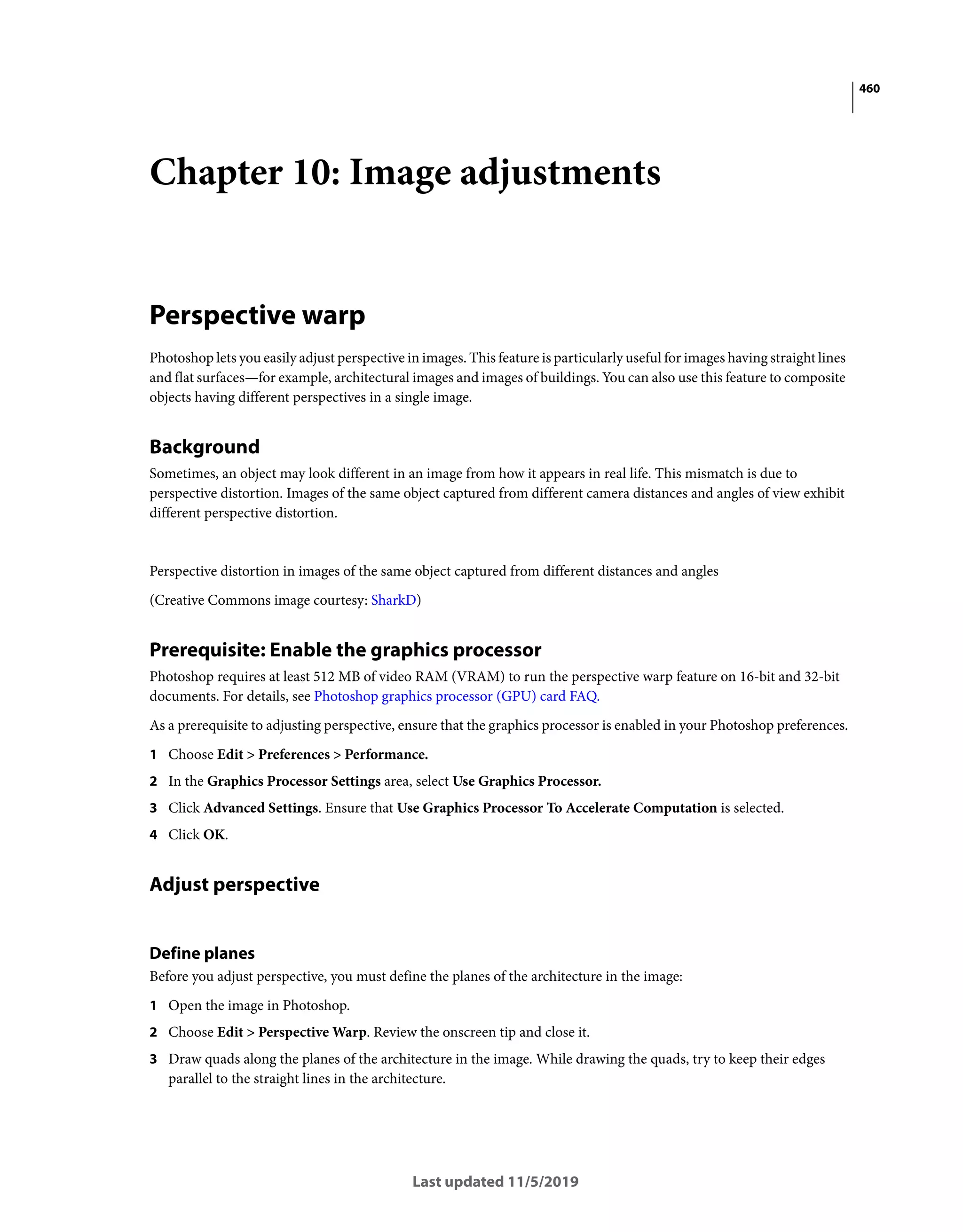 460
Last updated 11/5/2019
Chapter 10: Image adjustments
Perspective warp
Photoshop lets you easily adjust perspective in images. This feature is particularly useful for images having straight lines
and flat surfaces—for example, architectural images and images of buildings. You can also use this feature to composite
objects having different perspectives in a single image.
Background
Sometimes, an object may look different in an image from how it appears in real life. This mismatch is due to
perspective distortion. Images of the same object captured from different camera distances and angles of view exhibit
different perspective distortion.
Perspective distortion in images of the same object captured from different distances and angles
(Creative Commons image courtesy: SharkD)
Prerequisite: Enable the graphics processor
Photoshop requires at least 512 MB of video RAM (VRAM) to run the perspective warp feature on 16-bit and 32-bit
documents. For details, see Photoshop graphics processor (GPU) card FAQ.
As a prerequisite to adjusting perspective, ensure that the graphics processor is enabled in your Photoshop preferences.
1 Choose Edit > Preferences > Performance.
2 In the Graphics Processor Settings area, select Use Graphics Processor.
3 Click Advanced Settings. Ensure that Use Graphics Processor To Accelerate Computation is selected.
4 Click OK.
Adjust perspective
Define planes
Before you adjust perspective, you must define the planes of the architecture in the image:
1 Open the image in Photoshop.
2 Choose Edit > Perspective Warp. Review the onscreen tip and close it.
3 Draw quads along the planes of the architecture in the image. While drawing the quads, try to keep their edges
parallel to the straight lines in the architecture.
 