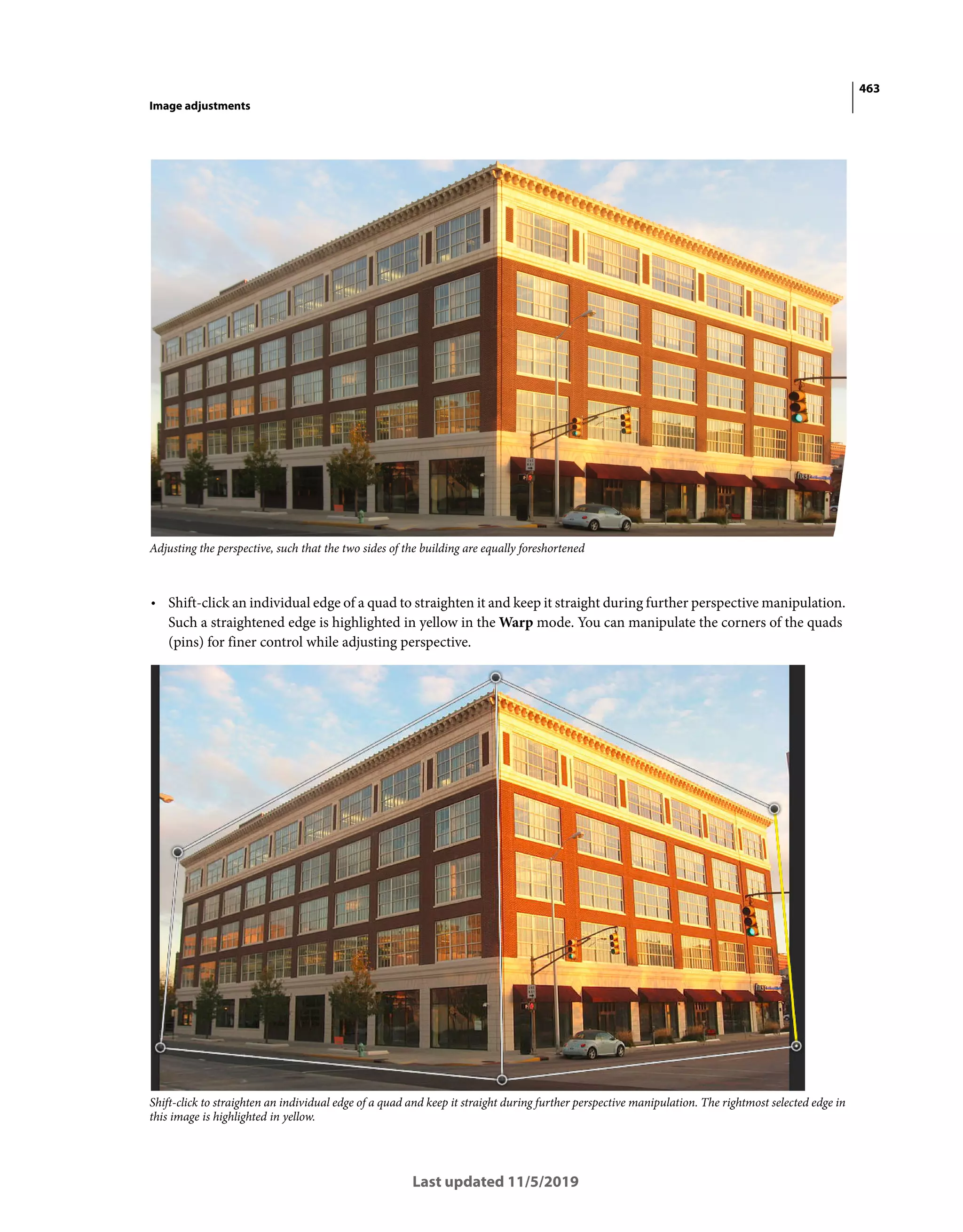 463
Image adjustments
Last updated 11/5/2019
Adjusting the perspective, such that the two sides of the building are equally foreshortened
• Shift-click an individual edge of a quad to straighten it and keep it straight during further perspective manipulation.
Such a straightened edge is highlighted in yellow in the Warp mode. You can manipulate the corners of the quads
(pins) for finer control while adjusting perspective.
Shift-click to straighten an individual edge of a quad and keep it straight during further perspective manipulation. The rightmost selected edge in
this image is highlighted in yellow.
 