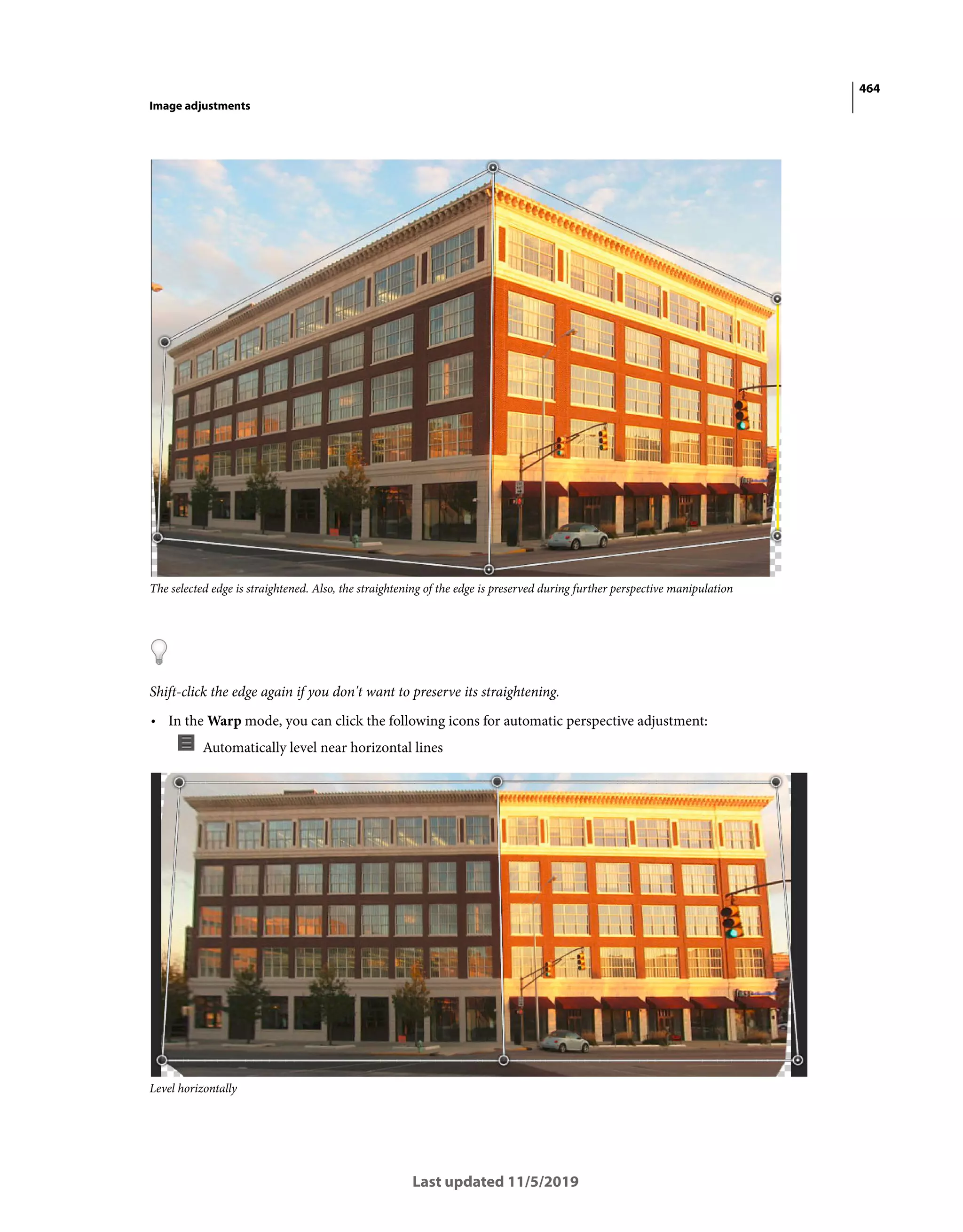 464
Image adjustments
Last updated 11/5/2019
The selected edge is straightened. Also, the straightening of the edge is preserved during further perspective manipulation
Shift-click the edge again if you don't want to preserve its straightening.
• In the Warp mode, you can click the following icons for automatic perspective adjustment:
Automatically level near horizontal lines
Level horizontally
 