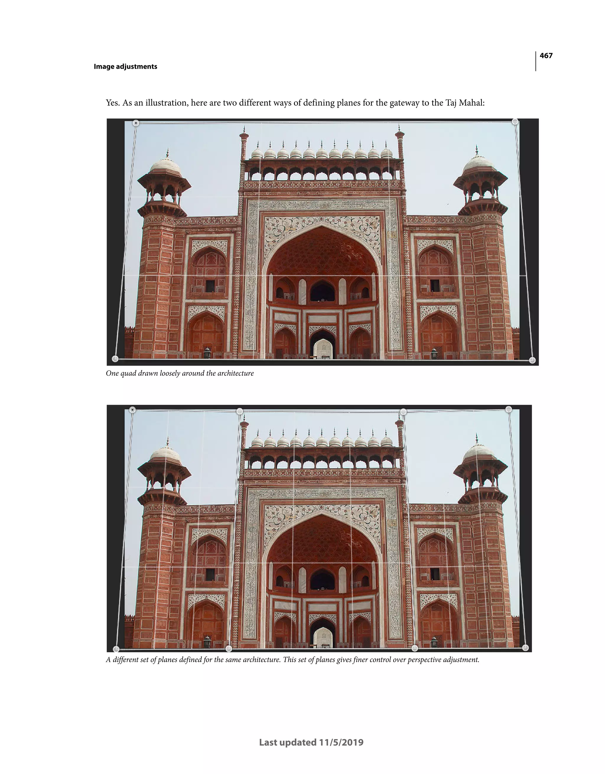 467
Image adjustments
Last updated 11/5/2019
Yes. As an illustration, here are two different ways of defining planes for the gateway to the Taj Mahal:
One quad drawn loosely around the architecture
A different set of planes defined for the same architecture. This set of planes gives finer control over perspective adjustment.
 