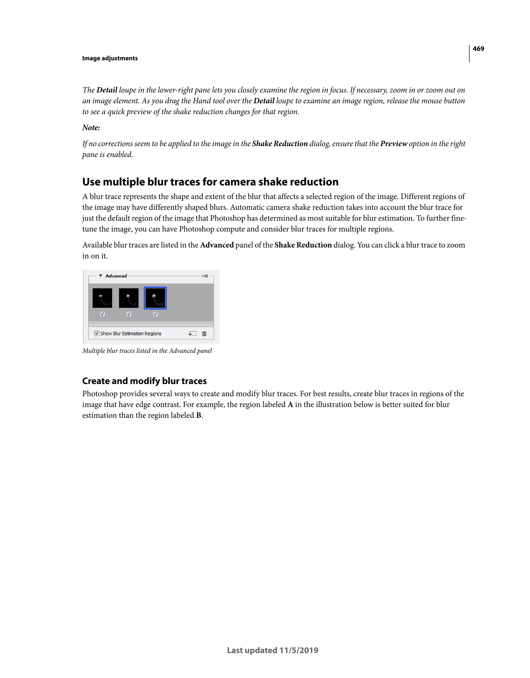 469
Image adjustments
Last updated 11/5/2019
The Detail loupe in the lower-right pane lets you closely examine the region in focus. If necessary, zoom in or zoom out on
an image element. As you drag the Hand tool over the Detail loupe to examine an image region, release the mouse button
to see a quick preview of the shake reduction changes for that region.
Note:
If no corrections seem to be applied to the image in the Shake Reduction dialog, ensure that the Preview option in the right
pane is enabled.
Use multiple blur traces for camera shake reduction
A blur trace represents the shape and extent of the blur that affects a selected region of the image. Different regions of
the image may have differently shaped blurs. Automatic camera shake reduction takes into account the blur trace for
just the default region of the image that Photoshop has determined as most suitable for blur estimation. To further fine-
tune the image, you can have Photoshop compute and consider blur traces for multiple regions.
Available blur traces are listed in the Advanced panel of the Shake Reduction dialog. You can click a blur trace to zoom
in on it.
Multiple blur traces listed in the Advanced panel
Create and modify blur traces
Photoshop provides several ways to create and modify blur traces. For best results, create blur traces in regions of the
image that have edge contrast. For example, the region labeled A in the illustration below is better suited for blur
estimation than the region labeled B.
 