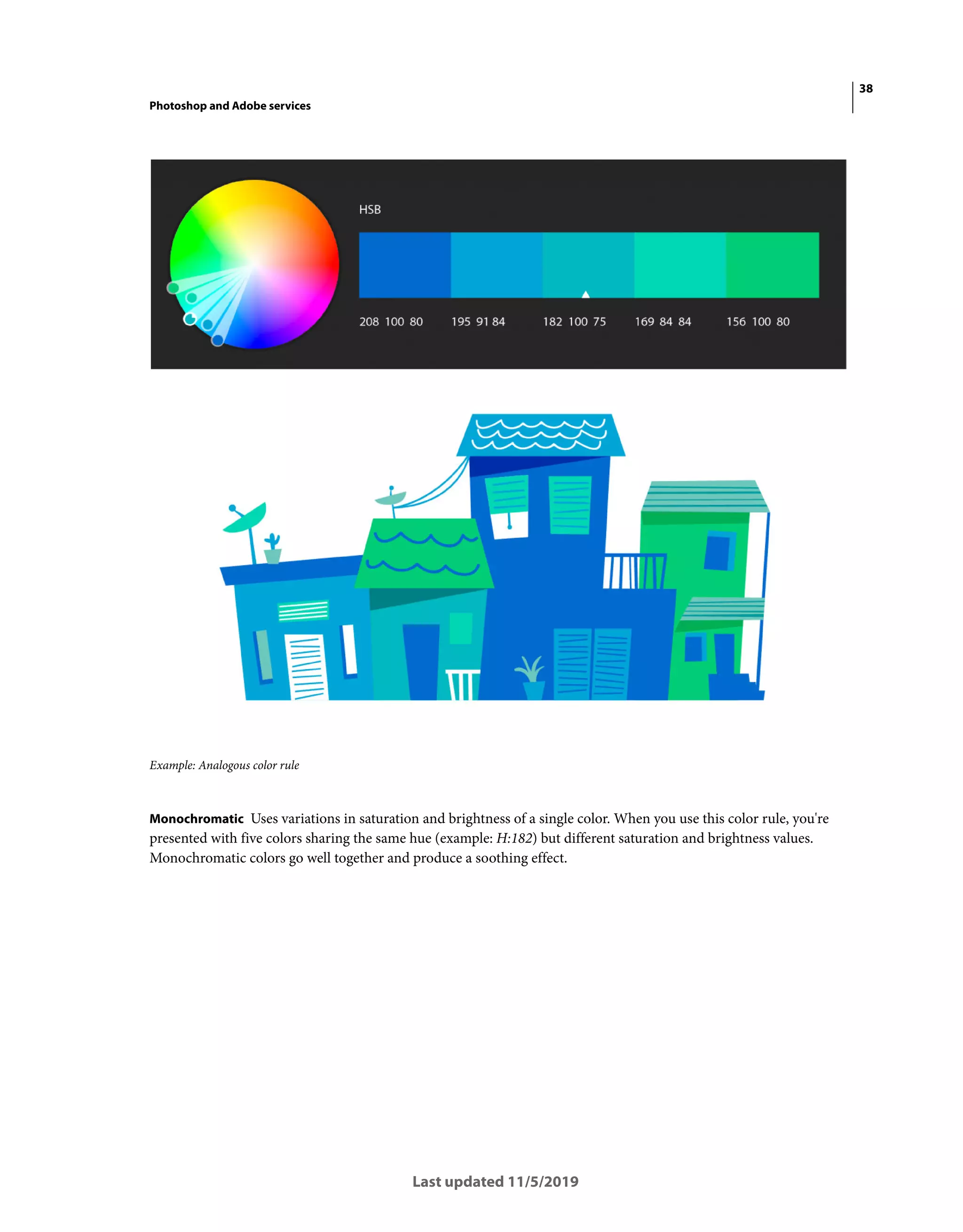 38
Photoshop and Adobe services
Last updated 11/5/2019
Example: Analogous color rule
Monochromatic Uses variations in saturation and brightness of a single color. When you use this color rule, you're
presented with five colors sharing the same hue (example: H:182) but different saturation and brightness values.
Monochromatic colors go well together and produce a soothing effect.
 