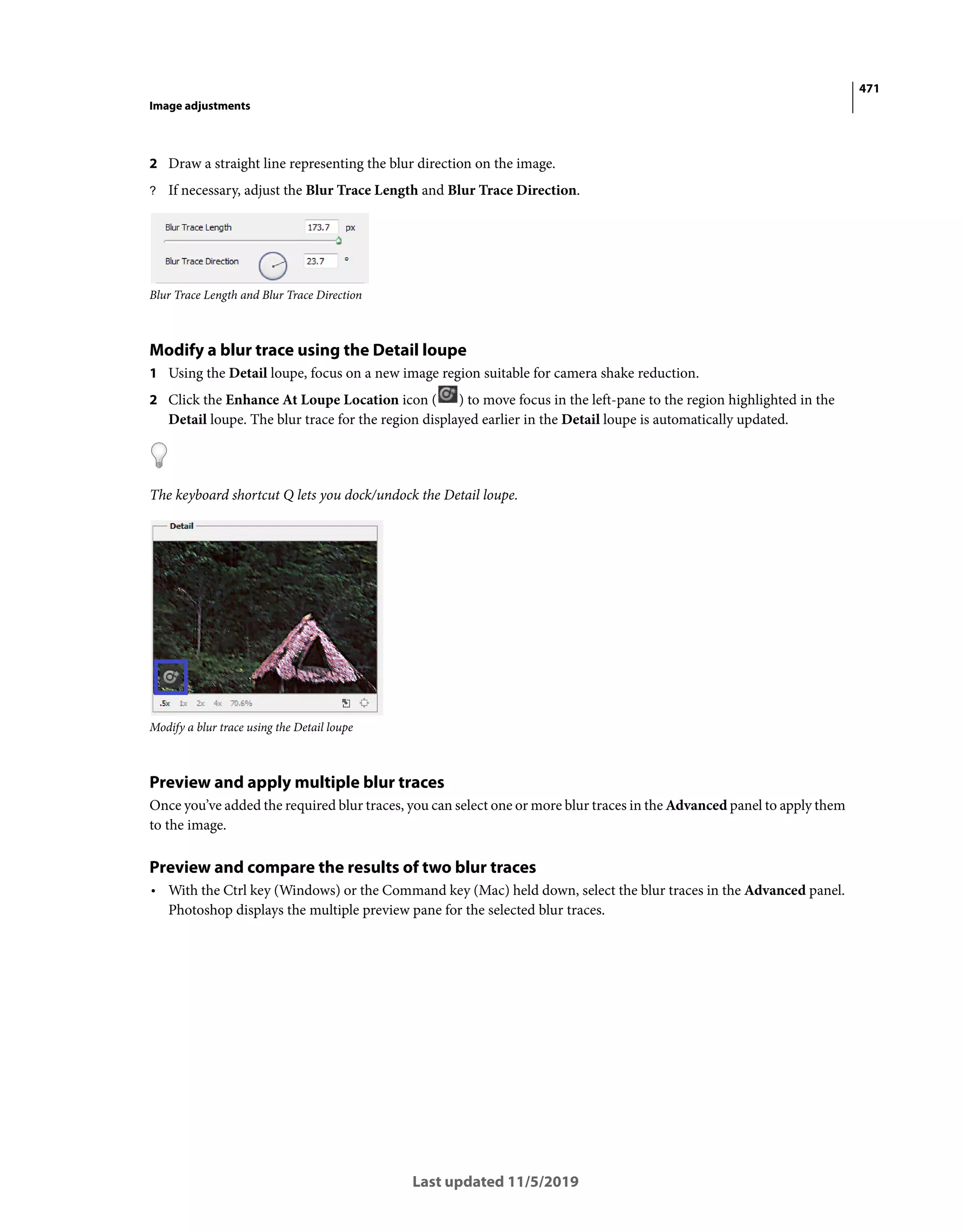 471
Image adjustments
Last updated 11/5/2019
2 Draw a straight line representing the blur direction on the image.
? If necessary, adjust the Blur Trace Length and Blur Trace Direction.
Blur Trace Length and Blur Trace Direction
Modify a blur trace using the Detail loupe
1 Using the Detail loupe, focus on a new image region suitable for camera shake reduction.
2 Click the Enhance At Loupe Location icon ( ) to move focus in the left-pane to the region highlighted in the
Detail loupe. The blur trace for the region displayed earlier in the Detail loupe is automatically updated.
The keyboard shortcut Q lets you dock/undock the Detail loupe.
Modify a blur trace using the Detail loupe
Preview and apply multiple blur traces
Once you’ve added the required blur traces, you can select one or more blur traces in the Advanced panel to apply them
to the image.
Preview and compare the results of two blur traces
• With the Ctrl key (Windows) or the Command key (Mac) held down, select the blur traces in the Advanced panel.
Photoshop displays the multiple preview pane for the selected blur traces.
 