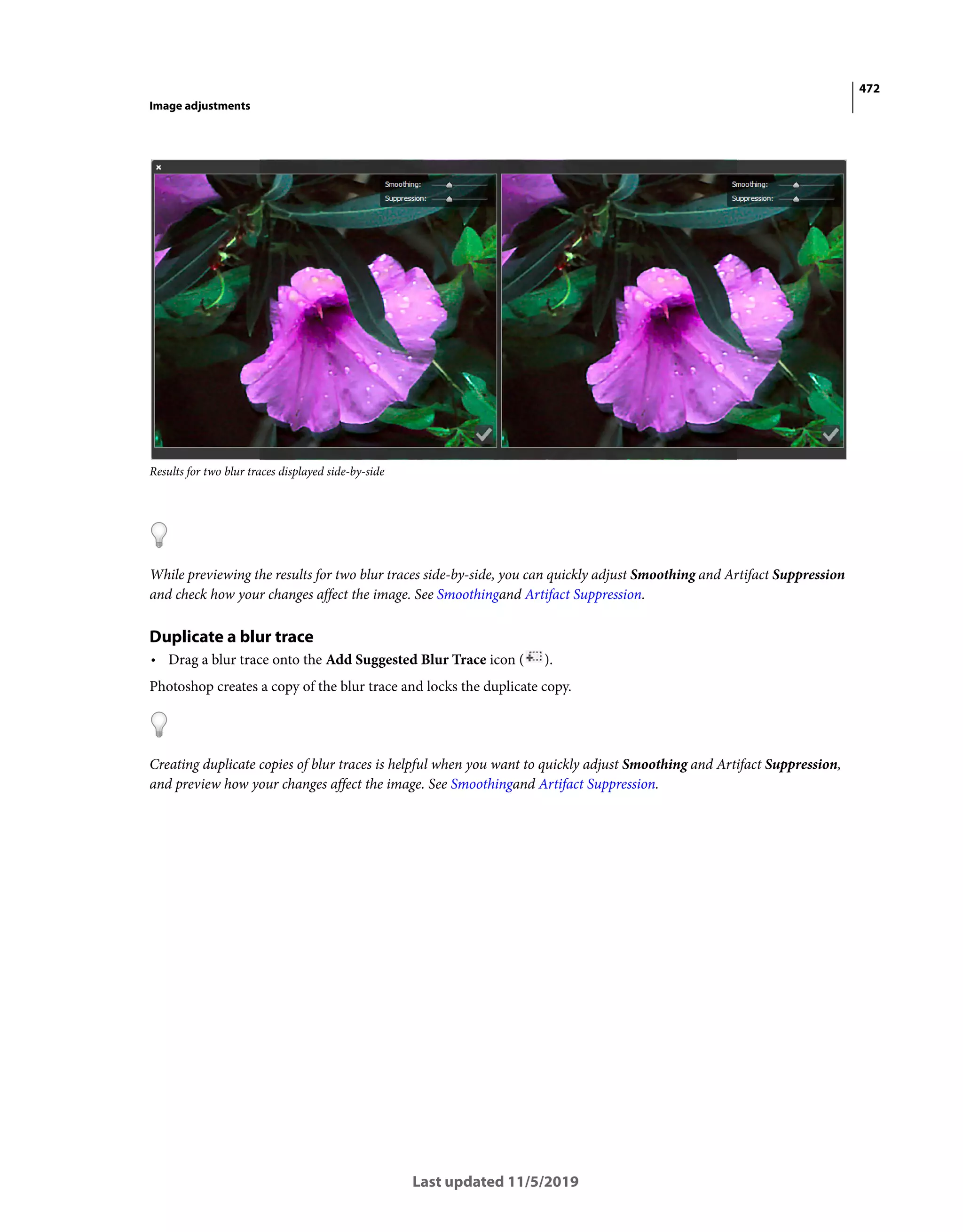 472
Image adjustments
Last updated 11/5/2019
Results for two blur traces displayed side-by-side
While previewing the results for two blur traces side-by-side, you can quickly adjust Smoothing and Artifact Suppression
and check how your changes affect the image. See Smoothingand Artifact Suppression.
Duplicate a blur trace
• Drag a blur trace onto the Add Suggested Blur Trace icon ( ).
Photoshop creates a copy of the blur trace and locks the duplicate copy.
Creating duplicate copies of blur traces is helpful when you want to quickly adjust Smoothing and Artifact Suppression,
and preview how your changes affect the image. See Smoothingand Artifact Suppression.
 