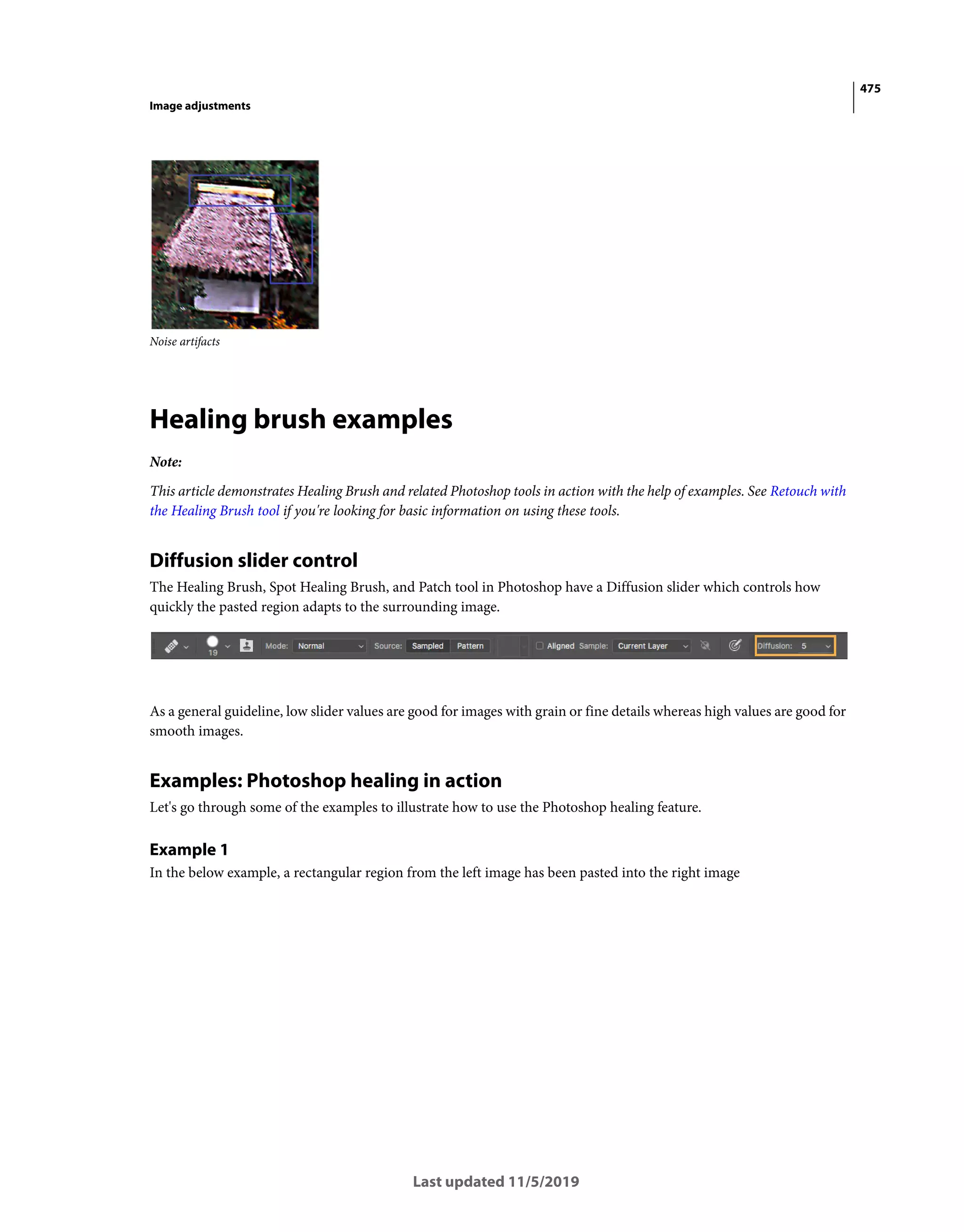 475
Image adjustments
Last updated 11/5/2019
Noise artifacts
Healing brush examples
Note:
This article demonstrates Healing Brush and related Photoshop tools in action with the help of examples. See Retouch with
the Healing Brush tool if you're looking for basic information on using these tools.
Diffusion slider control
The Healing Brush, Spot Healing Brush, and Patch tool in Photoshop have a Diffusion slider which controls how
quickly the pasted region adapts to the surrounding image.
As a general guideline, low slider values are good for images with grain or fine details whereas high values are good for
smooth images.
Examples: Photoshop healing in action
Let's go through some of the examples to illustrate how to use the Photoshop healing feature.
Example 1
In the below example, a rectangular region from the left image has been pasted into the right image
 