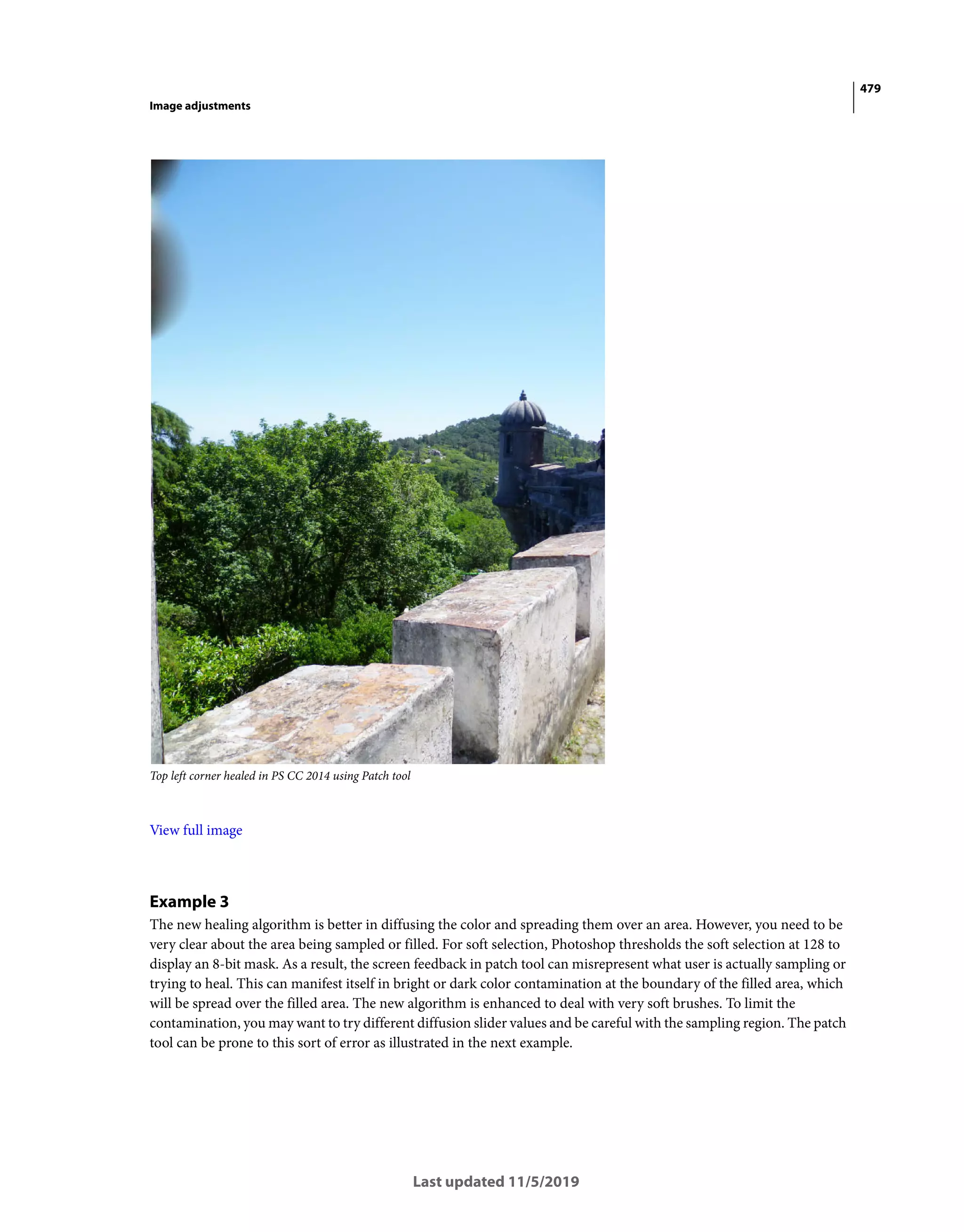 479
Image adjustments
Last updated 11/5/2019
Top left corner healed in PS CC 2014 using Patch tool
View full image
Example 3
The new healing algorithm is better in diffusing the color and spreading them over an area. However, you need to be
very clear about the area being sampled or filled. For soft selection, Photoshop thresholds the soft selection at 128 to
display an 8-bit mask. As a result, the screen feedback in patch tool can misrepresent what user is actually sampling or
trying to heal. This can manifest itself in bright or dark color contamination at the boundary of the filled area, which
will be spread over the filled area. The new algorithm is enhanced to deal with very soft brushes. To limit the
contamination, you may want to try different diffusion slider values and be careful with the sampling region. The patch
tool can be prone to this sort of error as illustrated in the next example.
 