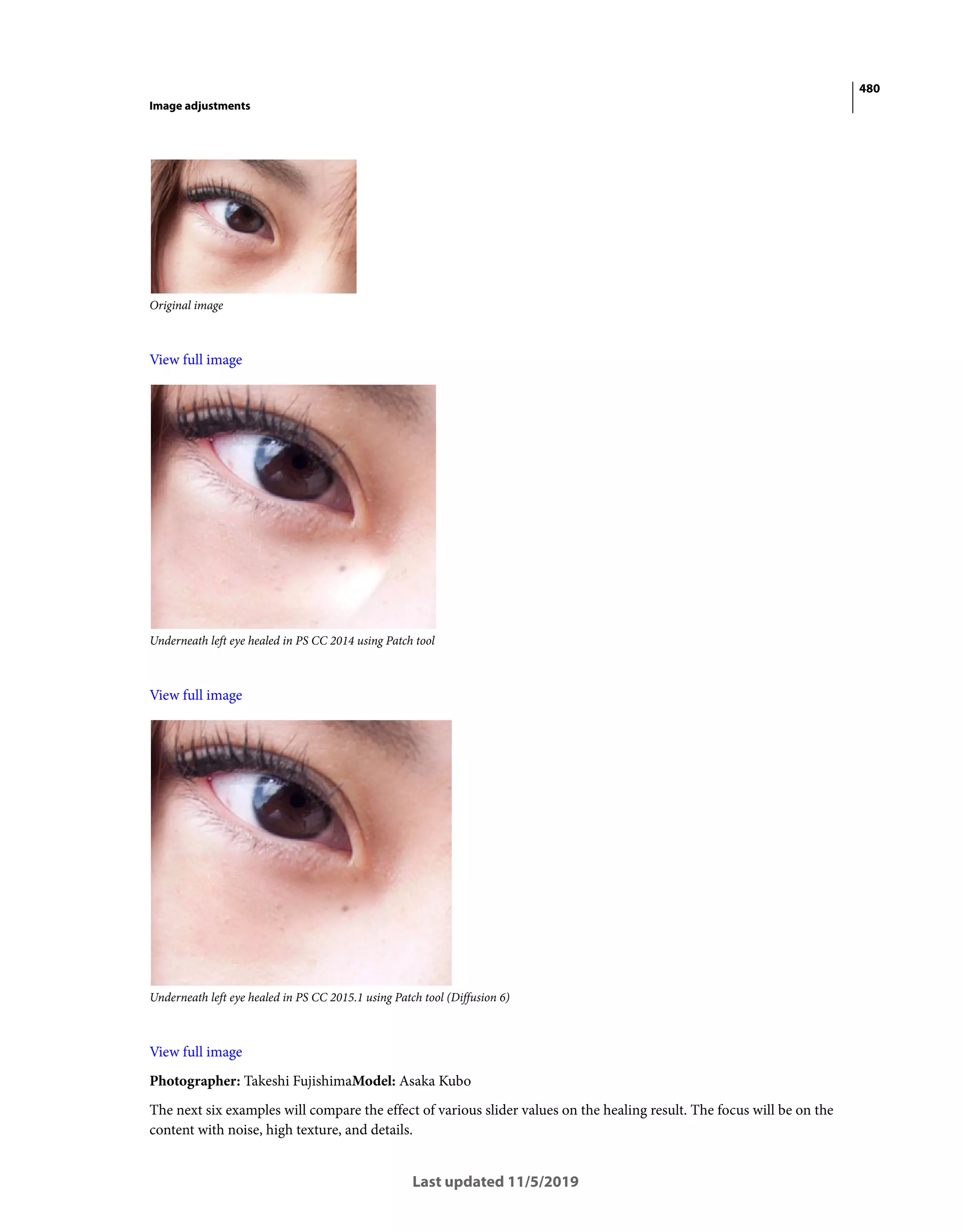 480
Image adjustments
Last updated 11/5/2019
Original image
View full image
Underneath left eye healed in PS CC 2014 using Patch tool
View full image
Underneath left eye healed in PS CC 2015.1 using Patch tool (Diffusion 6)
View full image
Photographer: Takeshi FujishimaModel: Asaka Kubo
The next six examples will compare the effect of various slider values on the healing result. The focus will be on the
content with noise, high texture, and details.
 