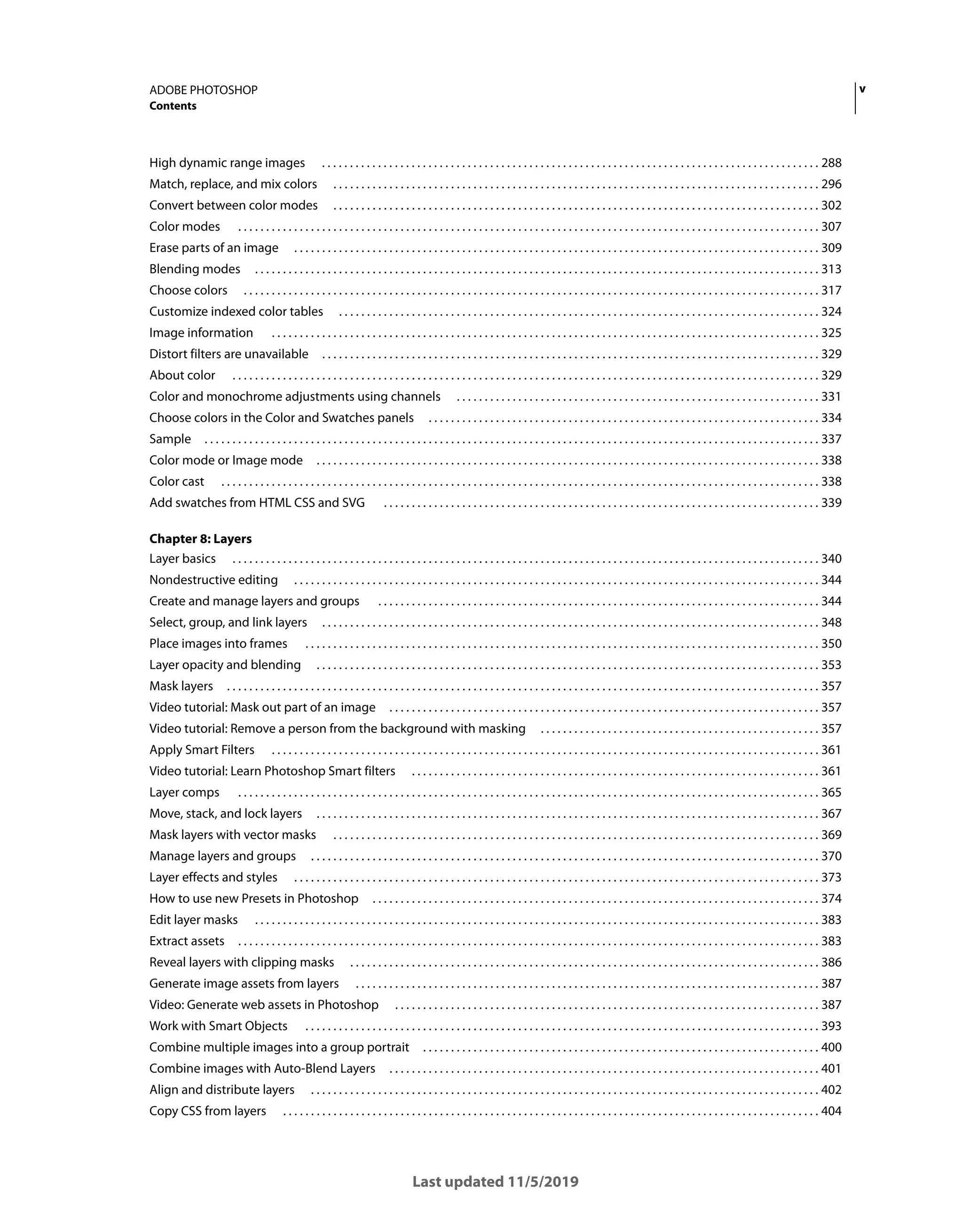 v
ADOBE PHOTOSHOP
Contents
Last updated 11/5/2019
High dynamic range images . . . . . . . . . . . . . . . . . . . . . . . . . . . . . . . . . . . . . . . . . . . . . . . . . . . . . . . . . . . . . . . . . . . . . . . . . . . . . . . . . . . . . . . . . 288
Match, replace, and mix colors . . . . . . . . . . . . . . . . . . . . . . . . . . . . . . . . . . . . . . . . . . . . . . . . . . . . . . . . . . . . . . . . . . . . . . . . . . . . . . . . . . . . . . . 296
Convert between color modes . . . . . . . . . . . . . . . . . . . . . . . . . . . . . . . . . . . . . . . . . . . . . . . . . . . . . . . . . . . . . . . . . . . . . . . . . . . . . . . . . . . . . . . 302
Color modes . . . . . . . . . . . . . . . . . . . . . . . . . . . . . . . . . . . . . . . . . . . . . . . . . . . . . . . . . . . . . . . . . . . . . . . . . . . . . . . . . . . . . . . . . . . . . . . . . . . . . . . . 307
Erase parts of an image . . . . . . . . . . . . . . . . . . . . . . . . . . . . . . . . . . . . . . . . . . . . . . . . . . . . . . . . . . . . . . . . . . . . . . . . . . . . . . . . . . . . . . . . . . . . . . 309
Blending modes . . . . . . . . . . . . . . . . . . . . . . . . . . . . . . . . . . . . . . . . . . . . . . . . . . . . . . . . . . . . . . . . . . . . . . . . . . . . . . . . . . . . . . . . . . . . . . . . . . . . . 313
Choose colors . . . . . . . . . . . . . . . . . . . . . . . . . . . . . . . . . . . . . . . . . . . . . . . . . . . . . . . . . . . . . . . . . . . . . . . . . . . . . . . . . . . . . . . . . . . . . . . . . . . . . . . 317
Customize indexed color tables . . . . . . . . . . . . . . . . . . . . . . . . . . . . . . . . . . . . . . . . . . . . . . . . . . . . . . . . . . . . . . . . . . . . . . . . . . . . . . . . . . . . . . 324
Image information . . . . . . . . . . . . . . . . . . . . . . . . . . . . . . . . . . . . . . . . . . . . . . . . . . . . . . . . . . . . . . . . . . . . . . . . . . . . . . . . . . . . . . . . . . . . . . . . . . 325
Distort filters are unavailable . . . . . . . . . . . . . . . . . . . . . . . . . . . . . . . . . . . . . . . . . . . . . . . . . . . . . . . . . . . . . . . . . . . . . . . . . . . . . . . . . . . . . . . . . 329
About color . . . . . . . . . . . . . . . . . . . . . . . . . . . . . . . . . . . . . . . . . . . . . . . . . . . . . . . . . . . . . . . . . . . . . . . . . . . . . . . . . . . . . . . . . . . . . . . . . . . . . . . . . 329
Color and monochrome adjustments using channels . . . . . . . . . . . . . . . . . . . . . . . . . . . . . . . . . . . . . . . . . . . . . . . . . . . . . . . . . . . . . . . . . 331
Choose colors in the Color and Swatches panels . . . . . . . . . . . . . . . . . . . . . . . . . . . . . . . . . . . . . . . . . . . . . . . . . . . . . . . . . . . . . . . . . . . . . . 334
Sample . . . . . . . . . . . . . . . . . . . . . . . . . . . . . . . . . . . . . . . . . . . . . . . . . . . . . . . . . . . . . . . . . . . . . . . . . . . . . . . . . . . . . . . . . . . . . . . . . . . . . . . . . . . . . . 337
Color mode or Image mode . . . . . . . . . . . . . . . . . . . . . . . . . . . . . . . . . . . . . . . . . . . . . . . . . . . . . . . . . . . . . . . . . . . . . . . . . . . . . . . . . . . . . . . . . . 338
Color cast . . . . . . . . . . . . . . . . . . . . . . . . . . . . . . . . . . . . . . . . . . . . . . . . . . . . . . . . . . . . . . . . . . . . . . . . . . . . . . . . . . . . . . . . . . . . . . . . . . . . . . . . . . . 338
Add swatches from HTML CSS and SVG . . . . . . . . . . . . . . . . . . . . . . . . . . . . . . . . . . . . . . . . . . . . . . . . . . . . . . . . . . . . . . . . . . . . . . . . . . . . . . 339
Chapter 8: Layers
Layer basics . . . . . . . . . . . . . . . . . . . . . . . . . . . . . . . . . . . . . . . . . . . . . . . . . . . . . . . . . . . . . . . . . . . . . . . . . . . . . . . . . . . . . . . . . . . . . . . . . . . . . . . . . 340
Nondestructive editing . . . . . . . . . . . . . . . . . . . . . . . . . . . . . . . . . . . . . . . . . . . . . . . . . . . . . . . . . . . . . . . . . . . . . . . . . . . . . . . . . . . . . . . . . . . . . . 344
Create and manage layers and groups . . . . . . . . . . . . . . . . . . . . . . . . . . . . . . . . . . . . . . . . . . . . . . . . . . . . . . . . . . . . . . . . . . . . . . . . . . . . . . . 344
Select, group, and link layers . . . . . . . . . . . . . . . . . . . . . . . . . . . . . . . . . . . . . . . . . . . . . . . . . . . . . . . . . . . . . . . . . . . . . . . . . . . . . . . . . . . . . . . . . 348
Place images into frames . . . . . . . . . . . . . . . . . . . . . . . . . . . . . . . . . . . . . . . . . . . . . . . . . . . . . . . . . . . . . . . . . . . . . . . . . . . . . . . . . . . . . . . . . . . . 350
Layer opacity and blending . . . . . . . . . . . . . . . . . . . . . . . . . . . . . . . . . . . . . . . . . . . . . . . . . . . . . . . . . . . . . . . . . . . . . . . . . . . . . . . . . . . . . . . . . . 353
Mask layers . . . . . . . . . . . . . . . . . . . . . . . . . . . . . . . . . . . . . . . . . . . . . . . . . . . . . . . . . . . . . . . . . . . . . . . . . . . . . . . . . . . . . . . . . . . . . . . . . . . . . . . . . . 357
Video tutorial: Mask out part of an image . . . . . . . . . . . . . . . . . . . . . . . . . . . . . . . . . . . . . . . . . . . . . . . . . . . . . . . . . . . . . . . . . . . . . . . . . . . . . 357
Video tutorial: Remove a person from the background with masking . . . . . . . . . . . . . . . . . . . . . . . . . . . . . . . . . . . . . . . . . . . . . . . . . . 357
Apply Smart Filters . . . . . . . . . . . . . . . . . . . . . . . . . . . . . . . . . . . . . . . . . . . . . . . . . . . . . . . . . . . . . . . . . . . . . . . . . . . . . . . . . . . . . . . . . . . . . . . . . . 361
Video tutorial: Learn Photoshop Smart filters . . . . . . . . . . . . . . . . . . . . . . . . . . . . . . . . . . . . . . . . . . . . . . . . . . . . . . . . . . . . . . . . . . . . . . . . . 361
Layer comps . . . . . . . . . . . . . . . . . . . . . . . . . . . . . . . . . . . . . . . . . . . . . . . . . . . . . . . . . . . . . . . . . . . . . . . . . . . . . . . . . . . . . . . . . . . . . . . . . . . . . . . . 365
Move, stack, and lock layers . . . . . . . . . . . . . . . . . . . . . . . . . . . . . . . . . . . . . . . . . . . . . . . . . . . . . . . . . . . . . . . . . . . . . . . . . . . . . . . . . . . . . . . . . . 367
Mask layers with vector masks . . . . . . . . . . . . . . . . . . . . . . . . . . . . . . . . . . . . . . . . . . . . . . . . . . . . . . . . . . . . . . . . . . . . . . . . . . . . . . . . . . . . . . . 369
Manage layers and groups . . . . . . . . . . . . . . . . . . . . . . . . . . . . . . . . . . . . . . . . . . . . . . . . . . . . . . . . . . . . . . . . . . . . . . . . . . . . . . . . . . . . . . . . . . . 370
Layer effects and styles . . . . . . . . . . . . . . . . . . . . . . . . . . . . . . . . . . . . . . . . . . . . . . . . . . . . . . . . . . . . . . . . . . . . . . . . . . . . . . . . . . . . . . . . . . . . . . 373
How to use new Presets in Photoshop . . . . . . . . . . . . . . . . . . . . . . . . . . . . . . . . . . . . . . . . . . . . . . . . . . . . . . . . . . . . . . . . . . . . . . . . . . . . . . . . 374
Edit layer masks . . . . . . . . . . . . . . . . . . . . . . . . . . . . . . . . . . . . . . . . . . . . . . . . . . . . . . . . . . . . . . . . . . . . . . . . . . . . . . . . . . . . . . . . . . . . . . . . . . . . . 383
Extract assets . . . . . . . . . . . . . . . . . . . . . . . . . . . . . . . . . . . . . . . . . . . . . . . . . . . . . . . . . . . . . . . . . . . . . . . . . . . . . . . . . . . . . . . . . . . . . . . . . . . . . . . . 383
Reveal layers with clipping masks . . . . . . . . . . . . . . . . . . . . . . . . . . . . . . . . . . . . . . . . . . . . . . . . . . . . . . . . . . . . . . . . . . . . . . . . . . . . . . . . . . . . 386
Generate image assets from layers . . . . . . . . . . . . . . . . . . . . . . . . . . . . . . . . . . . . . . . . . . . . . . . . . . . . . . . . . . . . . . . . . . . . . . . . . . . . . . . . . . . 387
Video: Generate web assets in Photoshop . . . . . . . . . . . . . . . . . . . . . . . . . . . . . . . . . . . . . . . . . . . . . . . . . . . . . . . . . . . . . . . . . . . . . . . . . . . . 387
Work with Smart Objects . . . . . . . . . . . . . . . . . . . . . . . . . . . . . . . . . . . . . . . . . . . . . . . . . . . . . . . . . . . . . . . . . . . . . . . . . . . . . . . . . . . . . . . . . . . . 393
Combine multiple images into a group portrait . . . . . . . . . . . . . . . . . . . . . . . . . . . . . . . . . . . . . . . . . . . . . . . . . . . . . . . . . . . . . . . . . . . . . . . 400
Combine images with Auto-Blend Layers . . . . . . . . . . . . . . . . . . . . . . . . . . . . . . . . . . . . . . . . . . . . . . . . . . . . . . . . . . . . . . . . . . . . . . . . . . . . . 401
Align and distribute layers . . . . . . . . . . . . . . . . . . . . . . . . . . . . . . . . . . . . . . . . . . . . . . . . . . . . . . . . . . . . . . . . . . . . . . . . . . . . . . . . . . . . . . . . . . . 402
Copy CSS from layers . . . . . . . . . . . . . . . . . . . . . . . . . . . . . . . . . . . . . . . . . . . . . . . . . . . . . . . . . . . . . . . . . . . . . . . . . . . . . . . . . . . . . . . . . . . . . . . . 404
 