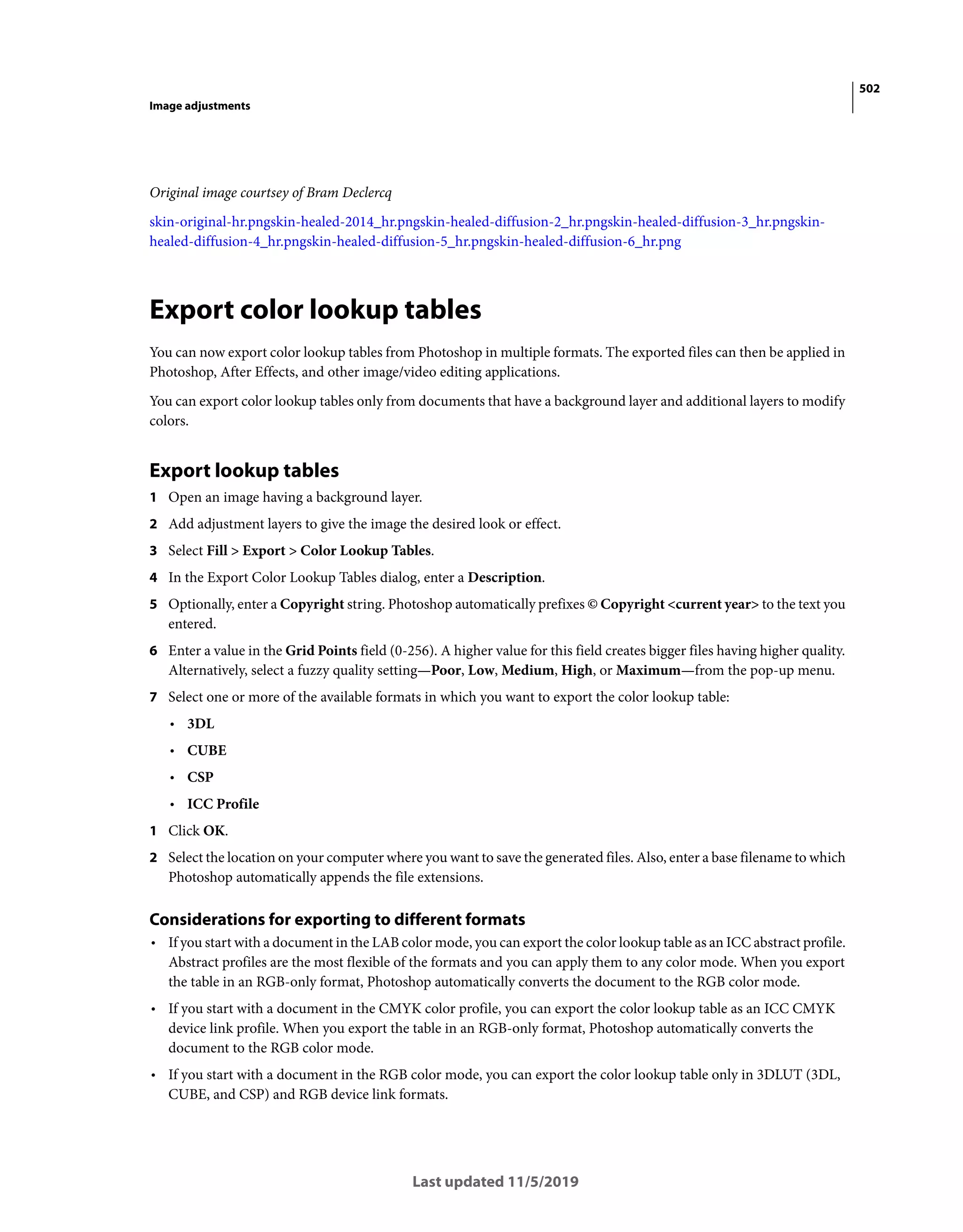 502
Image adjustments
Last updated 11/5/2019
Original image courtsey of Bram Declercq
skin-original-hr.pngskin-healed-2014_hr.pngskin-healed-diffusion-2_hr.pngskin-healed-diffusion-3_hr.pngskin-
healed-diffusion-4_hr.pngskin-healed-diffusion-5_hr.pngskin-healed-diffusion-6_hr.png
Export color lookup tables
You can now export color lookup tables from Photoshop in multiple formats. The exported files can then be applied in
Photoshop, After Effects, and other image/video editing applications.
You can export color lookup tables only from documents that have a background layer and additional layers to modify
colors.
Export lookup tables
1 Open an image having a background layer.
2 Add adjustment layers to give the image the desired look or effect.
3 Select Fill > Export > Color Lookup Tables.
4 In the Export Color Lookup Tables dialog, enter a Description.
5 Optionally, enter a Copyright string. Photoshop automatically prefixes © Copyright <current year> to the text you
entered.
6 Enter a value in the Grid Points field (0-256). A higher value for this field creates bigger files having higher quality.
Alternatively, select a fuzzy quality setting—Poor, Low, Medium, High, or Maximum—from the pop-up menu.
7 Select one or more of the available formats in which you want to export the color lookup table:
• 3DL
• CUBE
• CSP
• ICC Profile
1 Click OK.
2 Select the location on your computer where you want to save the generated files. Also, enter a base filename to which
Photoshop automatically appends the file extensions.
Considerations for exporting to different formats
• If you start with a document in the LAB color mode, you can export the color lookup table as an ICC abstract profile.
Abstract profiles are the most flexible of the formats and you can apply them to any color mode. When you export
the table in an RGB-only format, Photoshop automatically converts the document to the RGB color mode.
• If you start with a document in the CMYK color profile, you can export the color lookup table as an ICC CMYK
device link profile. When you export the table in an RGB-only format, Photoshop automatically converts the
document to the RGB color mode.
• If you start with a document in the RGB color mode, you can export the color lookup table only in 3DLUT (3DL,
CUBE, and CSP) and RGB device link formats.
 