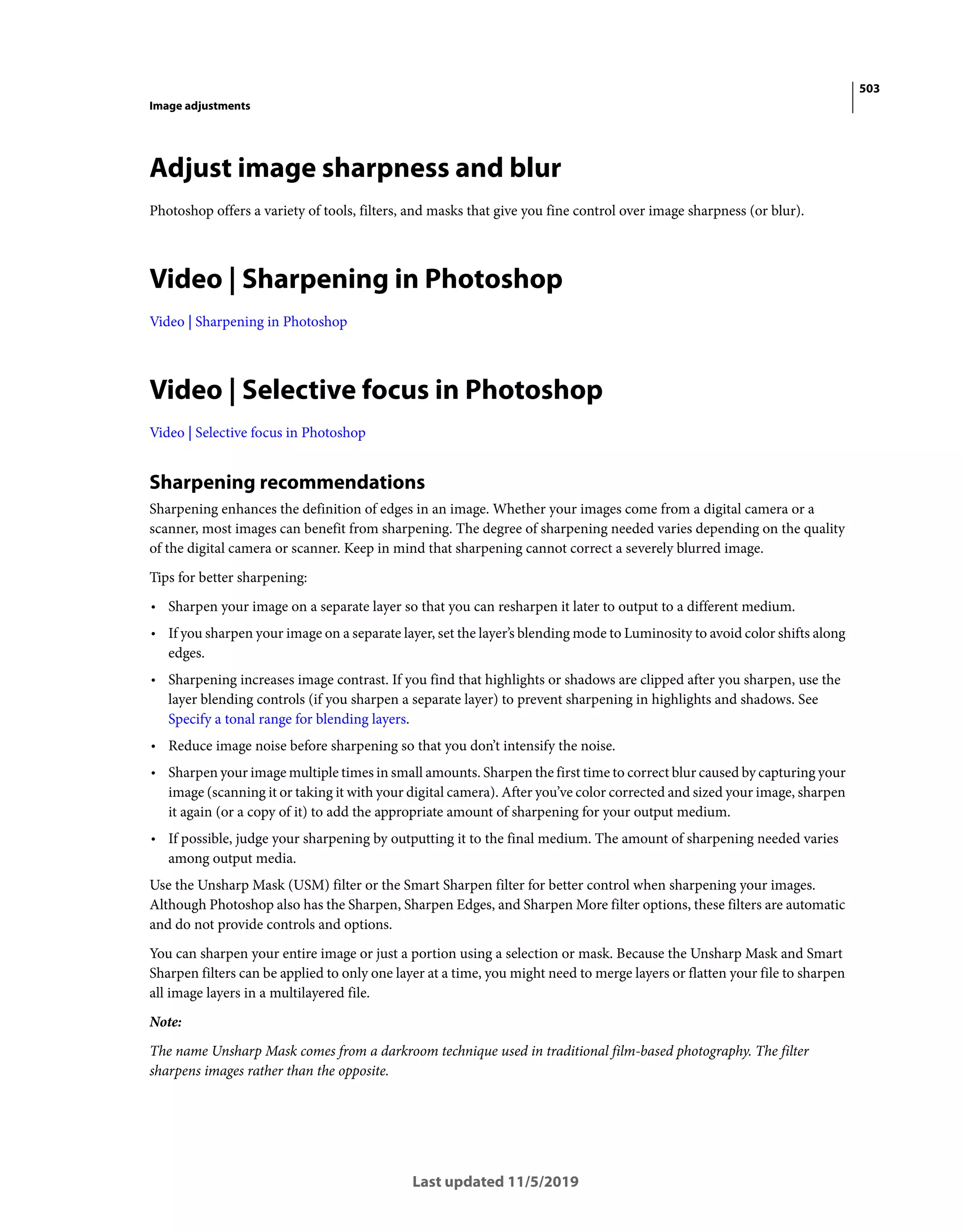 503
Image adjustments
Last updated 11/5/2019
Adjust image sharpness and blur
Photoshop offers a variety of tools, filters, and masks that give you fine control over image sharpness (or blur).
Video | Sharpening in Photoshop
Video | Sharpening in Photoshop
Video | Selective focus in Photoshop
Video | Selective focus in Photoshop
Sharpening recommendations
Sharpening enhances the definition of edges in an image. Whether your images come from a digital camera or a
scanner, most images can benefit from sharpening. The degree of sharpening needed varies depending on the quality
of the digital camera or scanner. Keep in mind that sharpening cannot correct a severely blurred image.
Tips for better sharpening:
• Sharpen your image on a separate layer so that you can resharpen it later to output to a different medium.
• If you sharpen your image on a separate layer, set the layer’s blending mode to Luminosity to avoid color shifts along
edges.
• Sharpening increases image contrast. If you find that highlights or shadows are clipped after you sharpen, use the
layer blending controls (if you sharpen a separate layer) to prevent sharpening in highlights and shadows. See
Specify a tonal range for blending layers.
• Reduce image noise before sharpening so that you don’t intensify the noise.
• Sharpen your image multiple times in small amounts. Sharpen the first time to correct blur caused by capturing your
image (scanning it or taking it with your digital camera). After you’ve color corrected and sized your image, sharpen
it again (or a copy of it) to add the appropriate amount of sharpening for your output medium.
• If possible, judge your sharpening by outputting it to the final medium. The amount of sharpening needed varies
among output media.
Use the Unsharp Mask (USM) filter or the Smart Sharpen filter for better control when sharpening your images.
Although Photoshop also has the Sharpen, Sharpen Edges, and Sharpen More filter options, these filters are automatic
and do not provide controls and options.
You can sharpen your entire image or just a portion using a selection or mask. Because the Unsharp Mask and Smart
Sharpen filters can be applied to only one layer at a time, you might need to merge layers or flatten your file to sharpen
all image layers in a multilayered file.
Note:
The name Unsharp Mask comes from a darkroom technique used in traditional film-based photography. The filter
sharpens images rather than the opposite.
 