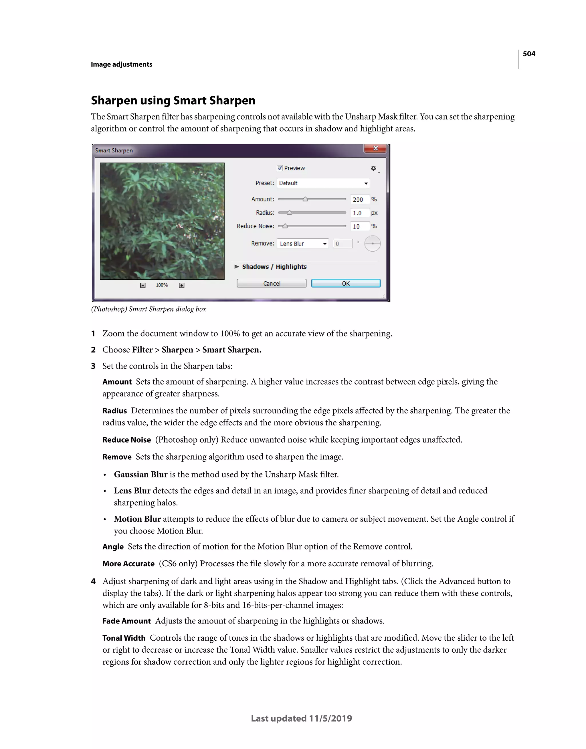 504
Image adjustments
Last updated 11/5/2019
Sharpen using Smart Sharpen
The Smart Sharpen filter has sharpening controls not available with the Unsharp Mask filter. You can set the sharpening
algorithm or control the amount of sharpening that occurs in shadow and highlight areas.
(Photoshop) Smart Sharpen dialog box
1 Zoom the document window to 100% to get an accurate view of the sharpening.
2 Choose Filter > Sharpen > Smart Sharpen.
3 Set the controls in the Sharpen tabs:
Amount Sets the amount of sharpening. A higher value increases the contrast between edge pixels, giving the
appearance of greater sharpness.
Radius Determines the number of pixels surrounding the edge pixels affected by the sharpening. The greater the
radius value, the wider the edge effects and the more obvious the sharpening.
Reduce Noise (Photoshop only) Reduce unwanted noise while keeping important edges unaffected.
Remove Sets the sharpening algorithm used to sharpen the image.
• Gaussian Blur is the method used by the Unsharp Mask filter.
• Lens Blur detects the edges and detail in an image, and provides finer sharpening of detail and reduced
sharpening halos.
• Motion Blur attempts to reduce the effects of blur due to camera or subject movement. Set the Angle control if
you choose Motion Blur.
Angle Sets the direction of motion for the Motion Blur option of the Remove control.
More Accurate (CS6 only) Processes the file slowly for a more accurate removal of blurring.
4 Adjust sharpening of dark and light areas using in the Shadow and Highlight tabs. (Click the Advanced button to
display the tabs). If the dark or light sharpening halos appear too strong you can reduce them with these controls,
which are only available for 8-bits and 16-bits-per-channel images:
Fade Amount Adjusts the amount of sharpening in the highlights or shadows.
Tonal Width Controls the range of tones in the shadows or highlights that are modified. Move the slider to the left
or right to decrease or increase the Tonal Width value. Smaller values restrict the adjustments to only the darker
regions for shadow correction and only the lighter regions for highlight correction.
 