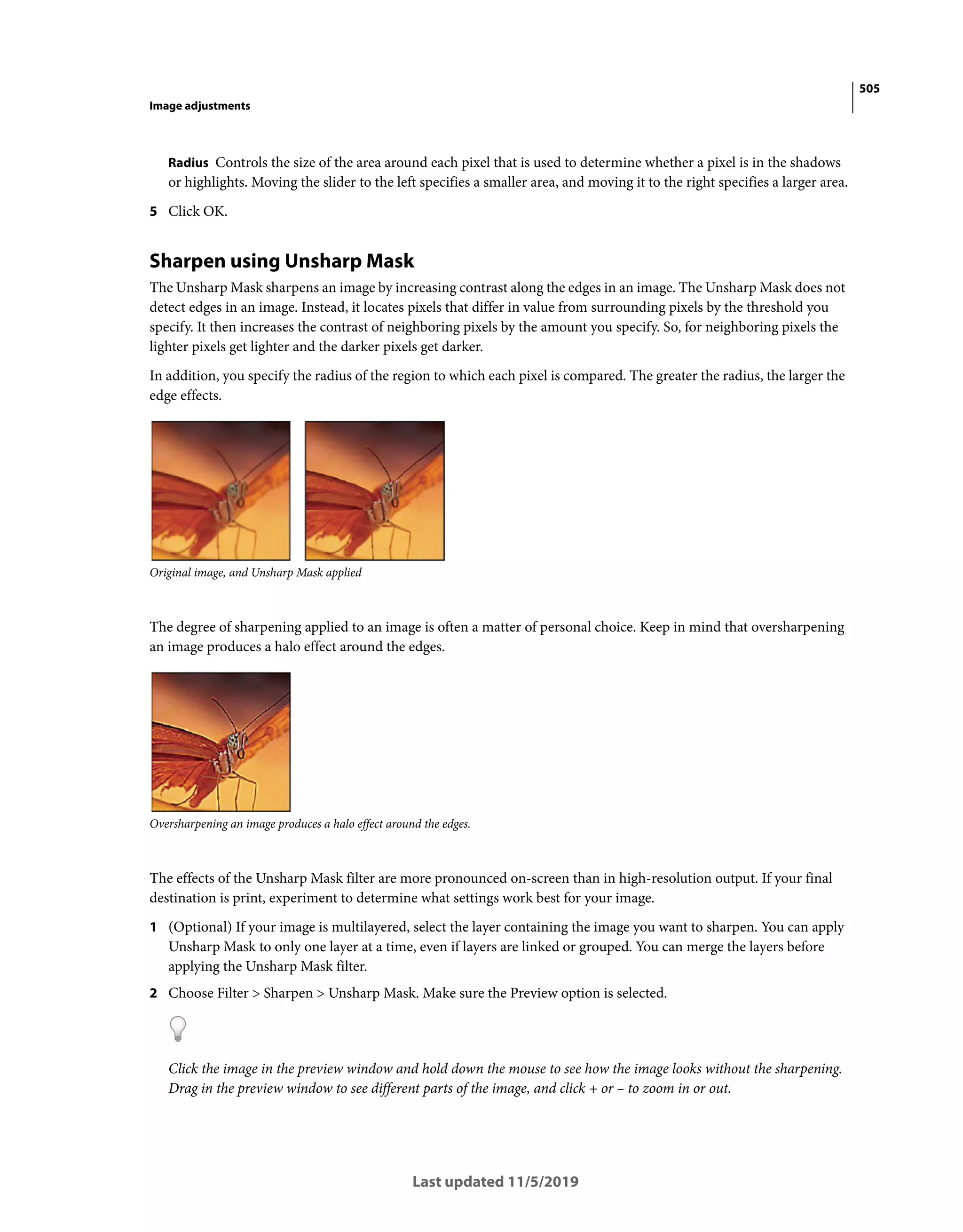 505
Image adjustments
Last updated 11/5/2019
Radius Controls the size of the area around each pixel that is used to determine whether a pixel is in the shadows
or highlights. Moving the slider to the left specifies a smaller area, and moving it to the right specifies a larger area.
5 Click OK.
Sharpen using Unsharp Mask
The Unsharp Mask sharpens an image by increasing contrast along the edges in an image. The Unsharp Mask does not
detect edges in an image. Instead, it locates pixels that differ in value from surrounding pixels by the threshold you
specify. It then increases the contrast of neighboring pixels by the amount you specify. So, for neighboring pixels the
lighter pixels get lighter and the darker pixels get darker.
In addition, you specify the radius of the region to which each pixel is compared. The greater the radius, the larger the
edge effects.
Original image, and Unsharp Mask applied
The degree of sharpening applied to an image is often a matter of personal choice. Keep in mind that oversharpening
an image produces a halo effect around the edges.
Oversharpening an image produces a halo effect around the edges.
The effects of the Unsharp Mask filter are more pronounced on-screen than in high-resolution output. If your final
destination is print, experiment to determine what settings work best for your image.
1 (Optional) If your image is multilayered, select the layer containing the image you want to sharpen. You can apply
Unsharp Mask to only one layer at a time, even if layers are linked or grouped. You can merge the layers before
applying the Unsharp Mask filter.
2 Choose Filter > Sharpen > Unsharp Mask. Make sure the Preview option is selected.
Click the image in the preview window and hold down the mouse to see how the image looks without the sharpening.
Drag in the preview window to see different parts of the image, and click + or – to zoom in or out.
 