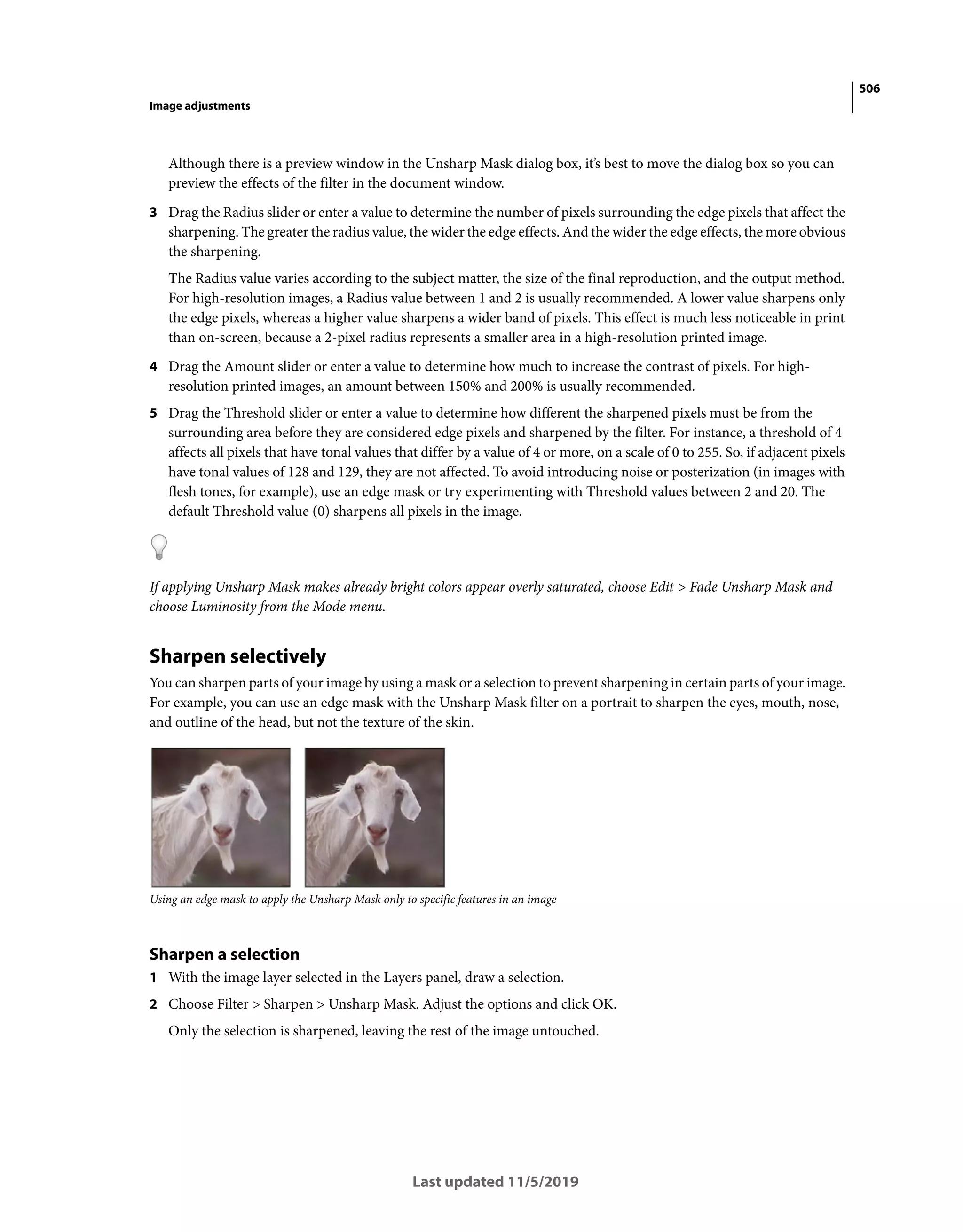 506
Image adjustments
Last updated 11/5/2019
Although there is a preview window in the Unsharp Mask dialog box, it’s best to move the dialog box so you can
preview the effects of the filter in the document window.
3 Drag the Radius slider or enter a value to determine the number of pixels surrounding the edge pixels that affect the
sharpening. The greater the radius value, the wider the edge effects. And the wider the edge effects, the more obvious
the sharpening.
The Radius value varies according to the subject matter, the size of the final reproduction, and the output method.
For high-resolution images, a Radius value between 1 and 2 is usually recommended. A lower value sharpens only
the edge pixels, whereas a higher value sharpens a wider band of pixels. This effect is much less noticeable in print
than on-screen, because a 2-pixel radius represents a smaller area in a high-resolution printed image.
4 Drag the Amount slider or enter a value to determine how much to increase the contrast of pixels. For high-
resolution printed images, an amount between 150% and 200% is usually recommended.
5 Drag the Threshold slider or enter a value to determine how different the sharpened pixels must be from the
surrounding area before they are considered edge pixels and sharpened by the filter. For instance, a threshold of 4
affects all pixels that have tonal values that differ by a value of 4 or more, on a scale of 0 to 255. So, if adjacent pixels
have tonal values of 128 and 129, they are not affected. To avoid introducing noise or posterization (in images with
flesh tones, for example), use an edge mask or try experimenting with Threshold values between 2 and 20. The
default Threshold value (0) sharpens all pixels in the image.
If applying Unsharp Mask makes already bright colors appear overly saturated, choose Edit > Fade Unsharp Mask and
choose Luminosity from the Mode menu.
Sharpen selectively
You can sharpen parts of your image by using a mask or a selection to prevent sharpening in certain parts of your image.
For example, you can use an edge mask with the Unsharp Mask filter on a portrait to sharpen the eyes, mouth, nose,
and outline of the head, but not the texture of the skin.
Using an edge mask to apply the Unsharp Mask only to specific features in an image
Sharpen a selection
1 With the image layer selected in the Layers panel, draw a selection.
2 Choose Filter > Sharpen > Unsharp Mask. Adjust the options and click OK.
Only the selection is sharpened, leaving the rest of the image untouched.
 