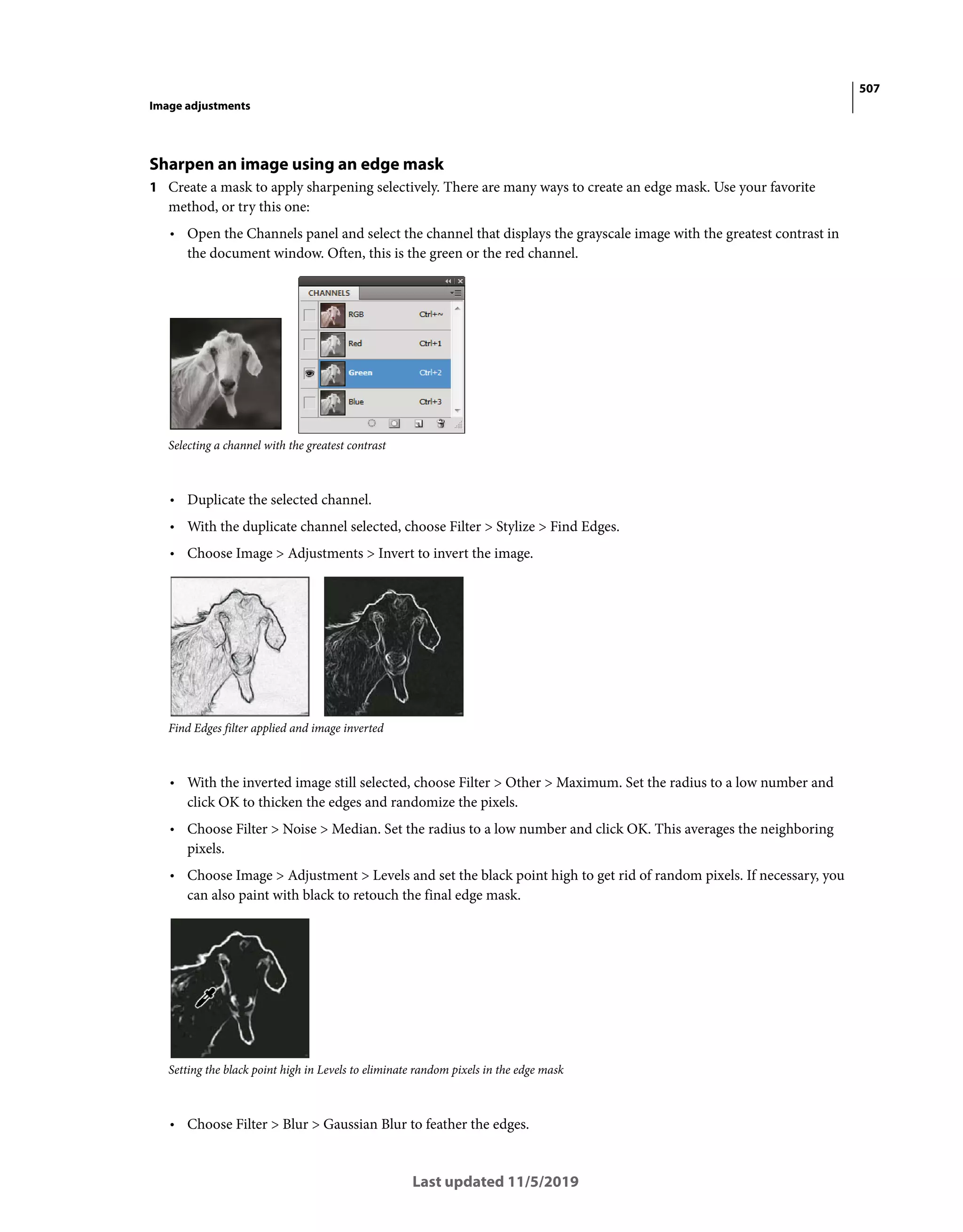 507
Image adjustments
Last updated 11/5/2019
Sharpen an image using an edge mask
1 Create a mask to apply sharpening selectively. There are many ways to create an edge mask. Use your favorite
method, or try this one:
• Open the Channels panel and select the channel that displays the grayscale image with the greatest contrast in
the document window. Often, this is the green or the red channel.
Selecting a channel with the greatest contrast
• Duplicate the selected channel.
• With the duplicate channel selected, choose Filter > Stylize > Find Edges.
• Choose Image > Adjustments > Invert to invert the image.
Find Edges filter applied and image inverted
• With the inverted image still selected, choose Filter > Other > Maximum. Set the radius to a low number and
click OK to thicken the edges and randomize the pixels.
• Choose Filter > Noise > Median. Set the radius to a low number and click OK. This averages the neighboring
pixels.
• Choose Image > Adjustment > Levels and set the black point high to get rid of random pixels. If necessary, you
can also paint with black to retouch the final edge mask.
Setting the black point high in Levels to eliminate random pixels in the edge mask
• Choose Filter > Blur > Gaussian Blur to feather the edges.
 