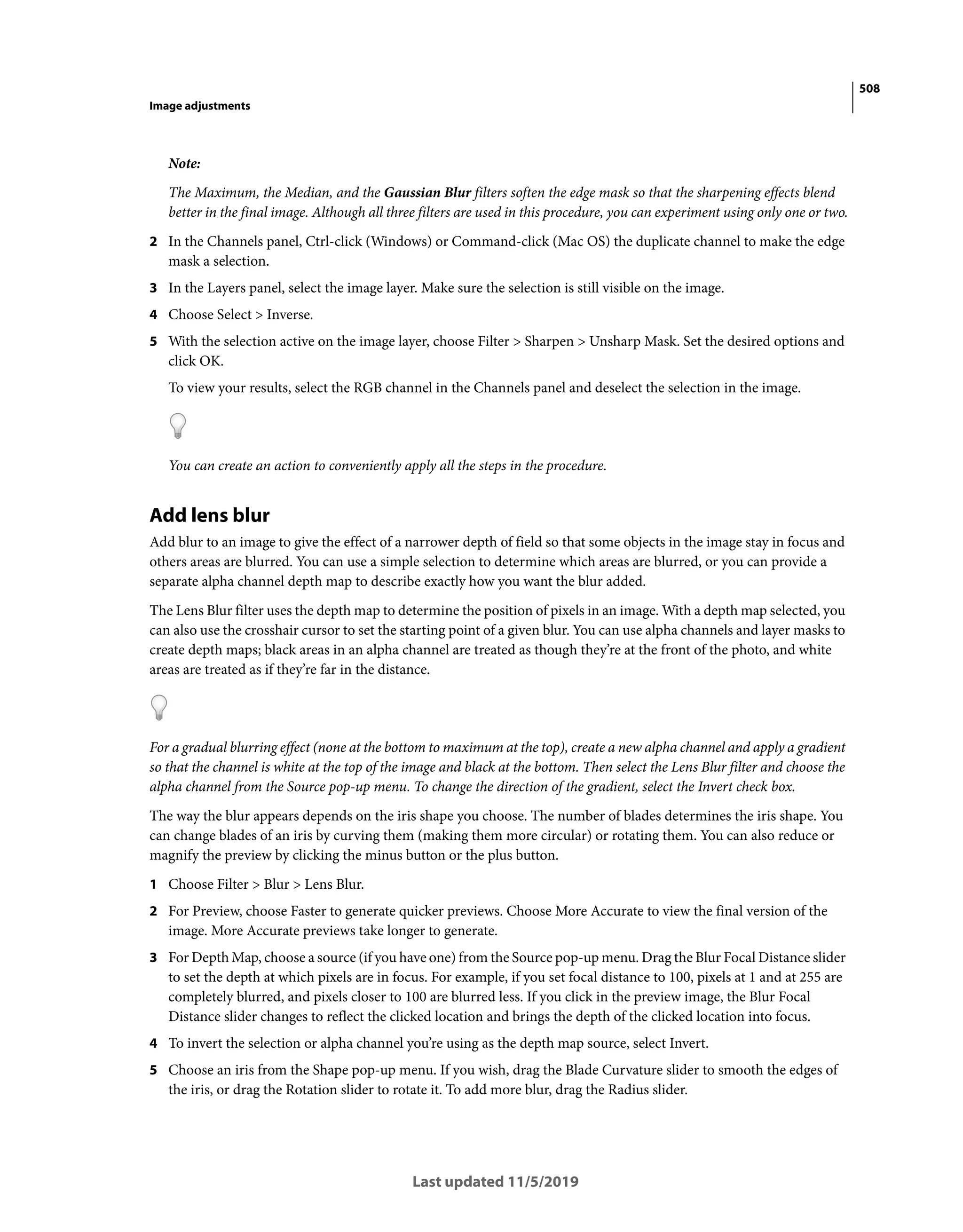 508
Image adjustments
Last updated 11/5/2019
Note:
The Maximum, the Median, and the Gaussian Blur filters soften the edge mask so that the sharpening effects blend
better in the final image. Although all three filters are used in this procedure, you can experiment using only one or two.
2 In the Channels panel, Ctrl-click (Windows) or Command-click (Mac OS) the duplicate channel to make the edge
mask a selection.
3 In the Layers panel, select the image layer. Make sure the selection is still visible on the image.
4 Choose Select > Inverse.
5 With the selection active on the image layer, choose Filter > Sharpen > Unsharp Mask. Set the desired options and
click OK.
To view your results, select the RGB channel in the Channels panel and deselect the selection in the image.
You can create an action to conveniently apply all the steps in the procedure.
Add lens blur
Add blur to an image to give the effect of a narrower depth of field so that some objects in the image stay in focus and
others areas are blurred. You can use a simple selection to determine which areas are blurred, or you can provide a
separate alpha channel depth map to describe exactly how you want the blur added.
The Lens Blur filter uses the depth map to determine the position of pixels in an image. With a depth map selected, you
can also use the crosshair cursor to set the starting point of a given blur. You can use alpha channels and layer masks to
create depth maps; black areas in an alpha channel are treated as though they’re at the front of the photo, and white
areas are treated as if they’re far in the distance.
For a gradual blurring effect (none at the bottom to maximum at the top), create a new alpha channel and apply a gradient
so that the channel is white at the top of the image and black at the bottom. Then select the Lens Blur filter and choose the
alpha channel from the Source pop-up menu. To change the direction of the gradient, select the Invert check box.
The way the blur appears depends on the iris shape you choose. The number of blades determines the iris shape. You
can change blades of an iris by curving them (making them more circular) or rotating them. You can also reduce or
magnify the preview by clicking the minus button or the plus button.
1 Choose Filter > Blur > Lens Blur.
2 For Preview, choose Faster to generate quicker previews. Choose More Accurate to view the final version of the
image. More Accurate previews take longer to generate.
3 For Depth Map, choose a source (if you have one) from the Source pop-up menu. Drag the Blur Focal Distance slider
to set the depth at which pixels are in focus. For example, if you set focal distance to 100, pixels at 1 and at 255 are
completely blurred, and pixels closer to 100 are blurred less. If you click in the preview image, the Blur Focal
Distance slider changes to reflect the clicked location and brings the depth of the clicked location into focus.
4 To invert the selection or alpha channel you’re using as the depth map source, select Invert.
5 Choose an iris from the Shape pop-up menu. If you wish, drag the Blade Curvature slider to smooth the edges of
the iris, or drag the Rotation slider to rotate it. To add more blur, drag the Radius slider.
 