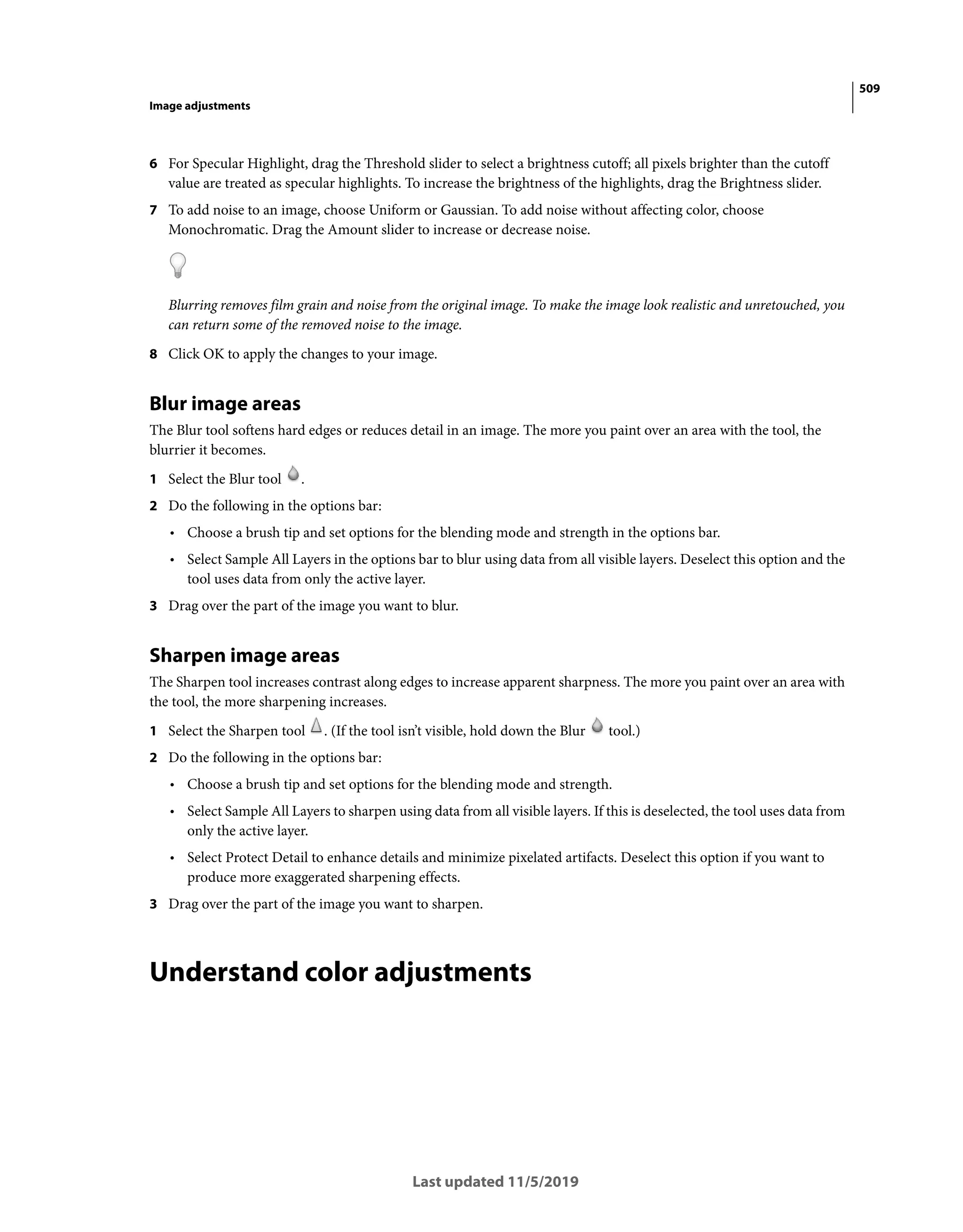 509
Image adjustments
Last updated 11/5/2019
6 For Specular Highlight, drag the Threshold slider to select a brightness cutoff; all pixels brighter than the cutoff
value are treated as specular highlights. To increase the brightness of the highlights, drag the Brightness slider.
7 To add noise to an image, choose Uniform or Gaussian. To add noise without affecting color, choose
Monochromatic. Drag the Amount slider to increase or decrease noise.
Blurring removes film grain and noise from the original image. To make the image look realistic and unretouched, you
can return some of the removed noise to the image.
8 Click OK to apply the changes to your image.
Blur image areas
The Blur tool softens hard edges or reduces detail in an image. The more you paint over an area with the tool, the
blurrier it becomes.
1 Select the Blur tool .
2 Do the following in the options bar:
• Choose a brush tip and set options for the blending mode and strength in the options bar.
• Select Sample All Layers in the options bar to blur using data from all visible layers. Deselect this option and the
tool uses data from only the active layer.
3 Drag over the part of the image you want to blur.
Sharpen image areas
The Sharpen tool increases contrast along edges to increase apparent sharpness. The more you paint over an area with
the tool, the more sharpening increases.
1 Select the Sharpen tool . (If the tool isn’t visible, hold down the Blur tool.)
2 Do the following in the options bar:
• Choose a brush tip and set options for the blending mode and strength.
• Select Sample All Layers to sharpen using data from all visible layers. If this is deselected, the tool uses data from
only the active layer.
• Select Protect Detail to enhance details and minimize pixelated artifacts. Deselect this option if you want to
produce more exaggerated sharpening effects.
3 Drag over the part of the image you want to sharpen.
Understand color adjustments
 