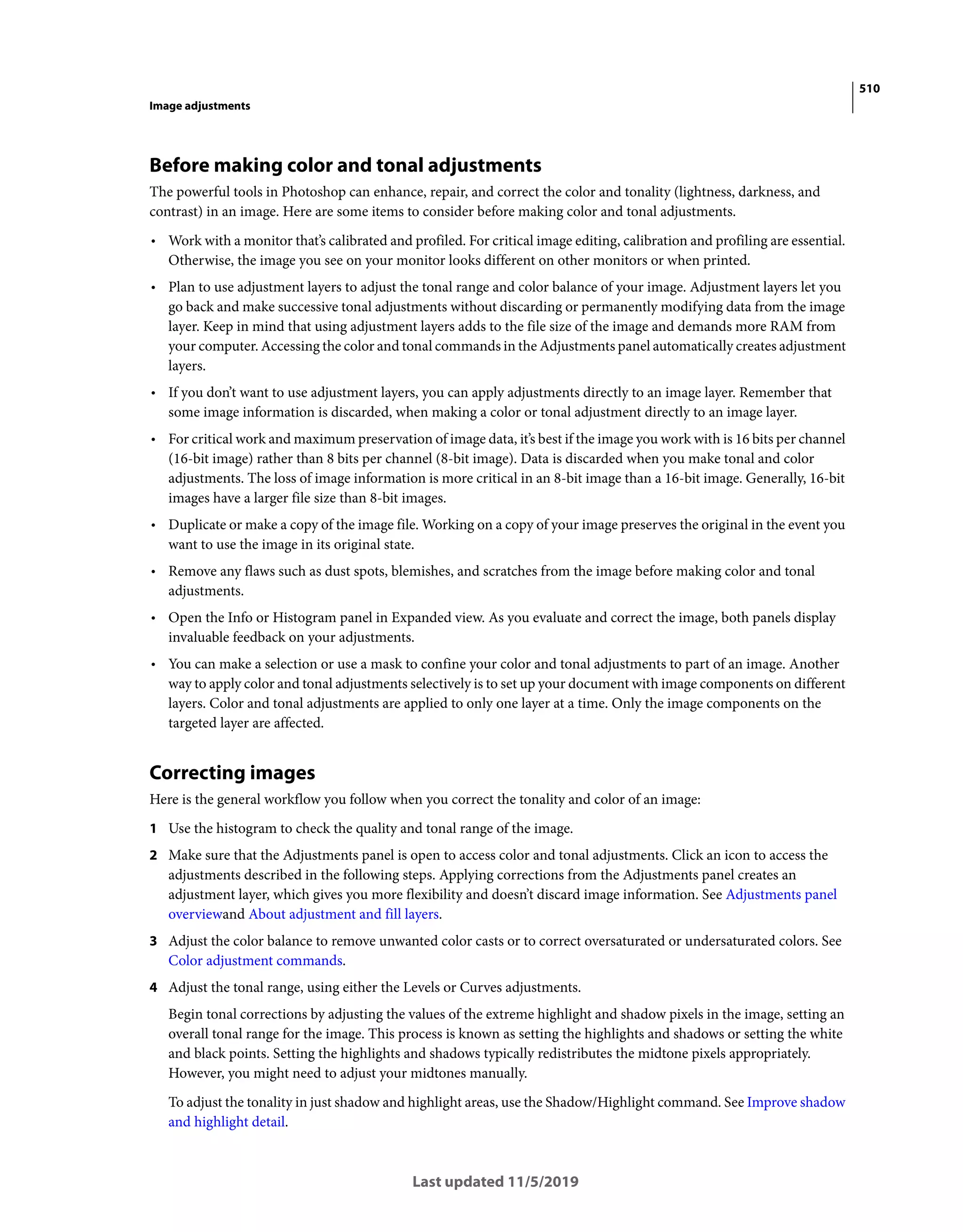 510
Image adjustments
Last updated 11/5/2019
Before making color and tonal adjustments
The powerful tools in Photoshop can enhance, repair, and correct the color and tonality (lightness, darkness, and
contrast) in an image. Here are some items to consider before making color and tonal adjustments.
• Work with a monitor that’s calibrated and profiled. For critical image editing, calibration and profiling are essential.
Otherwise, the image you see on your monitor looks different on other monitors or when printed.
• Plan to use adjustment layers to adjust the tonal range and color balance of your image. Adjustment layers let you
go back and make successive tonal adjustments without discarding or permanently modifying data from the image
layer. Keep in mind that using adjustment layers adds to the file size of the image and demands more RAM from
your computer. Accessing the color and tonal commands in the Adjustments panel automatically creates adjustment
layers.
• If you don’t want to use adjustment layers, you can apply adjustments directly to an image layer. Remember that
some image information is discarded, when making a color or tonal adjustment directly to an image layer.
• For critical work and maximum preservation of image data, it’s best if the image you work with is 16 bits per channel
(16-bit image) rather than 8 bits per channel (8-bit image). Data is discarded when you make tonal and color
adjustments. The loss of image information is more critical in an 8-bit image than a 16-bit image. Generally, 16-bit
images have a larger file size than 8-bit images.
• Duplicate or make a copy of the image file. Working on a copy of your image preserves the original in the event you
want to use the image in its original state.
• Remove any flaws such as dust spots, blemishes, and scratches from the image before making color and tonal
adjustments.
• Open the Info or Histogram panel in Expanded view. As you evaluate and correct the image, both panels display
invaluable feedback on your adjustments.
• You can make a selection or use a mask to confine your color and tonal adjustments to part of an image. Another
way to apply color and tonal adjustments selectively is to set up your document with image components on different
layers. Color and tonal adjustments are applied to only one layer at a time. Only the image components on the
targeted layer are affected.
Correcting images
Here is the general workflow you follow when you correct the tonality and color of an image:
1 Use the histogram to check the quality and tonal range of the image.
2 Make sure that the Adjustments panel is open to access color and tonal adjustments. Click an icon to access the
adjustments described in the following steps. Applying corrections from the Adjustments panel creates an
adjustment layer, which gives you more flexibility and doesn’t discard image information. See Adjustments panel
overviewand About adjustment and fill layers.
3 Adjust the color balance to remove unwanted color casts or to correct oversaturated or undersaturated colors. See
Color adjustment commands.
4 Adjust the tonal range, using either the Levels or Curves adjustments.
Begin tonal corrections by adjusting the values of the extreme highlight and shadow pixels in the image, setting an
overall tonal range for the image. This process is known as setting the highlights and shadows or setting the white
and black points. Setting the highlights and shadows typically redistributes the midtone pixels appropriately.
However, you might need to adjust your midtones manually.
To adjust the tonality in just shadow and highlight areas, use the Shadow/Highlight command. See Improve shadow
and highlight detail.
 