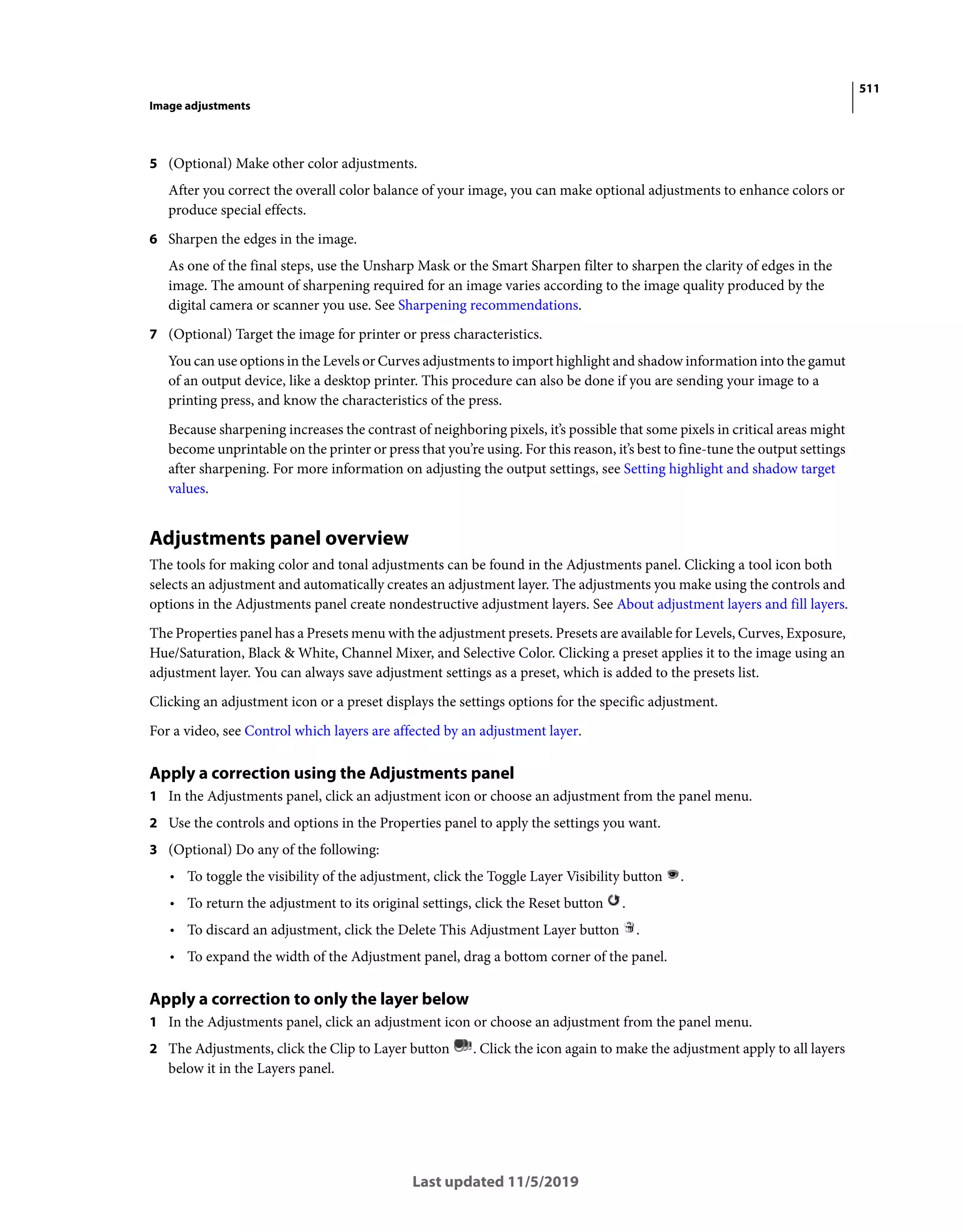 511
Image adjustments
Last updated 11/5/2019
5 (Optional) Make other color adjustments.
After you correct the overall color balance of your image, you can make optional adjustments to enhance colors or
produce special effects.
6 Sharpen the edges in the image.
As one of the final steps, use the Unsharp Mask or the Smart Sharpen filter to sharpen the clarity of edges in the
image. The amount of sharpening required for an image varies according to the image quality produced by the
digital camera or scanner you use. See Sharpening recommendations.
7 (Optional) Target the image for printer or press characteristics.
You can use options in the Levels or Curves adjustments to import highlight and shadow information into the gamut
of an output device, like a desktop printer. This procedure can also be done if you are sending your image to a
printing press, and know the characteristics of the press.
Because sharpening increases the contrast of neighboring pixels, it’s possible that some pixels in critical areas might
become unprintable on the printer or press that you’re using. For this reason, it’s best to fine-tune the output settings
after sharpening. For more information on adjusting the output settings, see Setting highlight and shadow target
values.
Adjustments panel overview
The tools for making color and tonal adjustments can be found in the Adjustments panel. Clicking a tool icon both
selects an adjustment and automatically creates an adjustment layer. The adjustments you make using the controls and
options in the Adjustments panel create nondestructive adjustment layers. See About adjustment layers and fill layers.
The Properties panel has a Presets menu with the adjustment presets. Presets are available for Levels, Curves, Exposure,
Hue/Saturation, Black & White, Channel Mixer, and Selective Color. Clicking a preset applies it to the image using an
adjustment layer. You can always save adjustment settings as a preset, which is added to the presets list.
Clicking an adjustment icon or a preset displays the settings options for the specific adjustment.
For a video, see Control which layers are affected by an adjustment layer.
Apply a correction using the Adjustments panel
1 In the Adjustments panel, click an adjustment icon or choose an adjustment from the panel menu.
2 Use the controls and options in the Properties panel to apply the settings you want.
3 (Optional) Do any of the following:
• To toggle the visibility of the adjustment, click the Toggle Layer Visibility button .
• To return the adjustment to its original settings, click the Reset button .
• To discard an adjustment, click the Delete This Adjustment Layer button .
• To expand the width of the Adjustment panel, drag a bottom corner of the panel.
Apply a correction to only the layer below
1 In the Adjustments panel, click an adjustment icon or choose an adjustment from the panel menu.
2 The Adjustments, click the Clip to Layer button . Click the icon again to make the adjustment apply to all layers
below it in the Layers panel.
 