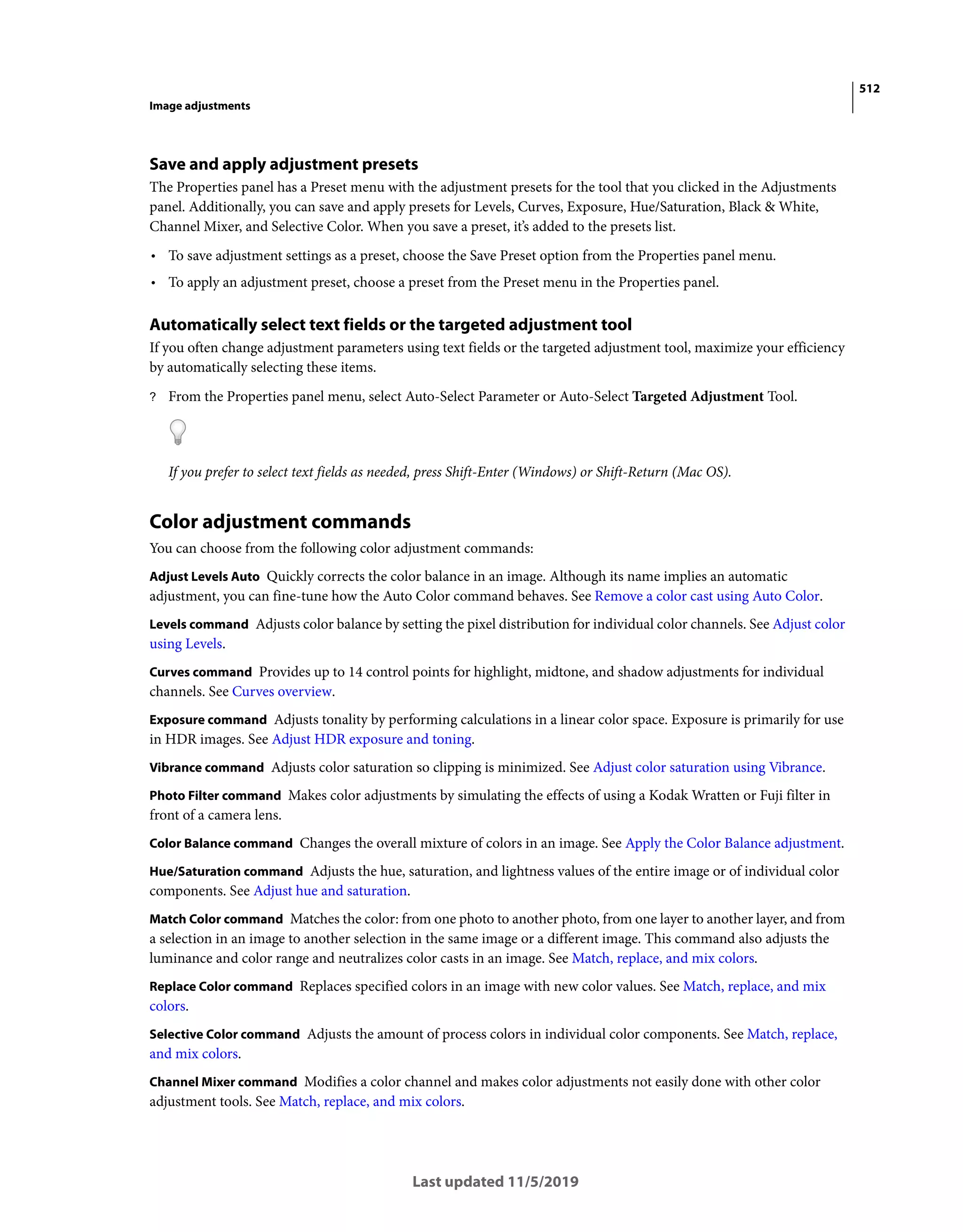 512
Image adjustments
Last updated 11/5/2019
Save and apply adjustment presets
The Properties panel has a Preset menu with the adjustment presets for the tool that you clicked in the Adjustments
panel. Additionally, you can save and apply presets for Levels, Curves, Exposure, Hue/Saturation, Black & White,
Channel Mixer, and Selective Color. When you save a preset, it’s added to the presets list.
• To save adjustment settings as a preset, choose the Save Preset option from the Properties panel menu.
• To apply an adjustment preset, choose a preset from the Preset menu in the Properties panel.
Automatically select text fields or the targeted adjustment tool
If you often change adjustment parameters using text fields or the targeted adjustment tool, maximize your efficiency
by automatically selecting these items.
? From the Properties panel menu, select Auto-Select Parameter or Auto-Select Targeted Adjustment Tool.
If you prefer to select text fields as needed, press Shift-Enter (Windows) or Shift-Return (Mac OS).
Color adjustment commands
You can choose from the following color adjustment commands:
Adjust Levels Auto Quickly corrects the color balance in an image. Although its name implies an automatic
adjustment, you can fine-tune how the Auto Color command behaves. See Remove a color cast using Auto Color.
Levels command Adjusts color balance by setting the pixel distribution for individual color channels. See Adjust color
using Levels.
Curves command Provides up to 14 control points for highlight, midtone, and shadow adjustments for individual
channels. See Curves overview.
Exposure command Adjusts tonality by performing calculations in a linear color space. Exposure is primarily for use
in HDR images. See Adjust HDR exposure and toning.
Vibrance command Adjusts color saturation so clipping is minimized. See Adjust color saturation using Vibrance.
Photo Filter command Makes color adjustments by simulating the effects of using a Kodak Wratten or Fuji filter in
front of a camera lens.
Color Balance command Changes the overall mixture of colors in an image. See Apply the Color Balance adjustment.
Hue/Saturation command Adjusts the hue, saturation, and lightness values of the entire image or of individual color
components. See Adjust hue and saturation.
Match Color command Matches the color: from one photo to another photo, from one layer to another layer, and from
a selection in an image to another selection in the same image or a different image. This command also adjusts the
luminance and color range and neutralizes color casts in an image. See Match, replace, and mix colors.
Replace Color command Replaces specified colors in an image with new color values. See Match, replace, and mix
colors.
Selective Color command Adjusts the amount of process colors in individual color components. See Match, replace,
and mix colors.
Channel Mixer command Modifies a color channel and makes color adjustments not easily done with other color
adjustment tools. See Match, replace, and mix colors.
 