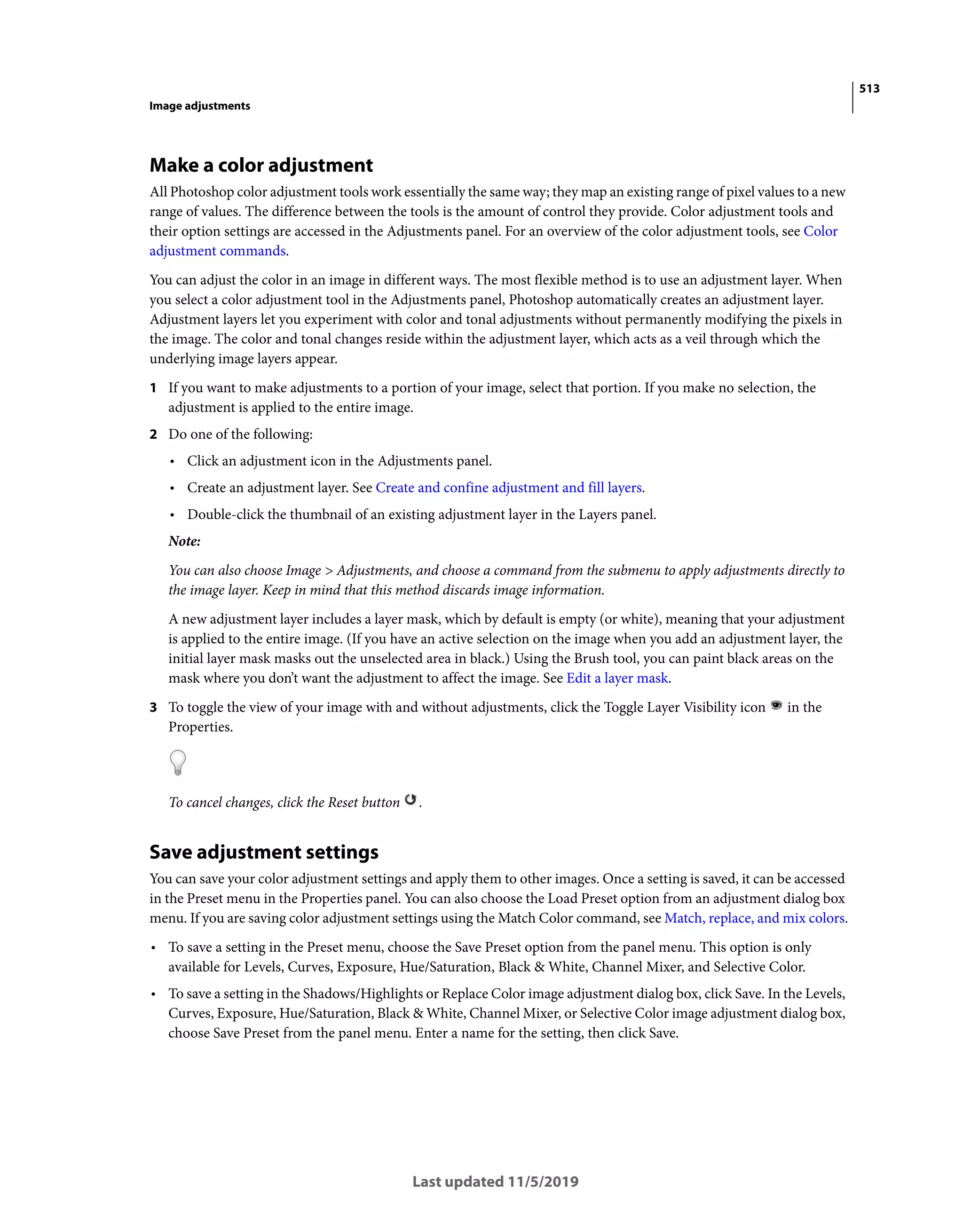 513
Image adjustments
Last updated 11/5/2019
Make a color adjustment
All Photoshop color adjustment tools work essentially the same way; they map an existing range of pixel values to a new
range of values. The difference between the tools is the amount of control they provide. Color adjustment tools and
their option settings are accessed in the Adjustments panel. For an overview of the color adjustment tools, see Color
adjustment commands.
You can adjust the color in an image in different ways. The most flexible method is to use an adjustment layer. When
you select a color adjustment tool in the Adjustments panel, Photoshop automatically creates an adjustment layer.
Adjustment layers let you experiment with color and tonal adjustments without permanently modifying the pixels in
the image. The color and tonal changes reside within the adjustment layer, which acts as a veil through which the
underlying image layers appear.
1 If you want to make adjustments to a portion of your image, select that portion. If you make no selection, the
adjustment is applied to the entire image.
2 Do one of the following:
• Click an adjustment icon in the Adjustments panel.
• Create an adjustment layer. See Create and confine adjustment and fill layers.
• Double-click the thumbnail of an existing adjustment layer in the Layers panel.
Note:
You can also choose Image > Adjustments, and choose a command from the submenu to apply adjustments directly to
the image layer. Keep in mind that this method discards image information.
A new adjustment layer includes a layer mask, which by default is empty (or white), meaning that your adjustment
is applied to the entire image. (If you have an active selection on the image when you add an adjustment layer, the
initial layer mask masks out the unselected area in black.) Using the Brush tool, you can paint black areas on the
mask where you don’t want the adjustment to affect the image. See Edit a layer mask.
3 To toggle the view of your image with and without adjustments, click the Toggle Layer Visibility icon in the
Properties.
To cancel changes, click the Reset button .
Save adjustment settings
You can save your color adjustment settings and apply them to other images. Once a setting is saved, it can be accessed
in the Preset menu in the Properties panel. You can also choose the Load Preset option from an adjustment dialog box
menu. If you are saving color adjustment settings using the Match Color command, see Match, replace, and mix colors.
• To save a setting in the Preset menu, choose the Save Preset option from the panel menu. This option is only
available for Levels, Curves, Exposure, Hue/Saturation, Black & White, Channel Mixer, and Selective Color.
• To save a setting in the Shadows/Highlights or Replace Color image adjustment dialog box, click Save. In the Levels,
Curves, Exposure, Hue/Saturation, Black & White, Channel Mixer, or Selective Color image adjustment dialog box,
choose Save Preset from the panel menu. Enter a name for the setting, then click Save.
 