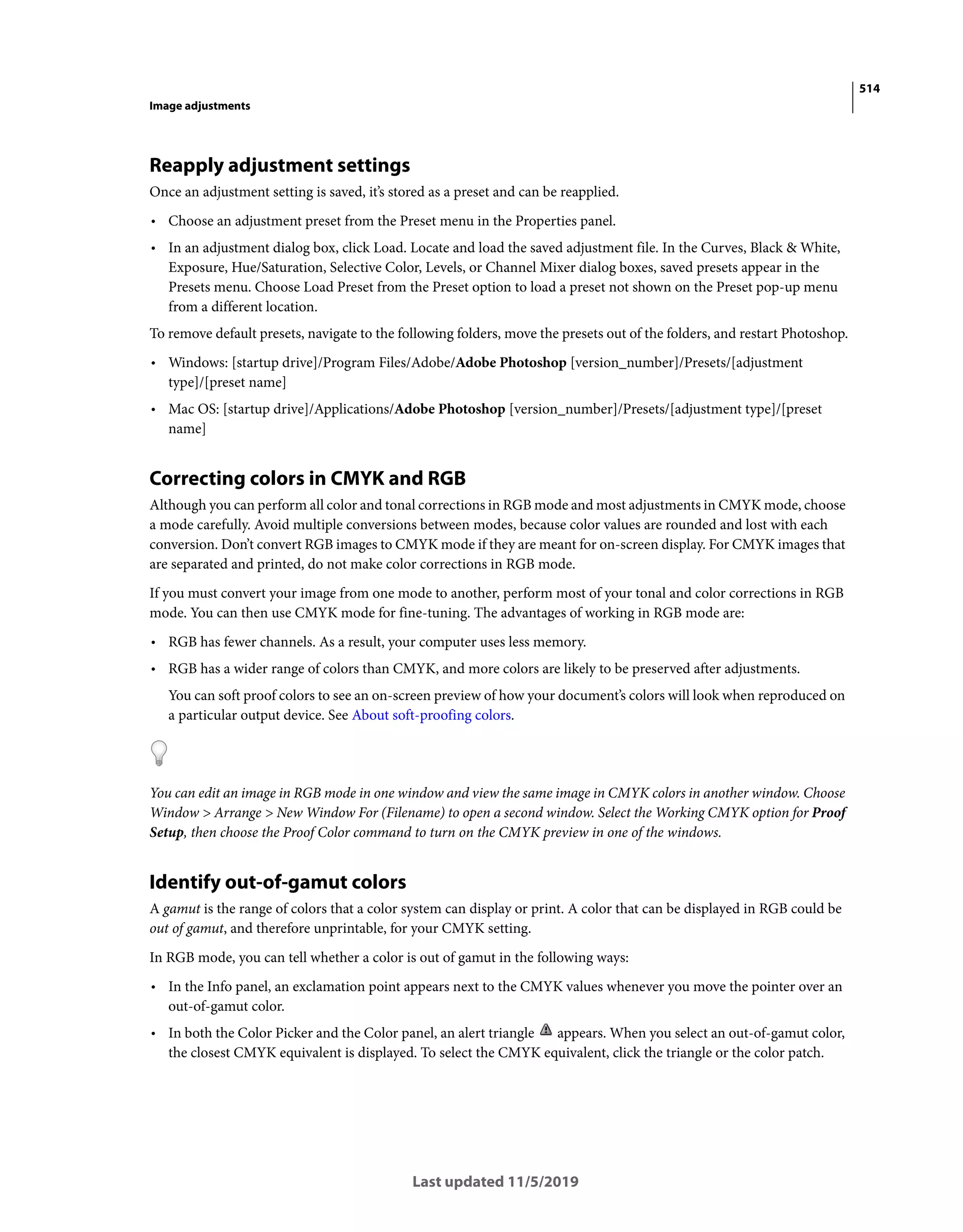 514
Image adjustments
Last updated 11/5/2019
Reapply adjustment settings
Once an adjustment setting is saved, it’s stored as a preset and can be reapplied.
• Choose an adjustment preset from the Preset menu in the Properties panel.
• In an adjustment dialog box, click Load. Locate and load the saved adjustment file. In the Curves, Black & White,
Exposure, Hue/Saturation, Selective Color, Levels, or Channel Mixer dialog boxes, saved presets appear in the
Presets menu. Choose Load Preset from the Preset option to load a preset not shown on the Preset pop-up menu
from a different location.
To remove default presets, navigate to the following folders, move the presets out of the folders, and restart Photoshop.
• Windows: [startup drive]/Program Files/Adobe/Adobe Photoshop [version_number]/Presets/[adjustment
type]/[preset name]
• Mac OS: [startup drive]/Applications/Adobe Photoshop [version_number]/Presets/[adjustment type]/[preset
name]
Correcting colors in CMYK and RGB
Although you can perform all color and tonal corrections in RGB mode and most adjustments in CMYK mode, choose
a mode carefully. Avoid multiple conversions between modes, because color values are rounded and lost with each
conversion. Don’t convert RGB images to CMYK mode if they are meant for on-screen display. For CMYK images that
are separated and printed, do not make color corrections in RGB mode.
If you must convert your image from one mode to another, perform most of your tonal and color corrections in RGB
mode. You can then use CMYK mode for fine-tuning. The advantages of working in RGB mode are:
• RGB has fewer channels. As a result, your computer uses less memory.
• RGB has a wider range of colors than CMYK, and more colors are likely to be preserved after adjustments.
You can soft proof colors to see an on-screen preview of how your document’s colors will look when reproduced on
a particular output device. See About soft-proofing colors.
You can edit an image in RGB mode in one window and view the same image in CMYK colors in another window. Choose
Window > Arrange > New Window For (Filename) to open a second window. Select the Working CMYK option for Proof
Setup, then choose the Proof Color command to turn on the CMYK preview in one of the windows.
Identify out-of-gamut colors
A gamut is the range of colors that a color system can display or print. A color that can be displayed in RGB could be
out of gamut, and therefore unprintable, for your CMYK setting.
In RGB mode, you can tell whether a color is out of gamut in the following ways:
• In the Info panel, an exclamation point appears next to the CMYK values whenever you move the pointer over an
out-of-gamut color.
• In both the Color Picker and the Color panel, an alert triangle appears. When you select an out-of-gamut color,
the closest CMYK equivalent is displayed. To select the CMYK equivalent, click the triangle or the color patch.
 
