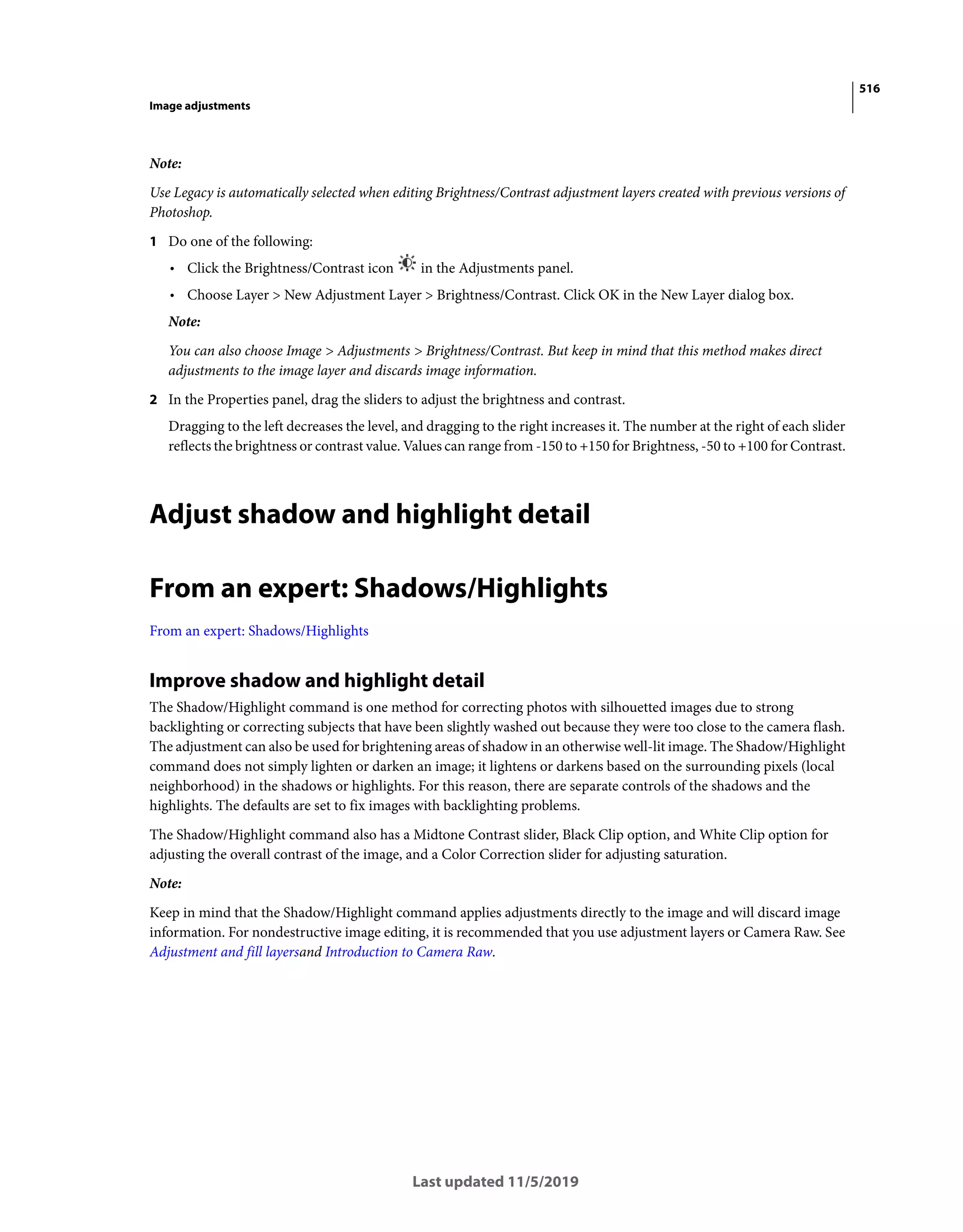 516
Image adjustments
Last updated 11/5/2019
Note:
Use Legacy is automatically selected when editing Brightness/Contrast adjustment layers created with previous versions of
Photoshop.
1 Do one of the following:
• Click the Brightness/Contrast icon in the Adjustments panel.
• Choose Layer > New Adjustment Layer > Brightness/Contrast. Click OK in the New Layer dialog box.
Note:
You can also choose Image > Adjustments > Brightness/Contrast. But keep in mind that this method makes direct
adjustments to the image layer and discards image information.
2 In the Properties panel, drag the sliders to adjust the brightness and contrast.
Dragging to the left decreases the level, and dragging to the right increases it. The number at the right of each slider
reflects the brightness or contrast value. Values can range from -150 to +150 for Brightness, -50 to +100 for Contrast.
Adjust shadow and highlight detail
From an expert: Shadows/Highlights
From an expert: Shadows/Highlights
Improve shadow and highlight detail
The Shadow/Highlight command is one method for correcting photos with silhouetted images due to strong
backlighting or correcting subjects that have been slightly washed out because they were too close to the camera flash.
The adjustment can also be used for brightening areas of shadow in an otherwise well-lit image. The Shadow/Highlight
command does not simply lighten or darken an image; it lightens or darkens based on the surrounding pixels (local
neighborhood) in the shadows or highlights. For this reason, there are separate controls of the shadows and the
highlights. The defaults are set to fix images with backlighting problems.
The Shadow/Highlight command also has a Midtone Contrast slider, Black Clip option, and White Clip option for
adjusting the overall contrast of the image, and a Color Correction slider for adjusting saturation.
Note:
Keep in mind that the Shadow/Highlight command applies adjustments directly to the image and will discard image
information. For nondestructive image editing, it is recommended that you use adjustment layers or Camera Raw. See
Adjustment and fill layersand Introduction to Camera Raw.
 